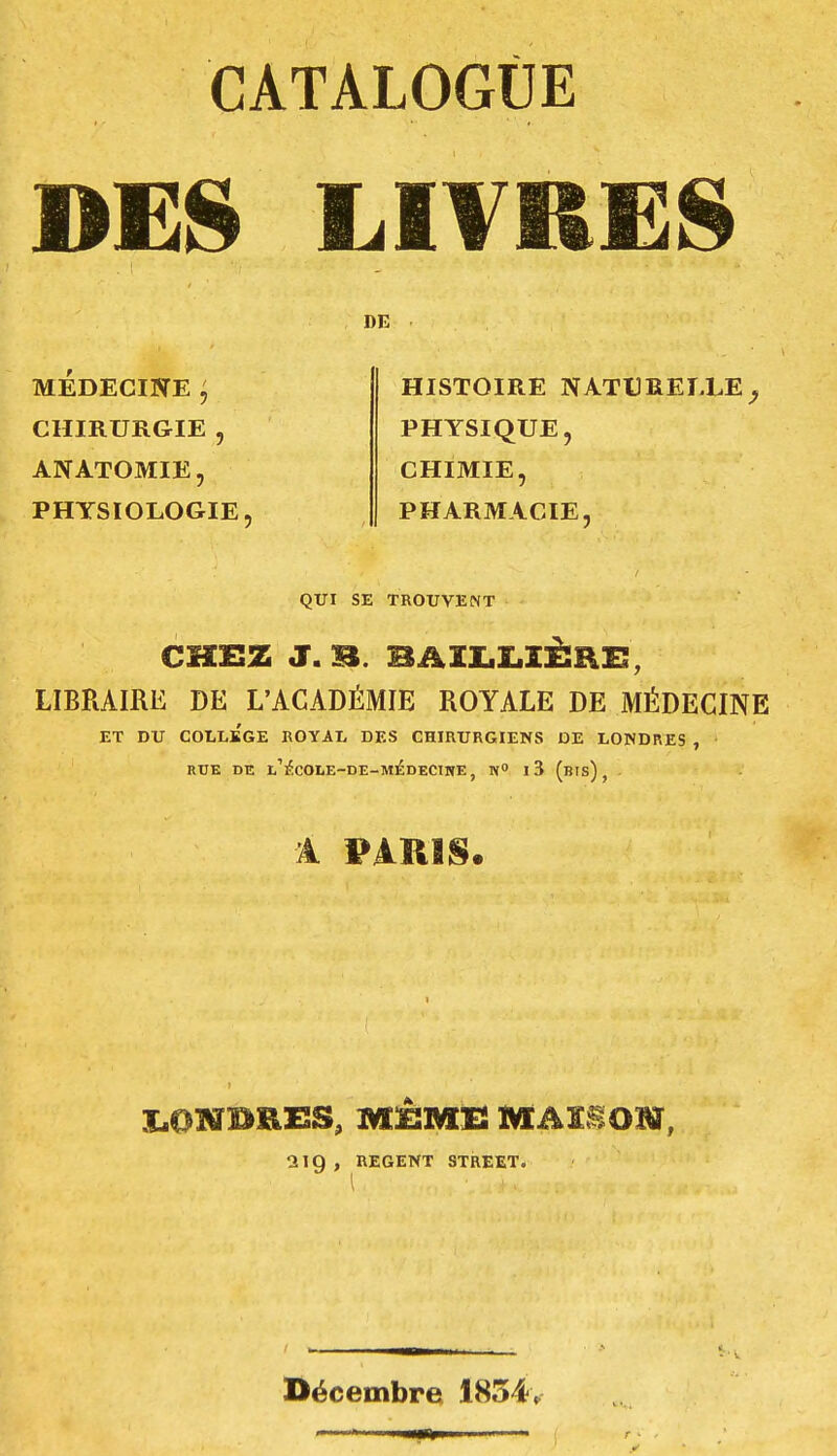 CATALOGUE DES LITRES DE MEDECINE j CHIRURGIE , ANATOMIE, PHYSIOLOGIE HISTOIRE NATURELLE PHYSIQUE, CHIMIE, PHARMACIE, QUI SE TROUVENT CHEZ J.B. BÂILLIÈRE, LIBRAIRE DE L'ACADÉMIE ROYALE DE MÉDECINE ET DU COLLEGE ROYAL DES CHIRURGIENS DE LONDRES , RUE DE l/ECOLE-DE-MEDECINE, N» l3 (bis) f A PARIS. 2ig , REGENT STREET. Décembre 1854,