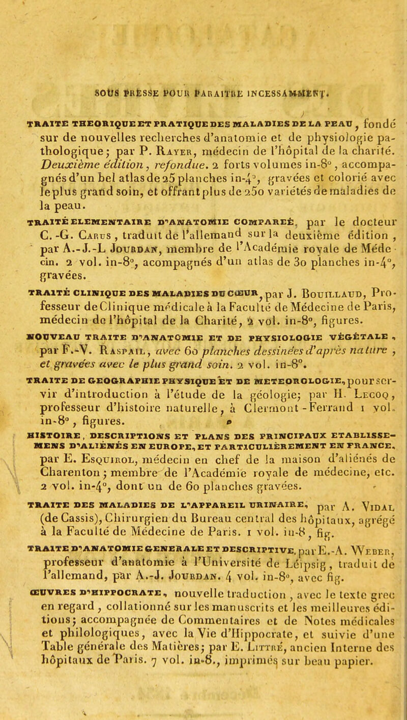 SOtTS PRESSE POUR PARAITRE 1NCESSA»MEK'J'. TRAITE THEORIQUE ET PRATIQUE DES MALADIES DE LA PEAU fondé sur de nouvelles recherches d'anatomie et de physiologie pa- thologique; par P. Rayer, médecin de l'hôpital de la charité. Deuxième édition, refondue. 2 forts volumes in-8°, accompa- gnés d'un tel atlas de a5 planches in-43, gravées et colorié avec leplus grand soin, et offrantplus de 25o variétés de maladies de la peau. TRAITÉ ELEMENTAIRE D'ANATOMIE COMPAREE, pal le doCteUl' C.-G. Car us , traduit de l'allemand sur la deuxième édition , par A.-J.-L Joubdaw, memhre de 1 Académie royale de Méde cin. 2 vol. in-8°, acompagnés d'un atlas de 3o planches in-4°, gravées. TRAITÉ CLINIQUE DES MALADIES DU CiBUR^ par J. BotJILLAUD, PlO- fesseur de Clinique médicale à la Faculté de Médecine de Paris, médecin de l'hôpital de la Charité, 2 vol. in-8°, figures. NOUVEAU TRAITE D'ANATÛMIE ET DE PHYSIOLOGIE VÉGÉTALE , par F.-Y. R asp ail, avec 60 planches dessinées d'après nature , et gravées avec le plus grand soin. 2 vol. in-8°. TRAITE DE GEOGRAPHIE PHYSIQUE ET DE METEOROLOGIE, poUTSC1- vir d'introduction à l'étude de la géologie; par H. Lecoq , professeur d'histoire naturelle, à Clerrnont-Ferrand 1 vol- in-8°, figures. # HISTOIRE , DESCRIPTIONS ET PLANS DES PRINCIPAUX ETABLISSE— MENS D'ALIÉNÉS EN EUROPE, ET PARTICULIÈREMENT EN FRANCE. par E. EsQuinoL, médecin en chef de la maison d'aliénés de Charenton ; membre de l'Académie royale de médecine, etc. 2 vol. in-4°, dont un de 60 planches gravées. TRAITE DES MALADIES DE L'APPAREIL URINAIRE, par ,\ YlDAL (de Cassis), Chirurgien du Bureau central des hôpitaux, agrégé à la Faculté de Médecine de Paris. 1 vol. iu-8} fig. TRAITE D'ANATOMIE GENERALE ET DESCRIPTIVE, pa V E.- A. We BER, professeur d'anatomie à l'Université de Léipsig, traduit de l'allemand, par A.-J. Jourdan. 4 vol. in-8°, avec fig. œuvres b'hippocrate, nouvelle traduction , avec le texte grec en regard , collationné sur les manuscrits et Jes meilleures édi- tions; accompagnée de Commentaires et de Notes médicales et philologiques, avec la Vie d'Iiippocrate, et suivie d'une Table générale des Matières; par E. Littré, ancien Interne des
