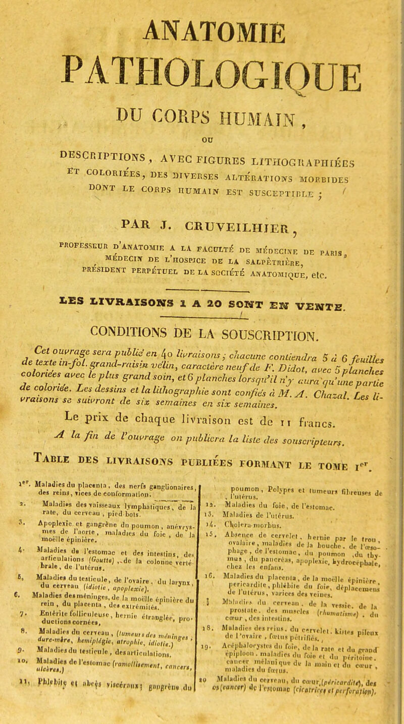 PATHOLOGIQUE DU CORPS HUMAIN , ou DESCRIPTIONS , AVEC FIGURES LITHOGIIAPHIÉES coloriées, des DIVERSES ALTERATIONS morbides DONT LE CORPS HUMAIN EST SUSCEPTIBLE ; PAR J. CRUVEILHJER, phofesseur d'anatomie a la faculté- de médegine DE PAR.S MÉDECIN DE L'HOSPICE DE LA SALPÊTRIÈre, PRESIDENT PERPÉTUEL DE LA SOCIÉTÉ AN ATOMIOUE etC LES LIVRAISONS 1 A 20 SONT EST VENTE t CONDITIONS DE LA SOUSCRIPTION. ,l,ît°Wrïf SeraPulUden 4o braisons.,• chacune contiendra 5 « 6 feuilles de texte m-fol. grand-raisin vélin, caractère neuf de F. Didot avec sJaZhZ coloras a,ec le plus grandsoin, et6planches L<ju>il n'j ^ÎSftft de coloriée. Les dessins et la lithographie sont confiés à M. A Chacal L< l! vrauons se suivront de six semaines en six semaines. * * Le prix de chaque livraison est de n francs. A la fin de l'ouvrage on publiera la liste des souscripteurs. Table des livraisons publiées formant le tome i. fi, 6. 7 s- 10, Mi Maladies (lu placenta, des nerfs gstjgli on aires, des rcinj, vices de conformation. Maladies des-vaisseaux lymphaliiTuTsTdTTa raie, du cerveau , pied bols. Apoplexie et gangrené dn poumon , anévivs- mes de l'aorte, maladies du foie, de la moelle épinièrc. Maladie» d9 l'estomac cl des inieslins, de. arf.culanons (Goutte) ,.dc la colonne iinè- ,brale, de l'utérus. Maladie, dules.icule, de l'ovaire, du larvnx du eerveau (idiotie, apoplexie). J ' Maladies desméninecs dp 1n ,«„-n • , , 'b^,uc i,i moelle épinièrc du rem , du placenia , de. exlrémiiéi. Enltritefollienleuse, hernie étranglé,,, pro- «ludions cornées, ° ' 1 Maladies du cerveau, (tumtundc. m,<nl„,e, ■ dure-mire, hémiplégie, atrophie, idiotie.) S ' I!. 13. X. . Maladies du testicule , des ai lierions Maladie» de Ve„„mac (romollitemtnU fti «très »i8ccra„»; pppim du '0 poumon , Polypes et tumeurs fibreuses de , I utérus. Maladies du foie, de l'èjlomnc. Maladies de l'utérus. C\oleru>jnpr)>ps. Absence do cerrelel. hernie par le trou ovalaiie , maladies delà bouclic. de l'œso- phage , de 1 estomac, du poumon ,du thy- mus du pancréas, apoplexie, kvdrocéphale, cuez les enfans. ' Maladies du placenta, de la moelle éninière per,ea,;d,.e,pl,|.bi,e du foie, déplacerucm de I utérus, varices de» Tcines. Maladie du cerveau, de la Te8,ic. de |a prostate, des muscles (r/,umnI,Jn,,l . du ccrur , des intestin.. ' . Maladies des,rius. du c-rvclcl. kÎMo, pileux de l'ovaire , feins poliiil,'.s. !■<•* Acéphalocystes du foie, de In rate et du grand epiploon. maladies du f„i„ e, du périme cancer mtlan.qucde la main c. du ccrur , maladies du fietui. Maladies du cerTcau, du Mm.lpérUarditA, dei B,(canm) de l'estomac (cicuricç, et pcrfomiçp).