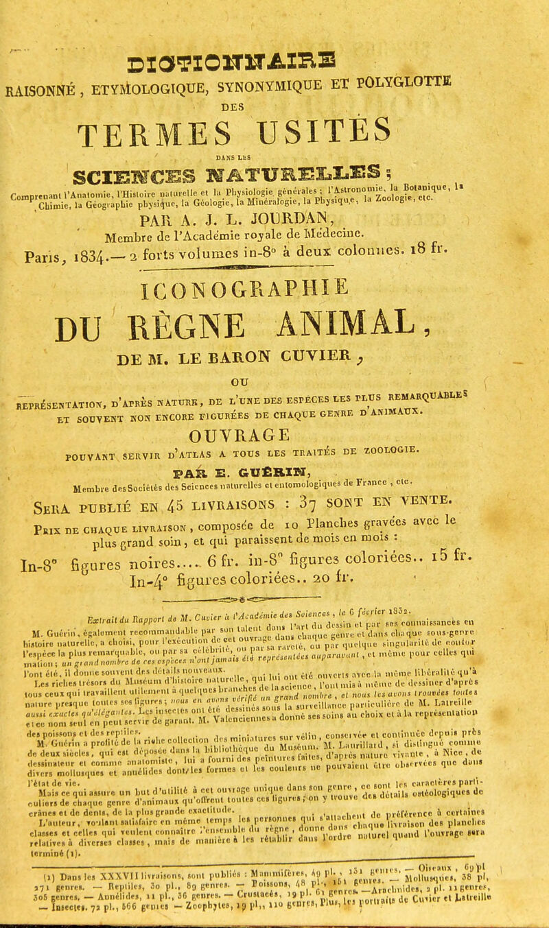 RAISONNÉ , ETYMOLOGIQUE, SYNONYMIQUE ET POLYGLOTTE DES TERMES USITES ' . , DANS US SCI13MOTS NATURELLES \ Comprenant l'Anatomie, l'Histoire naturelle et la Physiologie générales • ^™°™^jjfr™?U'' U P Chimie, la Géographie physique, la Géologie, la Minéralogie, la Physique, la Zoologie, etc. PAR A. J. L. JOURDAIN, Membre de l'Académie royale de Médecine. Pans i834.— a forts volumes in-8° à deux colonnes. 18 fr. . tm —■ ICONOGRAPHIE DU RÈGNE ANIMAL, DE M. LE BARON CUVIER , ou REPRÉSENTATION» d'atRKS N ATURR > DE L'UNE DES ESPECES LES PLUS REMARQUABLE S ET SOUVENT NON ENCORE FIGURÉES DE CHAQUE GENRE D ANIMAUX. OUTRAGE POUVANT SÈKVIR D'ATLAS A TOUS LES TRAITES DE ZOOLOGIE. PAR S. GUERI ET 5 Membre uesSociélés des Sciences naturelles cl entomologiques <le France , etc. SSBÀ PUBLIÉ EN 45 LIVRAISONS : 37 SONT EN VENTE. Prix ue chaque livraison , composée de 10 Planches gravées avec le plus grand soin, et qui paraissent de mois en mois : In-8° figures noires 6 fr. in-8° figures coloriées.. i5 fr. In-4° figures coloriées.. 20 fr. ^ali <u *aPPor, U M. C,*r U l'Académie ^l^^^mimmk. «„ SI. Guéri,,, ésalement reçommanduWe par .on talc cian . cl dan, chaque .ous-genre histoire naturelle, a chois,, pour l exécution de cet outrage, oani | b , singularili, Je couler l'espèce la plus remarquable, OU par sa célébrité, ou par sa^ri, ,, m6mc pour celles qui lin ~, a,ul nombre de ces npiat n'ont jamais éti rafircsmuoe» uup malioui un g* »** »■«...-i ~ ~~r~~*r7: l'ont clé., il donne souvent des détails nouveaux. ouverts avec la même libéralité qu a Le, riche» trésor, du Muséum d'b.sto.re lW mi. * n.âW. de dessiner d'après l.u. ceux qui «.taillent U.llemeni a quelque<*e 1 *sc rf nbus hs avons trouvée, toute, nature presque tontes se* ligures; nous en £J»M'W*T ,urvoiUniice particulière de M. Latrcille flU„; ci,«««. ^^S^toXi-otal au choix et à la reprcscnU.io,. et ce nom seul en peut servir de garant. M. Valtncicnncs des poissons et des reptiles. ... conseivée et continuée depuis pris «*_^ — *dB- „?.Tq'ui assure un but d'utilité a ce, ouvrage unique dans son genre ce sont le. ^gggt ollliér. de chaque genre d'animaux qu'offrent tonte, ce» ligures ; on y trouve de. de.a.ls crânes el de dents, de la plus grande exactitude. ni cférencc 6 certaines L'auteur, roulant satisfaire en même temps es personne, qui s .11 ehe d 1^' ' K,,1C8 classes et celle, qui renient ennnailre i'ciiHnible du règne , j™« «. « ' d ^..^ge .ara rflalite.à diverses classe,, mais de manière a le. rétablir dan. lordte naturel qtiunu terminé (l). (,) Dan, le, XXXVII livraisons, s.,,,1 publiés : Manimilcic. «a pl. , iSl B»' ûoM^,*,' ,7, genre,. - Reptile,, 3o pl.. 89 genre,. - )Jo..«on. ''8 P^'^^«Tl/achnidei, al. »gW 305 genre,. - Annélides, il pl., 36 genres. - Crustacés, > 9 P1' r,I,B'n [?*_!_ de Cutler H Mireille - Inieciti. 7j pl., 666 génie. - Zoopbjtc», ip pl„ no genre», Tiu», les porlia.U ut un