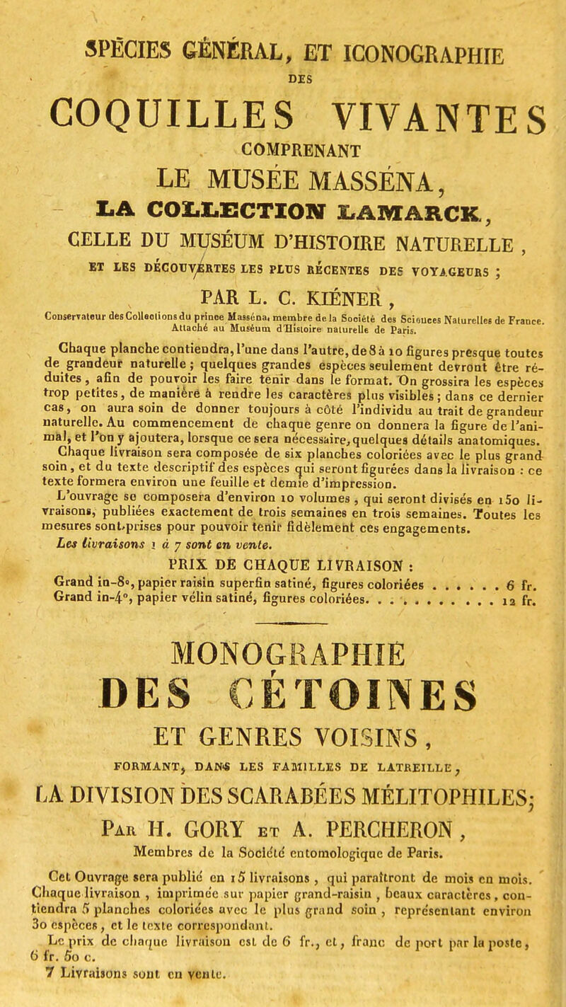 SPËCIES GÉNÉRAL, ET ICONOGRAPHIE DES COQUILLES VIVANTES COMPRENANT LE MUSÉE M ASSÉNA, LA COLLECTION LAMâRCK, CELLE DU MUSÉUM D'HISTOIRE NATURELLE , ET IES DECOUVERTES LES PLUS RECENTES DES VOYAGEURS J PAR L. C. KIÉNER , Conservateur desColleolionsdu prinoe Masséna, membre delà Société des Sciouces NalurelleB de France. Attaché au Muséum d'Histoire naturelle de Paris. Chaque planche contiendra, l'une dans l'autre, de 8 à 10 figures presque toutes de grandeur naturelle; quelques grandes espèces seulement devront Être ré- duites , afin de pouvoir les faire tenir dans le format. On grossira les espèces trop petites, de maniéré à rendre les caractères plus visibles; dans ce dernier cas, on aura soin de donner toujours à côté l'individu au trait de grandeur naturelle. Au commencement de chaque genre on donnera la figure de l'ani- mal, et l'on y ajoutera, lorsque ce sera nécessaire, quelques détails anatomiques. Chaque livraison sera composée de six planches coloriées avec le plus grand soin, et du texte descriptif des espèces qui seront figurées dans la livraison : ce texte formera environ une feuille et demie d'impression. L'ouvrage se composera d'environ 10 volumes , qui seront divisés en i5o li- vraisons, publiées exactement de trois semaines en trois semaines. Toutes les mesures sonUprises pour pouvoir tenir fidèlement ces engagements. Les livraisons i à 7 sont an vente. PRIX DE CHAQUE LIVRAISON : Grand in-8», papier raisin superflu satiné, figures coloriées 6 fr. Grand in-4, papier vélin satiné, figures coloriées. . 12 fr. MONOGRAPHIE DES CÉTOINES ET GENRES VOISINS, FORMANT, DAN* LES FAMILLES DE LATREILLE, LA DIVISION DES SCARABÉES MÉLITOPHILES; Par H. GORY et A. PERCHERON , Membres de la Société cntomologique de Paris. Cet Ouvrage sera publié en i5 livraisons , qui paraîtront de mois en mois. Chaque livraison , imprimée sur papier grand-raisin , beaux caractères , con- tiendra 5 planches coloriées avec le plus grand soin , représentant environ 3o espèces, et le texte correspondant. Le prix de chaque livraison est de 6 fr., et, franc de port par la poste, 6 fr. 5o c. 7 Livraisons soin en vente.