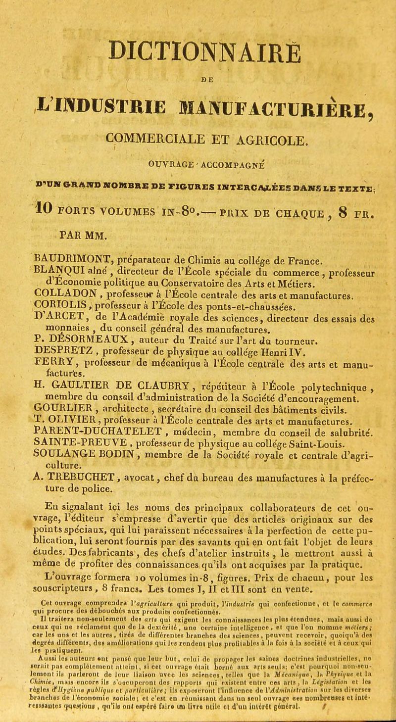 DE L'INDUSTRIE MANUFACTURIÈRE, COMMERCIALE ET AGRICOLE. OUVRAGE - ACCOMPAGNE D'UN GRAND NOMBRE DE FIGURES INTERCALÉES DANS LE TEXTE, 10 FORTS VOLUMES IN-8°. P1UX DE CHAQUE , 8 FR. PAR MM. BAUDRIMONT, préparateur de Chimie au collège de France. BLANQUI aîné , directeur de l'École spéciale du commerce , professeur d Economie politique au Conservatoire des Arts et Métiers. COLLADON , professeur à l'École centrale des arts et manufactures. CORIOLIS, professeur à l'École des ponts-et-chaussées. D ARCET, de l'Académie royale des sciences, directeur des essais des monnaies , du conseil général des manufactures. P. DÉSORMEAUX , auteur du Traité sur l'art du tourneur. DESPRETZ , professeur de physique au collège Henri IV. FERRY, professeur de mécanique à l'ÉcoJlc centrale des arts et manu- factures. H. GAULTIER DE CLAUBRY, répétiteur à l'École polytechnique , membre du consGil d'administration de la Société d'encouragement. GOURLIER , architecte , secrétaire du conseil des bâtiments civils. T. OLIVIER, professeur à l'École centrale des arts et manufactures. PARENT-DUCHATELET , médecin, membre du conseil de salubrité. SAINTE-PREUVE, profe sseur de physique au collège Saint-Louis. SOULANGE BODIN, membre de la Société royale et centrale d'agri- culture. A. TREBUCHET, avocat, chef du bureau des manufactures à la préfec- ture de police. En signalant içi les noms des principaux collaborateurs de cet ou- vrage, l'éditeur s'empresse d'avertir que des articles originaux sur des points spéciaux, qui lui paraissent nécessaires à la perfection de cette pu- blication, lui seront fournis par des savants qui en ont fait l'objet de leurs études. Des fabricants, des chefs d'atelier instruits, le mettront aussi à même de profiter des connaissances qu'ils ont acquises par la pratique. L'ouvrage formera io volumes in-8, figures. Frix de chacun, pour les souscripteurs, 8 francs. Les tomes I, II et III sont en vente. Cet ouvrage comprendra l'agriculture qui produit, l'industrie qui confectionne, et le commerce qui procure des débouchés aux produit» confectionnés. 11 traitera non-seulement des ar/« qui exigent les connaissances les plus étendues, mais aussi de ceux qui ne réclament qua de la dextérité, une certaine intelligence, nt que l'on nomme métiers; car les uns et les autres, tirés de différentes branches des sciences, peuvent recevoir, quoiqu'à des degrés différents, des améliorations qui les rondent plus prolilables à la fois à la société et à ceux qui les pratiquent. Aussi les auteurs ont pensé que leur but, celui de propager les saines doctrines industrielle*, ne serait pas complètement atteint, si cet ouvrage était borné aux arts seuls; c'est pourquoi non-seu- lement ils parieront de leur liaison avec les sciences, telles que la Mécanique, 1k PArrii/ue et la Chimie, mais encore ils s'occuperont des rapports qui existent entre ces nrls , la Législation cl les règles ttllygihne publiauc et particuliers ; ils exposeront l'influence de l'Administration sur les diverses branches de l'économie sociale; et c'est en réunissant dans un seul ouvrage «es nombreuse! et inté- ressantes questions , qu'ils on! espéré faire iru livre, mile et d'uu intérêt général. /