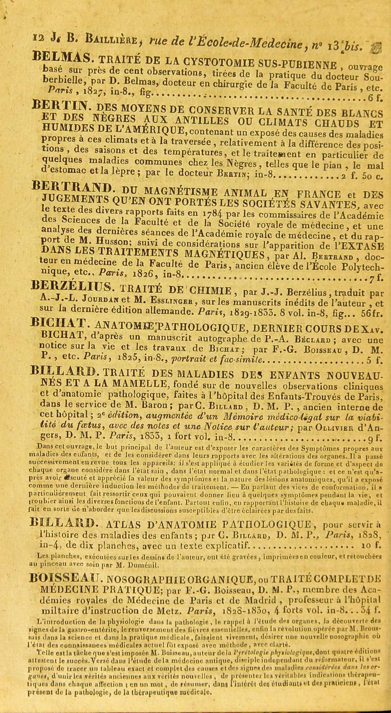 BELMAS. TRAITÉ DE LA CYSTOTOMIE SUS-PUBIENNE ouvrai Part, ?n-8.! % !. . ' 8,e ^ 1 FaCult<i de Paris ' elc: ^ET^DE^ NÈGRESYAUXD*iVT?frSM Vnn LA SANTÉ'DES BLANCS HUMIDESTdf ?'AM*RmTirNT1LLES °U CLIM^TS CHAUDS ET «rrm™. * i- AMÉRIQUE> contenant un exposé des causes des maladies \Z £ CCS •ChmatS 3 13 traVCrsée ' fictivement à la différence des poï aïïa'î*%1T Ct dCS temPé>:atu^s, etletraitewent en particulier de quelques maladies communes chez les Nègres, telles que le pian . le mal d estomac et la lèpre ; par le docteur Bmtih; in-8. 2 f.™c. ^V^â^nS^^ÈF^ AIÎIMAL,EÏ FRANCE et DES le te*tl A? QU m °NTr P0RTÉS LES SOCIÉTÉS SAVANTES, avec deï SHpnrpf^i'T0^8/18 T \7H pat les com™^ires de l'Académie aialvse dP« Hrr 'ia ^ - S°Ciélé de médecin^ et une port de M H,Z S Se-a-T d° 1 Académie V^ de médecine , et du rap- DANS rFSTn ATTm^^^ sur l'aPpation de l'EXTASE tenr! t a TR AITEMENTS MAGNÉTIQUES, par Al. Behtea™ , doc- niaul S.dene-dC « JaC-U,toé de ^ris, ancien élève de l'École Polytech- nique, etc.. Paris, 1826, in-8 ... 7 f. BERZÉLIUS. TRAITÉ DE CHIMIE, par J.-J. Berzéli'us, traduit'par '1' j Jo.UHDANet M- Essungbh, sur les manuscrits inédits de l'auteur , et sur la dernière édition allemande. Pari,, i829-i833. 8 vol. in-8, fig... 56fr. BÏÇ^Ï'JAWA,T0MIE^PATH0L0GIQUE. DERNIER COURS DEXav. BÂCHAI, d après un manuscrit autographe de P.-A. Bbclabd ; avec une notice sur la vie et les travaux de BIChat; par F.-G. Boisseau, D. M. t. , etc. Paris, 1825, in-8., portrait et fac-similé 5 f. BSLARB TRAITÉ DES MALADIES DES ENFANTS NOUVEAU- NES ET A LA MAMELLE, fondé sur de nouvelles observations cliniquos et danatomie pathologique, faites à l'hôpital des Enfants-Trouvés de Paris, dans le service de M. Baron; parC. Billahd, D. M. P. , ancien interne de cet hôpital ; 2e édition, augmentée d'un Mémoire médico-légal sur la viabi- lité du fœtus, avec des notes et une Notice sur l'auteur; par Ollivibr d'An- gers, D. M. P. Paris, i833, 1 fort vol. in-8 g f. Dans cet ouvrage, le Lut principal de l'auteur est d'exposer les caractères des Symptômes propres aux maladies dc3 curants, et de les considérer dans leurs rapports avec les altératîous des organes. Il à passé successivement eu revue tous les appareils: ij s'fisi applique 9 étudier les variétés de forme cl d'aspect do chaque organe considéré dans l'état sain , dans l'étal normal et dans l'état pathologique : cl ce n'est qu'a- près avoir Oscille cl apprécié la valeur des symptômes èl la nature des lésions anatomiques, qu'il a exposé comme une dernière induction les méthodes de traitement. — Eu parlant des vices de conformation, il n particulièrement fait ressortir ceux qui pouvaient donner lieu à quelques symptômes pendant la vie, cl troubler ainsi les diverses fondions de l'enfant. Partout enfin, en rapporiani l'histoire de chaque maladie, il fait cn sorte do n'ahorder que les discussions susceptibles d'être éclairées par des faits. BILLARD. ATLAS D'ANATOMIE PATHOLOGIQUE, pour servira l'histoire des maladies des enfants; pir G. Bilcabd, D. M. P., Paris, 1S2S, in-4, de dix planches, avec un texle explicatif. 10 f. Les planches, exécutées sur les dessins de l'auteur, oui été gravées, imprimées en couleur, et retouchées au pinceau avec soin par M. Duméuil. BOISSEAU. NOSOGRAPHIE ORGANIQUE, on TRAITÉ COMPLETDE MEDECINE PRATIQUE; par F.-G. Boisseau, D. M. P., membre des Aca- démies royales de Médecine de Paris et de Madrid , professeur à l'hôpital mil taire d'instruction de Metz. Paris, 1828-1830, 4 forts vol. in-8... 54 f. L'introduction de la physiologie dans la pathologie, le rappel ù l'élude des organe», la découverte dei «ignés de la gnslro-ciitérilc, le renversement des lièvres essentielles, cnlin la révolution opérée par M. Brous- sais dans la science et dans la pratique médicale , faisaient vivement, désirer une nouvelle nosographic où l'élai des connaissances médicales actuel fût exposé avec méthode, avec clarté. Telle est la lâche que s'est imposée U. Doisseau, auteur delà PMlàttgU phfthtt<gique,àonl quatre éditions ait estent le auccès.Vcrsé dans l'élude delà médecine antique, disciple indépendant du réformateur, il s'csl proposé de tracer un tableau exact cl complet des cames cl des signes des maladies romidirect dans Ictor- ga'wt, d'unir Ici vérilos anciennes aux vérités nouvelles , de présenter les véritables indications thérapeu- tiques dans chaque affection 1 cn un mol, do résumer, dans, 1'jutérOl des. étudiant»et des praticieiif, l'état présent de la pathologie, do la thérapeutique médicale.