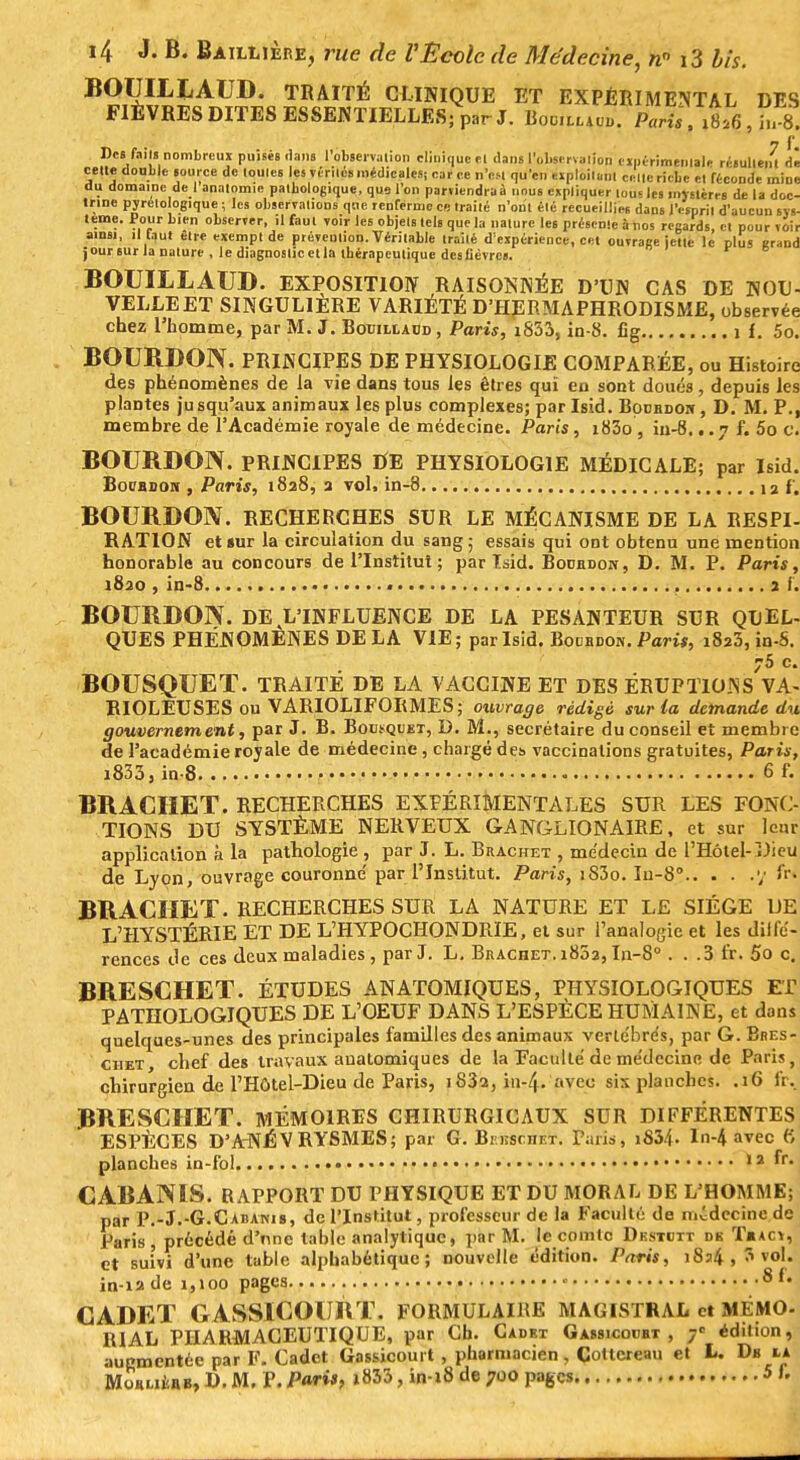BOUIHiAUD. TRAITÉ CLINIQUE ET EXPÉRIMENTAL DES FIÈVRES DITES ESSENTIELLES; par J. BooiuW. Paris , ,h,8. Des faits nombreux puisés dans l'observalion clinique et dans l'observation expérimentale résultent dê cette double source de toutes les vériles médicales; car ce n'est qu'en exploitant celle riche et féconde mine du domaine de I analomie pathologique, que l'on parviendrai nous expliquer lou'lcs mystères de la doc- trine pyretologique ; les observations que renferme ce traité n'ont été recueillies dans l'esprit d'aucun sys- tème. Pour bien observer, il faut voir les objets tels que la nature les présente à nos regards et pourvoir ainsi, il faut être exempt de prévention. Véritable traîlé d'expérience, cet ouvrage jette le plus grand j our sur la nature , le diagnostic et la thérapeutique des fièvres. BOUÏLLAUD. EXPOSITION RAISONNÉE D'UN CAS DE NOU- VELLE ET SINGULIERE VARIÉTÉ D'HERMAPHRODISME, observée chez l'homme, par M. J. Bouillaud , Paris, i833, in-8. £g 1 f. 5o. BOURDON. PRINCIPES DE PHYSIOLOGIE COMPARÉE, ou Histoire des phénomènes de la vie dans tous les êtres qui en sont doués, depuis les plantes jusqu'aux animaux les plus complexes; par Isid. Boordor , D. M. P., membre de l'Académie royale de médecine. Paris, i83o, in-8. ..7 f. 5o c. BOURDON. PRINCIPES DE PHYSIOLOGIE MÉDICALE; par Isid. Bot'BDOM , Paris, 1828, a vol. in-8 12 f. BOURDON. RECHERCHES SUR LE MÉCANISME DE LA RESPI- RATION et «ur la circulation du sang; essais qui ont obtenu une mention honorable au concours de l'Institut ; par Isid. Bourdon, D. M. P. Paris, 1820 , in-8 2 f . BOURDON. DE L'INFLUENCE DE LA PESANTEUR SUR QUEL- QUES PHÉNOMÈNES DELA VIE; par Isid. Bourdon. Pam, i8a3, in-S. 5 c BOUSQUET. TRAITÉ DE LA VACCINE ET DES ÈRUPTlO.Ns'vA- RIOLEUSES ou VARIOLIFORMES; ouvrage rédigé sur la demande du gouvernement, par J. B. Bousquet, D. M., secrétaire du conseil et membre de l'académie royale de médecine , chargé des vaccinations gratuites, Paris, i833, in-8. 6 f. BRACHET. RECHERCHES EXPÉRIMENTALES SUR LES FONC- TIONS DU SYSTÈME NERVEUX GANGLIONAIRE, et sur lenr application à la pathologie , par J. L. Brachet , médecin de l'Hôtel-Dieu de Lyon, ouvrage couronne' par l'Institut. Paris, iS3o. In-8° y W BRACHET. RECHERCHES SUR LA NATURE ET LE SIÈGE UE L'HYSTÉRIE ET DE L'HYPOCHONDRÏE, et sur l'analogie et les diffé- rences Je ces deux maladies, par J. L. Brachet. i85a, In-8 . . .3 fr. 5o c. BRESCHET. ÉTUDES AN ATOMIQUES, PHYSIOLOGIQUES ET PATHOLOGIQUES DE L'OEUF DANS L'ESPÈCE HUMAINE, et dans quelques-unes des principales familles des animaux verle'bre's, par G. Bres- ciiet, chef des travaux aualomiques de la Faculté de me'clecine de Paris, chirurgien de l'Hôtel-Dieu de Paris, 1832, in-Zf. avec six planches. .16 IV. BRESCHET. MÉMOIRES CHIRURGICAUX SUR DIFFÉRENTES ESPÈCES D'ANÉVRYSMES; par G. Bi rcscnrx. Paris, iS34. In-4 avec (f, planches in-fol 12 fr- CABANIS. RAPPORT DU PHYSIQUE ET DU MORAL DE L'HOMME; par P.-J.-G.Cabanis, de l'Institut, professeur de la Faculté de médecine de Paris, précédé d'nne table analytique, par M. le comte Dkstdtt dk T«acy, et suivi d'une table alphabétique; nouvelle édition. Paris, 1824, 3vol. in-12 de i,ioo pages « 8 m CADET GASSICOURT. FORMULAIRE MAGISTRAL et MÉMO- RI AL PHARMACEUTIQUE, par Ch. Cadet Gassicourt , 7e édition, augmentée par F. Cadet Gassicourt , pharmacien, Cottcreati et L. Db ia MonufcttB, D. M. P. Pari*> i833, in-18 de 700 pages 5 1.