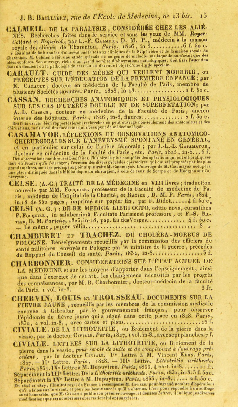 CALMEIL. DE LA PARALYSIE , CONSIDÉRÉE CHEZ LES ALIÉ- NÉS. Recherches faites dans le service et sous les yeux de MM. Royer- Coltard et Exquirol; par L.-F. Calmeil, D. M. P., médecin il la maisou royale des aliénés de Charenton. Paris, 1826, in 8 6 f. 5o c. . Résultat de huit années d'observations faites aux cliniques de la Salpéiiicrc ot de la maison royale di Charenton. M. Calmeil a fait une élude spéciale de ce genre de maladie sur laquelle on n avait que des idées confuses. Sou ouvrage, riche d'un grand, nombre d'observations pathologique», doit hier 1 «Itentio» dans un moment où la pathologie du cerveau est devenue l'objet d'une étude spéciale. CARAULT. GUIDE DES MÈRES QUI VEULENT NOURRIR, ou PRÉCEPTES SUR L'ÉDUCATION DE LA PREMIERE ENFANCE ; par E. Cabaclt , docteur en médecine de la Faculté de Paris, membre de plusieurs Sociétés savantes. Paris, 1828, in-18 2 f. 5o c. CASSAN. RECHERCHES ANATOMIQUES ET PHYSIOLOGIQUES SUR LES CAS D'UTÉRUS DOUBLE ET DE SUPERFETATION; par A.-L. Cassa», docteur en médecine de la Faculté de Paris, ancien interne des hôpitaux. Pari*, 1826 , in-8, figures 2 f. 5o c. Des faits exacts bien rapportés feront rechercher ce petit ouvrage non-seulement des anatomistes et des chirurgiens, mais aussi des médecins qui s'occupent de médecine légale. CASAM 4YOR.RÉFLEXIONS ET OBSERVATIONS ANATOMICO- CHIRURGICALES SUR L'ANÉVRYSME SPONTANE EN GÉNÉRAL, et en particulier sur celui de l'artère fémorale; par J.-L.-L. Casamayor, docteur en médecine de la faculté de Paris , etc. Paris, 182.5 , in-8. . .6 f. Des observations nombreuses bien faites, l'histoire la plus complète des opérations qui ont été pratiquées tant en France qu'à l'étranger, l'examen des divers procédés opératoires qui ont été proposés par les plus grands maîtres, sont les priucipau» points que traite M. Casamayor. L'ouvrage de M. Casamayor occupera une place distinguée dans la bibliothèque du chirurgien, à côté de ceux do Scarpa et de Hodgson sur Va- névrysme. CELSE. (A.-C.) TRAITÉ DE LA MÉDECINE en VIN livres 5 traduction nouvelle par MM. Fouquier, professeur de la Faculté de médecine de Pa. ris, médecin de l'hôpital de la Charité, et Ratier , D. M. P. Paris, 1824 f iu-18 de 55o pages , imprimé sur papier fin , par F. Didot 4 f- 5o c. CELSI (A. C. ) : DE RE MED1CA. L1BRÏ OCTO, editio nova, curantibus P.Fouqcibr, in saluberrimâ Facultate Parisiensi professore , et F.-S. Ra- tier, D. M. Parisiis, »8a3jin-i8, pap. fin des Vosges 4f. 5oc, Le même , papier vélin 8 . CHAMBERET et TRACHEZ. du CHOLÉRA-MORBUS de POLOGNE. Renseignements recueillis par la commission des officiers de santé militaires envoyés en Pologne par le ministre de la guerre, précédés du Rapport du Conseil de santé. Pari$, i83a, în-8 3 f. CHARBONNIER. CONSIDÉRATIONS SUR L'ÉTAT ACTUEL DE- LA MÉDECINE et sur les moyens d'apporter dans l'enseignement, ainsi que dans l'exercice de cel art, les ebangemens nécessités par les progrès des connaissances, par M. R. Charbonnier , docteur-médecin de la faculté de Paris. 1 vol. in-8. 3 fr. CHERVIN, LOUIS et TROUSSEAU. DOCUMENTS SUR LA FIEVRE JAUNE , recueillis par les membres de la commission médicale envoyée à Gibraltar par le gouvernement français, pour observer l'épidémie de fièvre jaune quia régné dans, cette place en 1828. Paris, i83o, 2 vol. in-8., avec cartes et plans 16 f. CIVIALE. DE LA LITHOTRIT1E, ou Broiement de la pierre dans la vessie, par le docteur Civialk. Paris, 1827,1 vol.in-8., avec sept planches. 7 f. CIVIALE. LETTRES SUR LA LITHOTRITIE, ou Broiement de la pierre dans la vessie, pour servir de suite et de complément â l'ouvrage pré- cédent, par le docteur Civiai.e. 1 Lettre à M. Vincent Kiîiin. Paris, ,g2_.-Lu» Lettre. Paris, 1828. —IIIe Lettre. Lithotritie uréthrafe. Paris, i83i.lV< Lcttreà M. Dupuytren. Paris, i833. 4 Prt- fr. Séparément la IIIe Lettre. De la Lil4iolritie uréihrale. Paris, 1851, in-8.3 f. 5e c. Séparément la IVe Lettre à M. Dupuytren. Paris, 1868 , in-8 a L 5o c. Eu 181* cl iS»7 , l'Institut royal de France a récompensé M. Civiai.k, pourlogrndd nombre d'opérations qu'il a faite» sur le vivant, et pour le» beaux succès qu'il a obtenus. C'est pour répoudre à un suffrug* aussi honorable, que M- Civialh a publié son premier ouvrage, et dansées Itttre; il indique |eidivn«« modiflcaiionique im nombreuses observations lui ont suggérées,