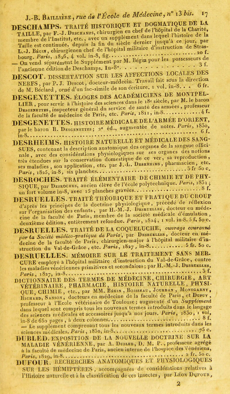 DESCHAMPS. TRAITÉ HISTORIQUE ™ ?fSSrfS2îï GhLu«t l'ancienne édition de Deschamps. In-8° DESCOT. DISSERTATION SUR LES AFFECTIONS LOCALES DES NERFS , par P. J. Descot, docteur-médecin. Travail fax sous la diiecUon de M. Béclard, orné d'un fac-similé de son écriture, i vol. in-S. . . o ir. DESCEXETTES. ÉLOGES DES ACADÉMICIENS DE MONTPEL- LIER , pour servir à l'histoire des sciences dans le siècle, par M. le baron Descentes, inspecteur général du service de santé des armées, proiesseur de la faculté de médecine de Paris, etc. Pans, 1811, m-6. * 1. DESGENETTES. HISTOIRE MÉDICALE DE L'ARMEE D'ORIENT, par le baron R. Desgenettes ; 2« éd., augmentée de^ notes. Parvs, 1S3o, DESRH'ÈlMs'. HISTOIRE NATURELLE ET MÉDICALE DES SANG- SUES, contenant la description anatomique des o'P« »nJJ nale, avec des considérations physiologiques sur ses organes ^s notons trè étendues sur la conservation domestique de ce ver, sa reprocuction, ses maladies , son application, etc. par J.-L. Deshke^s , pharmacien,^tc. Paris, i8a5, in-8, six planches DESROCHES. TRAITÉ ÉLÉMENTAIRE DE CHIMIE ET DE PHY- SIQUE, par Desroches, ancien élève de l'école polytechnique. Parcs, i83i ; un fort volume iu-8, avec i5 planches gravées • DESRUELLES. TRAITÉ THÉORIQUE ET PRATIQUE DU CROUP d'après les principes de la doctrine physiologique, précède de reflexion sur ^organisation des enfants , par H.-M.-J. DEsanELi.ES Codeur en méde- cine d?îa faculté de Paris, membre de la société médicale d émulation , deuxième édition, entièrement refondue. Paris, 1824, 1 vol. ,n-8.5f.5oc. DESRUELLES. TRAITÉ DE LA COQUELUCHE, ouvrage couronné paria Société médico-pratique de Paris', par Descelles, docteur en mé- decine de la faculté de Paris, chirurgien-major à l'hôpital militaire de- struction du Val-de-Grâce , etc. Paris, 1827, m-8 ï> if. J>o c. DESRUELLES. MÉMOIRE SUR LE TRAITEMENT SANS MER- CURE employé à l'hôpital militaire d'instruction du \ al-de-Grace, contre les maladies vénériennes primitives et secondaires ; par H.-M--L Descelles, Paris, 1S27, in-8 • DICTIONNAIRE DES TERMES DE MÉDECINE, CHIRURGIE, ART VÉTÉRINAIRE, PHARMACIE, HISTOIRE NATURELLE, PHYSI- professeur ~ dans lequel sont compris tous les nouveaux termes introduits dans le langage des sciences mcdi-cales et accessoires jusqu'à nos jours. Paris, i83o, » vol, ir.-8 dc65o pages , à deux colonnes 0 L — Le supplément comprenant tous les nouveaux termes introduits dans les sciences médicales. Paris, 1800, in-8 75 c- DUBLED. EXPOSITION DE LA NOUVELLE DOCTRINE SUR LA MALADIE VÉNÉRIENNE, par A. Dublkd, D. M. P., professeur agrégé à la faculté de médecine de Paris, ancien interne de l'hospice des Vénériens, Paris 1830 in-8.. j • 2 lr. 5o c. DUFOUR.' RECHERCHES AN ATOMIQUES ET PHYSIOLOGIQUES SUR LES HÉMIPTÈRES , accompagnées de considérations relatives à rilisioire naturelle et à la classification de ces insectes, par Likw DgrouR, 2
