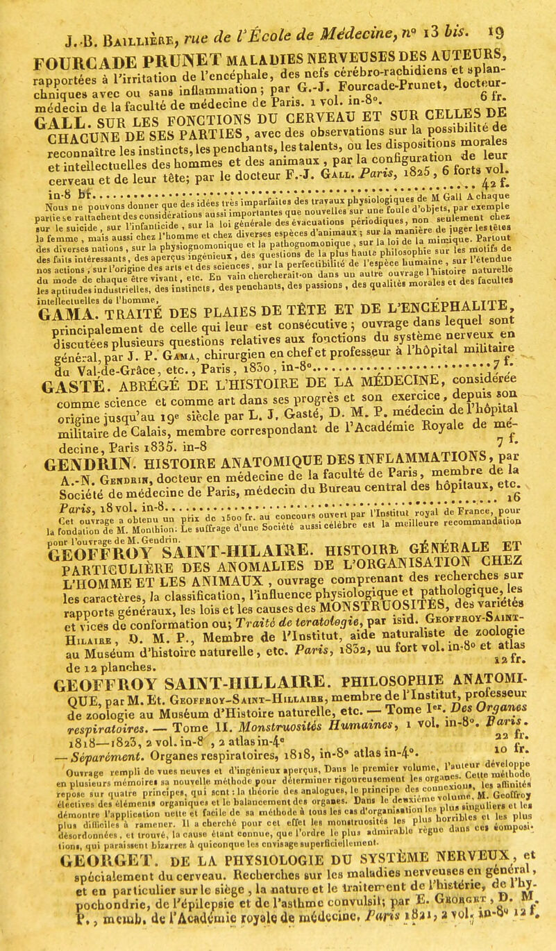 chniqueaavec ou sans inflammation; par U.-J. J^ourcaue-irrun^, médecin de la faculté de médecine de Pans, i vol. in-8». oir G ALL. SUR LES FONCTIONS DU CERVEAU ET SUR CELLES DE rWAPlINE DE SES PARTIES, avec des observations sur la possibilité de etTaïeUectuelles des hommes et des animaux, par ^%c0^f^^ ^ cerveau et de leur tête; par le docteur F.-J. Gall. Parts, i825, 6 forts voK la femme , mais aussi chez l'homme et chez diverses espèces d animai» « ^ ™n * Parlout des diverses nations, sur la physiognomoniquc et la pathognomonj,sur ^^^.no.ifs de GAMa! ÎrMTÉ DES PLAIES DE TÊTE ET DE L'ENCÉPHALITE, princSalement de celle qui leur est consécutive ; ouvrage dans leque sont oi cutées plusieurs questions relatives aux fonctions du général, par J. P. Gaua, chirurgien en chef et professeur à 1 hôpital militaire du Val-de-Grâce, etc., Paris, i83o , m-8» •• ;• 7 ; GASTÉ. ABRÉGÉ DE L'HÎSTOIRE DE LA MÉDECINE, considérée comme science et comme art dans serres e^son origine jusqu'au 19e siècle par L. J. Gaste, M* m, r. meuetui uc x ? mifitaire de Calais, membrecorrespondant de l'Académie Royale de me- decine, Paris 1835. in-8 ^ GENDRIN HISTOIRE AN ATOMIQUE DES ÏNFL^AMMATIONS, par A -N Gendbik, docteur en médecine de la faculté de Paris, membre de la Socfé té dê médecine de Paris, médecin du Bureau central des hôp.tauv, etc. rVo F F ROY °SAIN T -HIL AIRE. HISTOIRE GÉNÉRALE ET G^TieULIÈRE DES ANOBLIES DE L'ORGANISATION CHEZ L'HOMME ET LES ANIMAUX , ouvrage comprenant des rechercnes sur Tes caractères, la classification, l'influence Physiologique et Pgologique eS rapports généraux, les lois et les causes des MONSTRUOSITES, des et vices d! conformation ouj Traité de tératologie^ fdY^T^ÎôSe HiLAitiE, .0. M. P., Membre de l'Institut aide natural«te. de zoolog.e au Muséum d'histoire naturelle, etc. Paris, i832, uu fort vol. in-8° et atlas de 12 planches. GEOFFROY SAINT-IIILL AIRE. PHILOSOPHIE AN ATOMI- QUE, par M. Et. Geoffboy—S AiNT-HiLiiAiHK, membre de l'Institut, P^eur de zoologie au Maséum d'Histoire naturelle, etc. - Tome I«. Des Organes respiratoires. — Tome II. Monstruosités Humaines, 1 vol. in-8 . pans. 1818—i8a3, 2 vol. in-8 , 2 atlasin-4° , . , — Séparément. Organes respiratoires, 1818, in-8» atlas in-4°. 10 ir* Ouvrée rempli de vues neuves et d'ingénieux aperçus, Bans le premier volume, l'^.eur dé^e opue en plusieurs mémoires sa nouvelle méthode pour déterminer rigoureusement les °W°™Q am„ile„ repose sur quatre principes, qui sent : la théorie des analogues, le principe des °^i„m(> M. Geoffroy électives de, élément, organique, et le balancement de, orga.es. Dan» lo dwuême vota*£*,~^to* démontre l'application nette et facile de sa méthode à tou, les cas d'organisation t, Pll™<> , , plu, difficile. 1 ramener. 11 a cherché pour cet effet le, monmuos.tcs les plll désordonnées. et trouvé, la cause étant connue, que l'ordre le plu, admirable règne dans cil «omposi lion,, qui paraistent bizirrer, à quiconque les envisage superficiellement. GEORGET. DE LA PHYSIOLOGIE DU SYSTÈME NERVEUX, et poclionane, ae repilepsie et de l'asthme convulsil; par ~. --v >R - P., mciob. de l*Académie royale de médecine, Paris %B»i, a jWj »û-0« »> ».