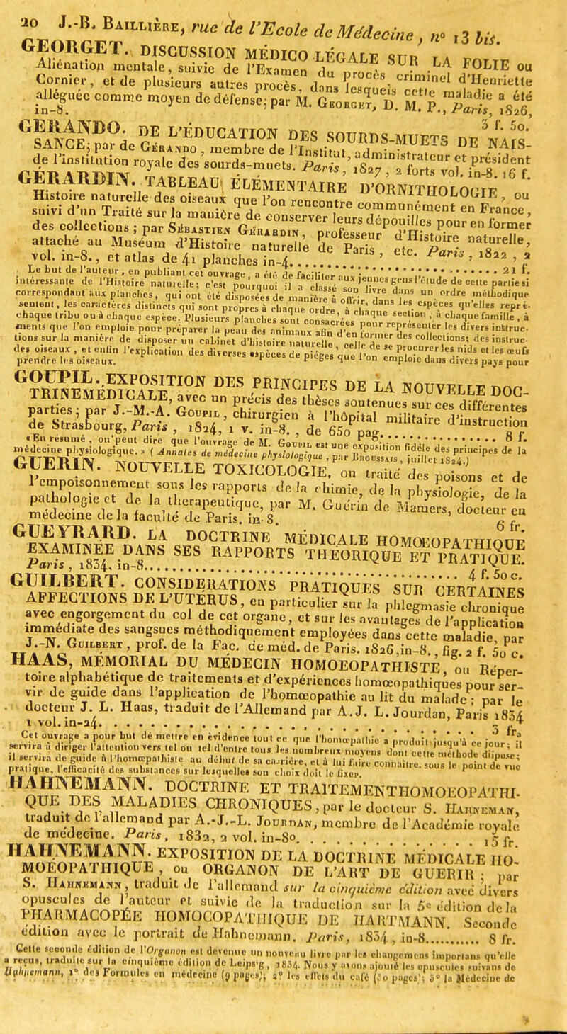 S^ SSft 8U? M FOLIE ou alléguée comme moyen de défens?- par M. cC3J5fc K.Sï ^ ^C^dc^ De'naÎI SSaaSS D'ORNITHOLOGIE ou suivi d'un Traité suSère de Z^lZ'?'*™»™11* ** FraCe> des collections ; par Siîb *stien Gérabdin nrôr dépouilles pour en former attaché au Ma L feS™^ S85* S^^S*' vol. m-8., et atlas de 4.1 planches in-4 .? ' ' l822 ' ? Le but de l'auteur, en publiant cet nnvi-im. -, d ■ 1 e. 211. intéressante de l'HiMoir/nn û e I ef o'etToi'»* if a e lalTé ieuc* RMW'l'êlnde de cette parties! correspondant aux planches, qui ont été dispo é'e de m .niere i nff • T *? U.Wllrc méltodiqui» sentent, les caractères distincts qui son. propres à chaqueordre fc£  1U'e,les rePri chaque tribu ou à chaque espèce Plusieurs nlànches ,3\Z ' ■ qe 6eC°n ' à <=''»q«e famille , à (MM. que l'on emploi pouPr ^p^^CTVa&a^fr' ^fc» diîe lion, sur la manière de disposer nu cabinet dCoir™nmrehV ÏÏÎÏT C°llcc.,ioDS' d« î*«we- GT)RUINEMÉDfcTlSETI0N DES *W«S DE LA NOUVELLE DOC- I!I I i f' £VCC Un P.lécis des thèscs soutenues sur ces différentes parties par J.-M.-A. Goupil, chirureien à l'hrtnlhl ■ de Strasbourg, Pari, , 18,4/1 v. îaS! , de 650PpaI ^ d « tu résume , on peut dire que l'ouvrace de M <;„„,„, ....  °. .' '„'. 0 '' GUERIR NOUVELLE TOXICOLOGIE, ou traite des ££„, et de 1 empoisonnement sous leS rapports delà chimie, delà plJŒ. delà jajolope et de la thérapeutique, par M. Guerin de Mam^rs d^Ôc eu. eu médecine de la faculté de Paris, in-8. ' ^ Gnï: V1}A,U)- LA DOCTRINE * MÉDICALE HOMOEOPATHIOTîT? pWWS-^ SES rapports ™iWueMfTi^ GAlFEBC?mïs S^lÏtÈ^6^ ' S™ CERTES AU*ELPIONS DE L UTERUS, en particulier sur la phlegmasie chronique avec engorgement du col de cet organe, et sur les avantages de l'apphcaK immédiate des sangsues méthodiquement employées dans°cette malid, par J.-I. GnLBEni, proi. de la Fac. de méd. de Paris. iS26,in-3., fig. 2 f. 5oc HAAS, MEMORIAL DU MEDECIN HOMOEOPATHISTE ou Réner' toire alphabétique de traitements et d'expériences l.omœopathiqùes pour serl vir de guide dans 1 application de l'homœopathic au lit du malade • par le docteur I. L. Haas, traduit de l'Allemand par A. J. L. Jourdan, Paris iSSA i vol.in-34  r Cet ouvrage a pour but dé mettre en évidence tout ce que l'homœualhic'a nr„'.I„;.,!...'„.,'a  Cet ouvrage a pour but de mettre en évidence tout ce que fhomœpalhic a produit, iusou'à ee iour ;t servira a diriger l'attention vers tel ou tel d'entre tous les nombre,,, moyen. flSnlBaÀÏ'rïïl J* M- ' .1 servira de guide a Phomœpalhislc au début de sa ca.,rière. « a KJffi^H f*—* pratique, l'efficacité des substances sur lesquelles son choix doit le îixe C°narC-sou''lc Poml dc ™ nm^rî^^^SP. INE ET TBAITEMENTHOMOEOPATHI. ?U, '♦Av ^ALAPIESACHRONIQUES,par le docteur S. Hajinemaiï, traduit do 1 allemand par A.-J.-L. Joukdai*, membre dc l'Académie royale de médecine. Pans, i83a, a vol. in-8° j5fr HMrïfnEiïrî^?f EXV0S™<™ DE LA DOCTRINE MEDICALE HO- MOEOPATHIQUE ou ORGANON DE L'ART DE GUERIR • ,,ar Hahnkmahx 'le l'allcniand sur la cinquième édition aveé divers opuscules de 1 auteur rL suivie de la traduction sur la 5* édition dp la PHARMACOPÉE HOMOCOPATIIIQUE DE WS^ML ™<Zil édition avec le portrait de HabneMann.. Paris, 1804, in-8 8 fr. Cette seconde édition de \'O,gan0n ?» devenue un nonve,,,, livre par le. change,,,,,, baporlib. qu'elle