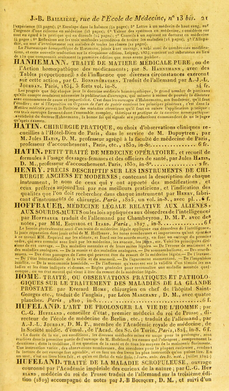 l'expérience (65 pages); /,» Esculape dans la balance f/to pages); 6° Lettre à un médecin de haut rang, sur l'urgence d'une ri-forme en médecine (i5 pages); 6° Valeur des systèmes en médecine, considérés sur tout eu égard à In pratique qui en découle (34 pages); 70 Conseils à un aspirant au doctorat en médecine (4 pages ; 8° Réflexions sur les trois méthodes accréditées de traiter les maladies (16 pages); 9? l'Allopa- thie, un mot d'avertissement aux malades de toules les classes (îï pages). La Pharmacopée homœpalhit]Ue de Hartmann, jointe à cet ouvrage, a subi aussi de nombreuses modifica- tions, et cette nouvelle traduction sur la cinquième édition, Lcipng, 1contient 2o5 substances au lieu de i5o que comprenait seulement la première édition que nous lirons publiée. HAJXHEMANN. TRAITÉ DE MATIERE MÉDICALE PURE , ou de l'Action honicepatbiquc des médicaments ; par S. Haiinemann , avec des Tables pioportionnell-s de l'influence que diverses circonstances exercent sur cette action , par C. Bonninghatjsen. Traduit de l'allemand par A.-J.-L. Jouroan. Paris, 1854. 5 forts vol. in-8. 24 Fr. Les progrès que fait choque jour la doctrine médicale homœopalhique , le grand nombre de partisans qu'elle compte rendaient nécessaire )a publication d'ouvrages, qui missent à même de pouvoir la discuter *vec connoissance de cause et impartialité. C'est dans les ouvrages d'Hahnemann, son fondateur, qu'il faut l'étudier: car si l'Exposition ou Organon de l'art de guérir contient les principes généraux , c'est dans la Modère médicale pure cl la Doctrine des maladies chroniques qu'il faut en suivre l'applicatinn pratique : ces truù ouvrages formen t donc l'ensemble complet, théorique Kl pratique de la aocirinc homœopathiquo: .«célébrité du docteur H ahnemann , la bonne foi qui signale ses productions commandent de ne le jugr r qu'après examen. HATÏ1V. CHIRURGIE PRATIQUE, ou choix d'observations cliniques re- cueillies à l'Hôtel-Dieu de Paris , dans le service de M. Dupuytren, par M. Jules Hatin, D. M. professeur agrégé à la faculté de médecine de Paris, professeur d'accouchement, Paris, etc., iS5a, in-S° 6 fr. HATIN. PETIT TRAITÉ DE MEDECINE OPÉRATOIRE, et recueil de formules à l'usage des sages-femmes et des officiers de santé, par Jules Hatin, D. M.,professeur d'accouchement. Paris, iS3?., in-8° 3 fr. HENRY. PRÉCIS DESCRIPTIF SUR LES INSTRUMENTS DE CHI- RURGIE ANCIENS ET MODERNES 5 contenant la description de chaque instrument, le nom de ceux qui y ont apporté des modifications, et ceux préférés aujourd'hui par nos meilleurs praticiens, et l'indication des qualités que l'on doit rechercher daus chaque instrument par Henry, fabri- cant d'instruments de chirurgie. Paris, 182 5, un vol. in-8., avec pl. ..6 f. HOFFBAUER. MÉDECINE LÉGALE RELATIVE AUX ALIÉNÉS > AUX SOURDS-MUETS ou les lois appliquées aux désordres de l'intelligence»* par HoFfBADEa traduit de l'allemand par Chambeyron, D. M. P. avec de» noies, par MM. Esquihol et Iiard. Paris, 1827 , in-8 ..... .6* Le besoin généralement senti d'un traité de médecine légale appliquée aux désordres de l'intelligence, la juste réputation dont jouit celui de M. Holl'bauer, les notes nombreuses et importâmes qu'ont ajoutées à ce travail MM. Esquirol sur les aliénés, et Itard sur les sourds-muets, en font un outrage du premier ordre, qui sera consulté avec fruit par les médecins, les avocats, les jflgcs , etc. Voici les principales divi- • ions de cet ouvrage. — Des maladies mentales et de leurs suites légales. — De l'erreur de sentiment c t des maladies analogues. — De la manie et des maladies analogues. — Du somnambulisme. — Des sourds- muets. — Des états passagers de l'amc qui peuvent fitre du ressort de. la médecine lêga'le.— De l'ivresse. — De l'état intermédiaire de la veille et du sommeil. — De l'égarement momentané. — De l'impulsion insolite. — De la monomanie homicide. — De l'influence qu'exercent sur la validité d'un témoin les ma ladies et les états indiqués ci-dessus. — Règles générales pour reconnaître une maladie mentale quel- conque , ou un état mental qui vient à Cire du ressort de la médecine légale. HOME. TRAITÉ, OU OBSERVATIONS PRATIQUES ET PATIIOLO GIQUES SUR LE TRAITEMENT DES MALADIES DE LA GLANDE PROSTATE par Everard Home, chirurgien en chef do l'hôpital Saint- Georges clc, traduit de l'anglais, par Léon Marchant , D. M., avec quatre planches. Paris, 1820, in-8 6 f. HUFELAND. L'ART DE PROLONGER LA VIE DE L'HOMME ; par C.-G. Hufeland , conseiller d'état, premier médecin du roi de Prusse , di- recteur de l'école de médecine de Berlin , etc. ; traduit de l'allemand , par A.-J.-L. Jourdan, D. M. P., membre de l'Académie royale de médecine, de la Société médk!. d'émul., de l'Acad. des Se. de Turin. Paris,18^, in-8. f> f. « T,a durée de la vie , ses conditions, les diverses méthodes mises en usage pour la prolonger, sont étudiées dans la première partie de l'ouvrage de M. Hufeland; les causes qui l'abrègent , comprennent la deuxième ; dans la troisième , il est question de la santé et de tous les moyens de la maintenir florissante. Une instruction variée , des observations nombreuses, des anecdotes pour la plupart curieuses , rendent la lecture de cet ouvrage fort agréable, et en fout un dcB livres les plus instructifs qu'on puisse lire. En un mol, c'est un livre bien fait, et qu'on est fiiché de voir Unir. 1 Journ. univ. des Se. méd., juillet 18a4 ) HUFELAND. TRAITÉ DE LA MALADIE SCROFULEUSE, ouvrage couronné par l'Académie impériale des curieux de la nalure; par C.-G. Hur bland , inedécin du roi de Prusse traduit de l'allemand sur la troisième édi- tion (1819) accompagné de note» par J.-B Bousquet, D. M», et suivi d'un
