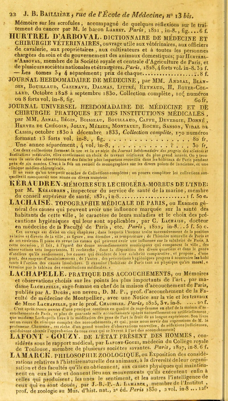 Mémoire sur les scrofules, accompagné de quelques réflexions sur le trai- tement du cancer par M. le baron Larbby. Paris, 1821 , in-8., fig.. ..6 f. HURTREL D'ARBOVAL. DICTIONNAIRE DE MÉDECINE ET CHIRURGIE VETERINAIRES, ouvrage utile aux vétérinaires, aux officiers de cavalerie, aux propriétaires , aux cultivateurs et à toutes les personnes chargées du soin et du gouvernement des animaux domestiques; parHuBTÉBL- d'Ahboval, membre de la Société royale et centrale d'Agriculture de Paris, et de plusieurs sociétés nationales et étrangères. Paris, 1828,4forts vol. in-8. 3a f. — Les tomes 39 4 séparément; prix de chaque. ; . 8 f. JOURNAL HEBDOMADAIRE DE MÉDECINE , par MM. Andral, Blak- Dirr, Bouillaud, Cazewave, Damas, Littr^, Reynaud, H. Royer-Col- lard. Octobre 1828 à septembre i83o. Collection complète, 104 numéros ou 8 forts vol. in-8, fig. 60 fr. JOURNAL UNIVERSEL HEBDOMADAIRE DE MÉDECINE ET DE CHIRURGIE PRATIQUES ET DES INSTITUTIONS MÉDICALES , par MM. Arwal, Bégin, Boisseau, Botjillatjd, Caffe, Devergie, Donné , Hervez de Chegoin, Joli/y, Mélier, Montatjlt, Roche, Sanson, Vidal de Cassis, octobre i83oà décembre i833, Collection complète, 170 numéros formant i3 forts vol. in-8. , fig 80 fr. Une année séparément, 4 vol. in-8. , ï . . . 3o fr. Ces deux collections forment la ire et la ae série du Journal hebdomadaire des progris des sciences et Institutions médicales, elles contiennent un choix de travaux originaux du plus grand intérêt. On y trou- vera la série des observations et des faits les plus importuns recueillis dans leshôbitaux de Paris pendant près de six années. C'est à la fois un recueil de monographies sur les divers points de la science, et une clinique médico-chirurgicale. Il ne reste qu'un très-petit nombre de Collections complètes ; on pourra compléter les collections aux- quelles il manquerait une année ou divers numéros KÉRAUDRE1Y.MÉMOIRESURLECHOLÉRA-MORBUS DE L'INDE; par M. Kéraodren , inspecteur du service de santé de la marine, membre du conseil supérieur de santé. i83i, in-S, 1 f. 5o c. LAGHAISE. TOPOGRAPHIE MÉDICALE DE PARIS, ou Examen gé- néral des causes qui peuvent avoir une influence marquée sur la santé des habitants de cette ville, le caractère de leurs maladies et le choix des pré- cautions hygiéniques qui leur sont applicables, par C. Lachaisb, docteur en médecine de la Faculté de Paris, etc. Paris, 1822, in-8... 5 f. 5o c. Cet ouvrage est divisé en cinq chapitres , dans lesquels l'autenr traite successivement de la position relative et directe de la ville , sa figure , son étendue , sa température ; de l'histoire naturelle de Paris et de ses environs. Il passe en revue les causes qui peuvent avoir une influence sur la salubrité de Paris. A celte occasion, il fait, à l'égard des douze arrondissements municipaux qui compostât la ville, des termine par le tableau des constitutions médicales. » LACHAPELLE. PRATIQUE DES ACCOUCHEMENTS, ou Mémoires et observations choisis sur les points les plus importants de l'art, par ma- dame Lachafelle, sage-femme en chef de la maison d'accouchement de Paris, publiés par A. Doges, son neveu, D. M. P., prof, d'accouchement de la Fa- culté de médecine de Montpellier, avec une Notice sur la vie et les travaux de Mme Lachapellb, par le prof. Chaussier. Paris, 1825, 3v. in-8. .... 20 f. C'est après trente années d'une pratique continue en qualité de sage-femme en chef de la maison d ac- couchements de Paris, et plus de quarante mille accouchements opérés naturellement ou artificiellement que madame Lachapelle livre à la méditation des gens de l'art le fruit de sa longue expérience. Son livre ast un cours de clinique complet des accouchements, ot qui, pour nous servir des expressions de M. lé professeur Chaussier, est richo d'un grand nombre d'observations nouvelles , de réflexions judicieuses, qui doivent obtenir l'approbation de tous ceux qui se livrent u l'art des accouchements, EAFONT - GOUZY. DE L'ÉTAT PRÉSENT DES HOMMES , con- sidérés sous le rapport médical, par Lafont-Gouzi, médecin du Collège royale de Toulouse, membre de plusieurs sociétés savantes. Pans, 1827, in-8. 6 f. LAMARCK. PHILOSOPHIE ZOOLOGIQUE, ou Exposition des considé- rations relatives a l'histoirenalurelle des animaux, a la diversité de leur organi- sation et des facultés qu'ils en obtiennent, aux causes physiques qui maintien- nent en eux la vie et donnent lieu aux mouvements qu'ils exécuten t enfin1 à celles qui produisent, les unes le sentiment, et les autres l'intelligence de ceux qui en sont doués, par J.-B.-P.-A. Lamarck, membre de l Institut , prof, de zoologie au Mus. d'hist. nat., 2° éd. Paris 1800 , 2 vol. in-8 ... iaf
