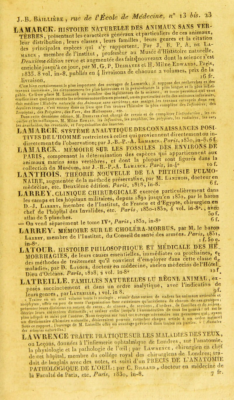 L AMARCK. HISTOIRE NATURELLE DES ANIMAUX SANS VER- TÈBRES , présentant îes caractère généraux et particuliers ^ ces an maux leur distribution, leurs classes , leurs familles, leurs genres et la c.tation des principales espèces qui s'y rapportent Par J B V, A. L marck, membre de l'institut, professeur au grisé» d'Histstmre nalurle Deuxième édition revue et augmentée des faitsSnouveam<: dont la «e t enrichiejn«qu'àcejour,parM.G.P.DESH^EselH.Mili)e Edwardsi..P-çu«, 1835. 8 vol. in-8. publiés en 4 livraisons de chacuue ? volumes, pm de la Si^,ine„ttntlepta important dos ouvrages f^^^^^X^ travaux immenses , les circonstances les plus heureuses et la perseérancU P™f^n^UÎ Teut 8%. Ce line place M. Lamarck au P°^..d'« étudier aves quelque succès les sciencesnaturcllcs en peneral, ou en paru ai , - ,,n„.ep, is dans ces doit méditer VBi.toir. nacelle des M~ sans ^^W^^JX Sf»™i des deruiers temps . c'est encore dans ce livre que l'on trouve 1 Insloiie la plus complue us/, Zuophytes, des Po/vp.ers, des Fers,àts Mollusques , etc. comploter ftnfrprfuri/on , les co- Dans celte deuxième édilion, M. Desiiayes s'est charge de icvo r cl ci. compiLi raiia!re. |e8 „r, ^setlesmo/lus^es.M.Milne Edwa.o, les «./}...»>«, les MOpft.le., les .po/j^ur., les radian.,, les s les ararhnides, les crusfnnîs, et Vorganisaiion des insectes. „-.,T1.T . , Ta^nc nner LAMA IIC K. SYSTÈME ANALYTIQUE DES CONNAISSANCES POSI- TIVES DE L'HOMME restreintes à celles qui proviennent directement ou in- directement de l'observation; par J.-B.-P.-A. Lamarck. j^^^f LAMARCK. MÉMOIRE SUR LES FOSSILES DES ENVIRONS DE PARIS, comprenant la détermination des espèces qui aPPtieane.n'au* animaux marins sans vertèbres, et dont la plupart «ont Egare, dm. 1. collection dn Muséum, aar J.-B.-P.-A. Lamarck. Pa™>™:}° LANTHOIS. THÉORIE NOUVELLE DE LA PHTHISIE PULMO- NAIRETaugmentée delà méthede préservative par M. La«xho»s, docteur en médecine, etc. Deuxième édition. Paris, 1818, m-». • LARREY. CLINIQUE CHIRURGICALE exercée particulièrement dans les campsVt le. hôpitaux militaires, depuis 1892 jusqu'en ,802, par le baron fcrL^Uttembre de l'Institut, de France e«i^T»! i^6:^ chef de l'hôpital des Invalides, etc. Parts, i83o-i83a, 4 vol. in-8 ., avec allas de 3 planches. . „_ . Qo ce — On vend séparément le tome IV°, Pans, i83a, in-8» LARRE Y. MÉMOIRE SUR LE CHOLÉRA-MORBUS. par M. le baron Larrkv, membre de l'Institut, du Conseil de santé de. armées. Pa™>f^c> LATOUR. HISTOIRE PHILOSOPHIQUE ET MÉDICALE DES HÉ„ MOBRHAGIES, de leurs cames essentielles, immédiates ou prochaines, et des méthodes de'traitement qu'il convient d'employer dans cette c asse d maladie,, par D. Laiodr, docteur en médecine, ancien médecins del Hôtel Dieu d'Orléans. Paris, 1828, a vol. in-8 ^ 12r. LATREILLE. FAMILLES NATURELLES LU REGNE ANIMAL , ex- posés succinctement et dans un ordre analytique, avec 1 indication de 1CTU gTun &£33ft Llg^rLr dans autant de cadres .es animaux articulé? « effttffi& A M*» ^UÀ 4.M les genre, tç. est e IJ „ • et suivi I.ar l'auteur. Nous croyons sur tout cet ouvrage nècessmre aux personnes qui , MM pl«o W*P'*.VJdhiJ^UenaSle désireraient pouvoir rattacher chaque article à un ordre naturel aSÏS^^^^t^^k ollrc nu'avance précieux dans tontes ses parti,,. » ( Annal,, de» icienr.s naturelle'-) LAWRENCE TRAITE PRATIQUESUR LES MALADIES DES YEUX, ou Leçons, données à l'infirmerie ophtalmique de Londres , sur 1 anatotmr la physiologie et la pathologie de l'œil ; par Lawrence , ehirurgtcn en chël de cet hôpital, membre du collège royal des f^^;1^» dnit do.langlais avec des notes, cl suivi d'un PRECIS DE L ANAIOMIE PATHOLOGIQUE DE L'OEIL ; par C. Bill ami , docteur en médecine de la Faculté de Paris, etc. Paris, i83o, in-8. 7 tr'