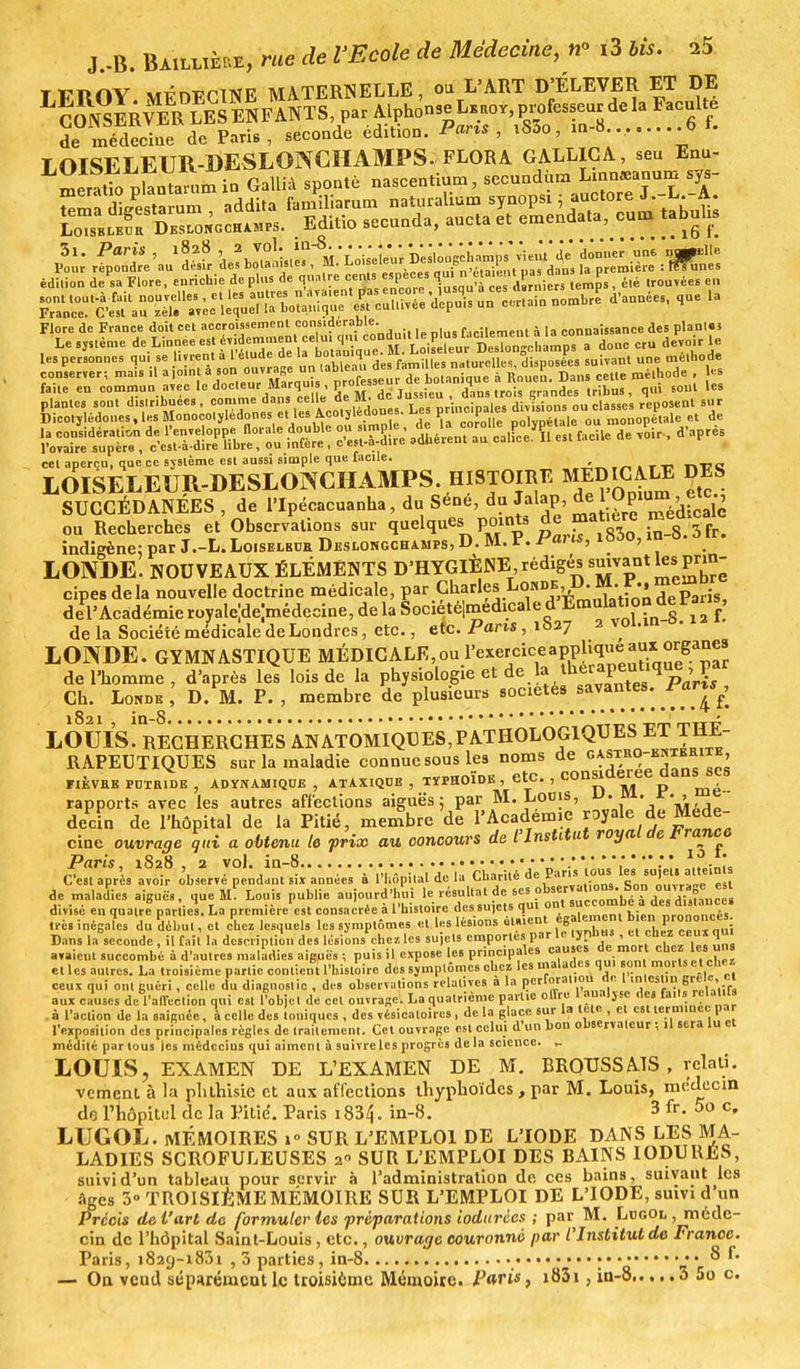 TFÏIOY MÉDECINE MATERNELLE, ou L'ART D'ÉLEVER. ET DE LSIrvMer\EeCse^ de médecine de Paris, seconde édition. USAo, mo....? LOISELEUR-DESLONCHAMPS. FLORA GALLICA, seu Enu- meratio phntanimin Galtïà spontè nascentium, secundùm Lmnaeanum sys- Sm?S/e8ta™m addita familiarum naturalium synopsi : auctore J.-L -A. LoisblÉoa Deslongch amps. Editio secunda, ancta et emendata, cum tabuhs édition de sa Flore, enrichie de plus de quatre cents espèces au, n çi..ç » g*d.n 1. p ^ ^ les personnes qui se livrent à l'étude de la botanique. M. Loelcu..^u°°fi^s suivant une méthode conserver-, mais il a joint à «^^X «  tan qu^^^ Dans^'ette méthode , les faite en commun avec le docteur Marqu s , P/0^59™1 . dH - Krandes tribus , qui sont les aag^,«ss!tt« s: ss& «usée: «m.*.*» cet aperçu, que ce système est aussi simple que facile. \ LOISELEUR-DESLONCHAMPS. HISTOIRE MEDIGAXE DES SUCCÉDANÉES , de l'Ipécacuanha, du Sene, du Jalap, de { Opium ' etC' ou Recherches et Observations sur quelque.joints de matière med^c indigène: par J.-L. Loiseleor Deslongchamps, D. M. P. fans, 1000, in o LOIVDE. NOUVEAUX ÉLÉMENTS D'HYGIÈNE1, rédigés suivant les prin- cipe, delà nouvelle doctrine médicale, P« C^'1?»10^ del'Académie royale^médecine, delà Sociétéjmedicale d Emulation^der«i de la Société médicale de Londres, etc., etc. Paris, 1827 2 voi.in . LOINDE. GYMNASTIQUE MÉDICALE,ou l'^etcice applique au»>™S™£ de l'homme, d'après lel lois de la physiologie et de la ^ Pa'rL Ch. Londr , D. M. P., membre de plusieurs LOmslRECHERCHESANATOM RAPEUTIQUES sur la maladie connue sous les noms de 0V^In« «™ fièvre poxr.de , ADYNamiqoe , ATAxiQoo , typhoïde , etc., considérée dans s*s rapports avec les autres affections aiguës ; par M. Loois, u. m. r. , e decin de l'hôpital de la Pitié, membre de l'Académie yaie de Méde- cine ouvrage qui a obtenu le prix au concours de t'Institut royal de Franco Paris 1828 2 TOÏ. inr8.....-. ... V. ...... lofait C est après avoir observé pendant six années a l'hôpital de la LUarite ue r.i „,,,,..„,> ,,i de maladies aiguës, que M Louis publie aujourd'hui le résultat de ses ?tsedl,on'-.=°n .^'fincei divisé en quatre5partiel La première est consacrée à l'histoire des sujets qu. ont • • . r t ■ 1 i« ii .* ..■ i„D licîrtvie ûiaient également bien prononces. 1res inégales du début, et chez lesquels les symptômes et les lésions «W>ent e*> , . - Bans la seconde , il fait la description des lésions chez les su)cts emportes par le typhus et cbtz ceux qui 1 , » 11 1 j- ■ -i ... i.e niMni»ïnales causes de mort chez les uns avaient succombé a d'autres maladies aiguës ; puis il expose les principales „„,.,,„, ,i„, et les autres. La troisième partie contient l'histoire des symptômes chez les malades qui on morts e t chez ceux qui ont guéri, celle du diagnostic , des observations relatives a la pcrforaliou de 1 .nlcsUn grêle, et aux causes de l'affection qui est l'objet de cet ouvrage. La quatrième partie offre 1 au.iljse des faits rela ils . à l'action de la saignée, à celle des toniques , des vésicaloircs, de la glace sur la lete , et est terminée par l'exposition des principales règles de traitement. Cet ouvrage est celui d'un bon observateur ; U sera lu et médité par tous les médecins qui aiment à suivre les progrès delà science. - LOUIS, EXAMEN DE L'EXAMEN DE M. BRQUSSAIS , rclal. vemenl à la plithisie et aux affections thyphoïdes , par M. Louis, médecin do l'hôpitul de la Pitié. Paris i834. in-8. 3 fr. 5o c, LUGOL. MÉMOIRES i° SUR L'EMPLOI DE L'IODE DANS LES MA , . „„ ^n^mimiIO^K . OITH r .IJ.ini rWT T\T7C UATIVS 1 fîT)! T N cm de 1 hôpital Saint-Louis, etc., ouvrage couronne pui i in»»»»» * ïry Paris, 1829-1831 , 3 parties, in-8 •••• *r — Ou vend séparément le troisième Mémoire. Paris, i83i, in-8 3 5o c.