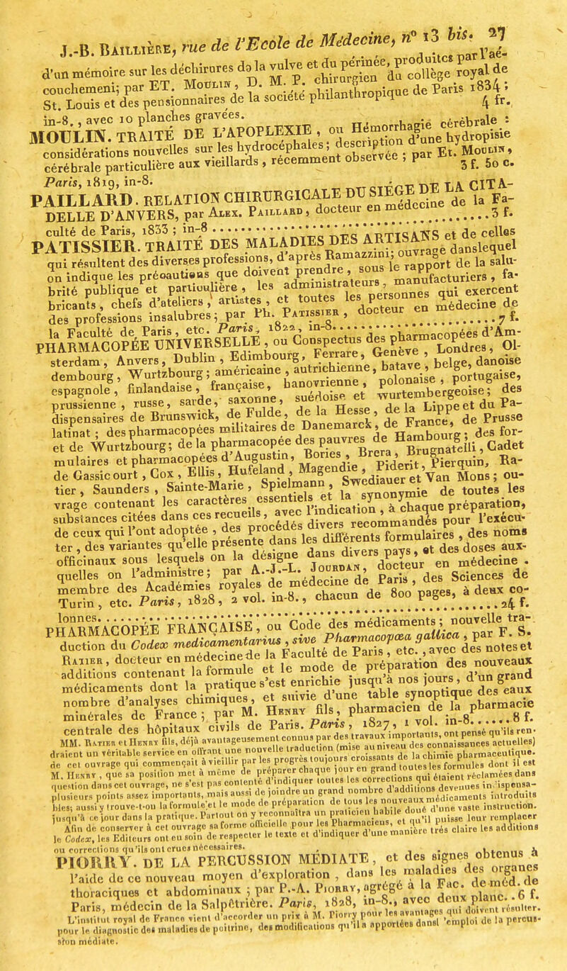 J.-B. ÙAiém rue de VEcole de Médecine, Pari», 1819, m-8. —« x 1? t\tt cTTrnT1, DE LA CITA- culté de Paris, i833 ; in-8 1 ÏrttSATÎS et de celles PATISSIER. TRAITE DES MALADIES qui résultent des diverses professions, VP pn? Sou^le rapport de la sâlu- indique les préoauti-us que manufacturiers , fa- brité publique et particulière , les a dm mutra*^ ' ™^es qui exercent SîfeS: œ^fSf :œ en ^eanede espagnol, finlandaise,française '/^^ JïSe^obe? des prussienne, russe, ^vde, saxonne ia\ippe et du Pa- dispensaires de Brunswick, ^^1^^^ Je France, de Prusse latinat ; des pharmacopées militaires de Danemarck, .« » . d f . et de Wurtzbourg; de la pharmacopée despauvres de Hambourg ^ mulaires et pharmacopées d'Augustin, ^fiBrepr d;^U| erquin, Ra- de Gassicourt.Cox, Ellis, Hufeland M«gendie, P^ent, 4^ ^ tier, Saunders, Sainte-Marie, Spielmann S^auer^e de toute8 les vrage contenant les caractères essentiels et la ^J*™* e réparation, substances citées dans ces recueils, avec 1 ndma lon^^haqu P P^, cu. de ceux qui l'ont adoptée , ^ P^^^é^ïïS»nlairîs , des noms ter , des variantes qu'elle présente dans les^ diHérents io , ^ pinS'ici»' FRiHCMSË ; 'ou Coke' tamédfc.m.nl., noo^.«-. médicament» doul la pratique.'e.t enncb.e )osqo,4no. draient un fériUM. de la chimie pharmaceutique. de ocl ouvrage qui commençait OYieiinr par its |jrubn.n lUu,u i„„ip,|pa formules dont il est M Hkvtit , quel-, position met à mémo de préparer chaque ,our en gran .oules rJ™,;^llBlieldanl  e.,, a»*«*l «...rage, ne s'est pas contenté d'indiquer toute, '«^m^^1^ in. ispensa- pV.eur» points assez importants, mais aussi de ,o.ndre un grand nombre, d »d<1,',0° ^^mcl)ts introduits C, aussi y .rouve-l-ou la formulai le mode de priperauen ^'«Jffi'SÏl instruction, jusqu'à « Jour dans la pra,i.,ue. Partout on y ™™«« ' » ÇK^Sta ^'Yqu'il laisse Ital remplacer [ bSSEZi 2 ^S^^fiSg^^. Caire les additions ou corrections qu'ils ont crues nécessaires. ju IMMîHY DE LA PERCUSSION MEDIATE, et des signes obtenus a !, •, i rn d'exnloration dans les maladies des organes l'aide de ce nouveau moyen a exploration , uaus »«= , p, , thoraciques et abdominaux ; par P.-A. P.owr, Fac; ^d. de Paris, médecin de la Salpêtrière. Paris, x8a8, m-S , jK^ta* L'institut royal de France ,ien. -l'accorder un p&l M. P«r» pour le diagnostic de. maladies de poitrine, de. modifications qu il a apportées danst p. pou tïoo médiate.
