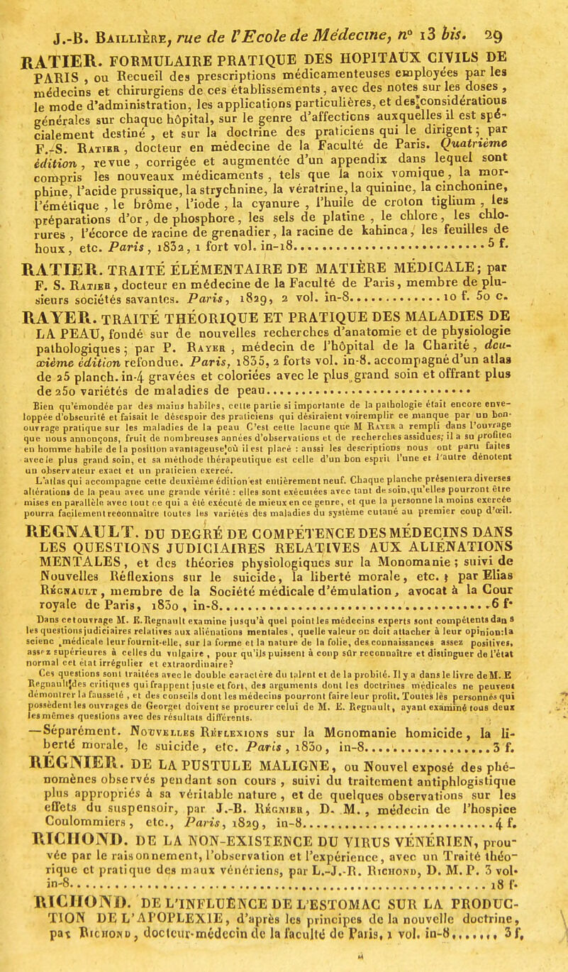 RATIER. FORMULAIRE PRATIQUE DES HOPITAUX CIVILS DE PARIS , ou Recueil des prescriptions médicamenteuses employées par les médecins et chirurgiens de ces établissements, avec des notes sur les doses , le mode d'administration, les applications particulières, et des^consideratious générales sur chaque hôpital, sur le genre d'affections auxquelles il est spé- cialement destiné , et sur la doctrine des praticiens qui le dirigent 5 par F.-S. Ratibr, docteur en médecine de la Faculté de Paris. Quatrième édition, revue, corrigée et augmentée d'un appendix dans lequel sont compris les nouveaux médicaments, tels que la noix vomique, la mor- phine, F acide prussique, la strychnine, la vératrine, la quinine, la cmchonine, l'émétique , le brome, l'iode , la cyanure , l'huile de croton tiglium , les préparations d'or, de phosphore, les sels de platine , le chlore, les chlo- rures , l'écorce de racine de grenadier, la racine de kahinca, les feuilles de houx, etc. Paris , i83a, 1 fort vol. in-18 5 F. RATIER. TRAITÉ ÉLÉMENTAIRE DE MATIÈRE MÉDICALE; par F. S. Ratieb , docteur en médecine de la Faculté de Paris, membre de plu- sieurs sociétés savantes. Paris, 1829, 2 vol. in-8 10 f. 5o c. RAYER. TRAITÉ THÉORIQUE ET PRATIQUE DES MALADIES DE LA PEAU, fondé sur de nouvelles recherches d'anatomie et de physiologie pathologiques ; par P. Raykr , médecin de l'hôpital de la Charité, deu- xième édition refondue. Paris, i835, 2 forts vol. in-8. accompagné d'un atlas de 25 planch. in-4 gravées et coloriées avec le plus,grand soin et offrant plus de 25o variétés de maladies de peau Bien qu'émondée par des mains habiles, celle partie si imporlanle de la pathologie était encore enve- loppée d'obscurité et faisait le désespoir des praticiens qui désiraient voiremplir ce manque par un bon- oinrrage pratique sur les maladies de la peau C'est cette lacune que M Rater a rempli dans l'ouvrage que nous annonçons, fruit de nombreuses années d'observations et de recherches assidues; il a su profites en homme habile de la position avantageuse^ il est placé : aussi les descriptions nous ont paru faites avec le plus grand soin, et sa méthode thérapeutique est celle d'un bon esprit l'une et l'autre dénotept un observateur exact et un praticien exercé. L'atlas qui accompagne cette deuxième édition «st entièrement neuf. Chaque planche ^présentera diverses altération» de la peau avec une grande vérité : elles sont exécutées avec tant de soin,qu'elles pourront être mises en parallèle avec tout ce qui a été exécuté de mieux en ce genre, et que la personne la moins exercée pourra facilement reconnaître toutes les variétés des maladies du système cutané au premier coup d'oeil. REGNAULT. DU DEGRÉ DE COMPÉTENCE DES MÉDECINS DANS LES QUESTIONS JUDICIAIRES RELATIVES AUX ALIENATIONS MENTALES, et des théories physiologiques sur la Monomanie; suivi de Nouvelles Réflexions sur le suicide, la liberté morale, etc.} par Elias Rkchault , membre de la Société médicale d'émulation, avocat à la Cour royale de Paris, i83o, in-8 6 f• Dans cetouvrnge M. E.Regnault examine jusqu'à quel pointles médecins experts sont compétent»dan s les questions judiciaires relatives aux aliénations mentales , quelle valeur oc doit attacher à leur opini0n:la scienc ^médicale leur fournit-elle, sur la forme et la nature de In folie, des connaissances assez positive», assez supérieures à celles du vulgaire, pour qu'ils puissent à coup sûr reconnaître et distinguer de l'état normal cet état irrégulier et extraordinaire? Ces questions sont traitées avec le double caractère du talent et de la probité. Il y a dans le livre de M. E Rcgnaulljdes critiques qui frappent juste et fort, des arguments dont les doctrines médicales ne peuvent démontrer la fausseté , et des conseils dont les médecins pourront faire leur profit. Toutes lès personnes qui possèdent les ouvrages de Georget doivent se procurer celui de M. li. Regnault, ayant examiné tous deux les mêmes questions avec des résultats différents. — Séparément. Nouvelles Réflexions sur la MGnomanie homicide, la li- berté morale, le suicide, etc. Paris, i83o, in-8.... 3 f. REGNIER. DE LA PUSTULE MALIGNE, ou Nouvel exposé des phé- nomènes observés pendant son cours , suivi du traitement antiphlogistique plus appropriés à sa véritable nature , et de quelques observations sur les effets du suspensoir, par J.-R. Régnier, D. M., médecin de l'hospice Coulommiers , etc., Paris, 1829, in-8 4 f. RICIIOND. DE LA NON-EXISTENCE DU VIRUS VÉNÉRIEN, prou- vée par le raisonnement, l'observation et l'expérience, avec un Traité théo- rique et pratique des maux vénériens, par L.-J.-R. Richond, D. M. P. 3 vol« in-8 18 f. RICHOND. DE L'INFLUENCE DE L'ESTOMAC SUR LA PRODUC- TION DE L'APOPLEXIE, d'après les principes de la nouvelle doctrine, pat Richond, docteur-médecin de la faculté de Paris, 1 vol. in-8 3f,
