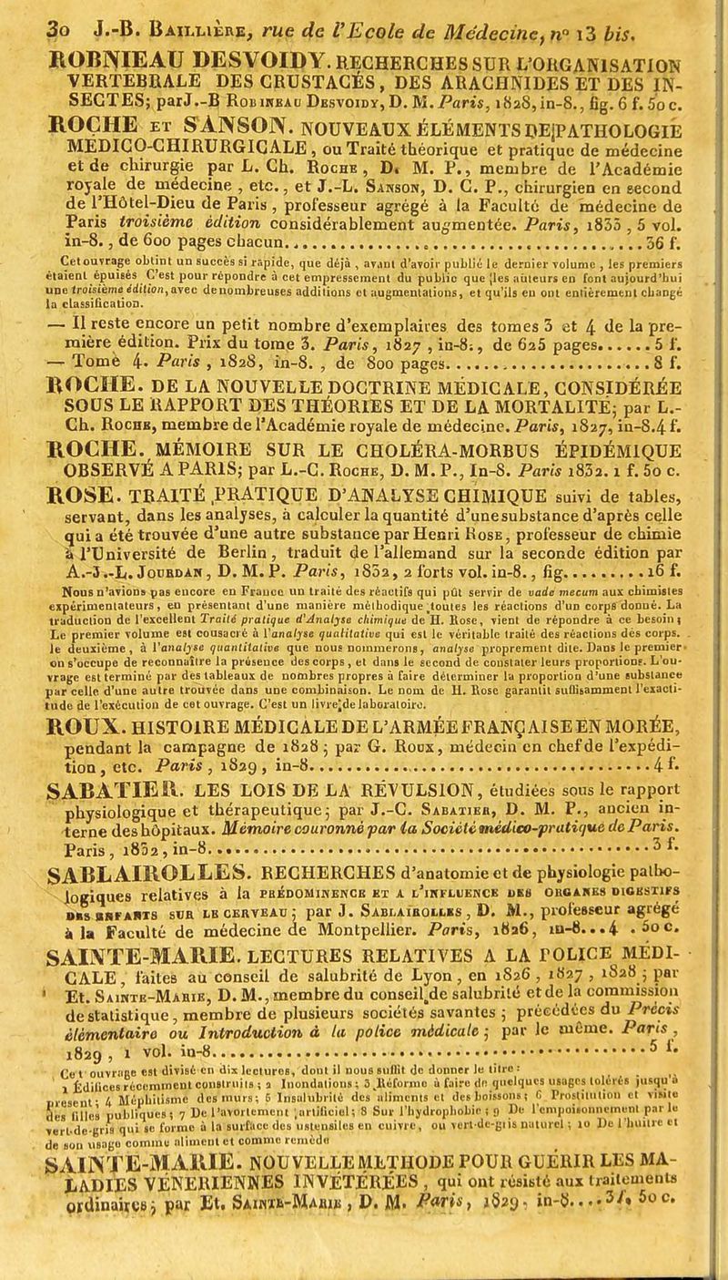 ROBNIEAU DESVOIDY. RECHERCHES SUR L'ORGANISATION VERTEBRALE DES CRUSTACÉS , DES ARACHNIDES ET DES IN- SECTES; parJ-R Robikeau Dbsvoidy,D. M. Paris, i82S,in-S., fig. 6 f. 5oc. ROCHE eï SANSON. NOUVEAUX ÉLÉMENTS DEjPATHOLOGIE MEDICO-CHIRURGICALE, ou Traité théorique et pratique de médecine et de chirurgie par L. Ch. Roche, D. M. P., membre de l'Académie royale de médecine , etc., et J.-L. Sanson, D. C. P., chirurgien en second de l'Hôtel-Dieu de Paris, professeur agrégé à la Faculté de médecine de Paris troisième édition considérablement augmentée. Paris, i855 , 5 vol. in-8., de 600 pages chacun 36 f. Cetouvrage obtint un succès si rapide, que déjà , avjni d'avoir publié le dernier Tolumc , les premiers étaient épuisés C'est pour répondre à cet empressement du publie que jles ailleurs en font aujourd'hui une troisièmeédition, avec denombreuses additions cl augmentations, et qu'ils eu ont entièrement cbangé la classification. — Il reste encore un petit nombre d'exemplaires des tomes 3 et 4 de la pre- mière édition. Prix du tome 3. Paris, 1827 , in-8;, de 625 pages 5 1'. — Tome 4- Paris , 1828, in-8. , de 800 pages 8 f. BOCHE. DE LA NOUVELLE DOCTRINE MÉDICALE, CONSIDÉRÉE SOUS LE RAPPORT DES THÉORIES ET DE LA MORTALITÉ; par L.- Ch. Rochk, membre de l'Académie royale de médecine. Paris, 1827, in-8.4f. ROCHE. MÉMOIRE SUR LE CHOLÉRA-MORBUS ÉPIDÉM1QUE OBSERVÉ A PARIS; par L.-C. Roche, D. M. P., In-8. Paru i83a. 1 f. 5o c. ROSE. TRAITÉ PRATIQUE D'ANALYSE CHIMIQUE suivi de tables, servant, dans les analyses, à calculer la quantité d'unesubstance d'après celle quia été trouvée d'une autre substance par Henri Rose, professeur de chimie a l'Université de Eerlin, traduit de l'allemand sur la seconde édition par A.-3.-L. Joubdam , D. M. P. Paris, 1802, 2 forts vol. in-8., fig 16 f. Mous n'avions pas encore en France un traité des réactifs qui pût servir de vade mecum aux chimistes expérimentateurs, eu présentant d'une manière mèlbodique.toutes les réactions d'un corps donné. La traduction de l'excellent Traité pratique d'Analyse chimique de H. Rose, vient de répondre à ce besoin t Le premier volume est cousaci'é à ['analyse qualitative qui est le véritable traité des réactions dés corps. . le deuxième, à l'analyse quantitative que noue nommerons, analyse proprement dite. Dans le premier, on s'occupe de reconnaître la présence des corps, et dans le second de constater leurs proportion?. L'ou- vrage est terminé par des tableaux de nombres propres à faire déterminer la proportion d'une substance par celle d'une autre trouvée dans une combinaison. Le nom de H. Eose garantit sullisannnent l'exacti- tude de l'exécution de cetouvrage. C'est un livre^delaboratoire. ROUX. HISTOIRE MÉDICALE DE L'ARMÉE FRANÇAISE EN MORÉE, pendant la campagne de 1828 ; par G. Roux, médecin en chef de l'expédi- tion , etc. Paris , 1829 , in-8 4 f• SABATIER. LES LOIS DE LA RÉVULSION, étudiées sous le rapport physiologique et thérapeutique; par J.-C. Sabatieb, D. M. P., ancien in- terne des hôpitaux. Mémoire couronné par la Société médico-pratique de Paris. Paris, 1802, in-8. 3 L SABL AIROLLES. RECHERCHES d'anatomie et de physiologie patho- logiques relatives à la phédominencb kx a l'iufluencb des oboakbs digestifs dus «nfahts sub lbcerveau ; par J. Sablaïbollks , D. M., professeur agrégé à la Faculté de médecine de Montpellier. Paris, 1836, m-8...4 . 5oc. SAINTE-MARIE. LECTURES RELATIVES A LA FOLICE MÉDI- CALE, faites au conseil de salubrité de Lyon, en 1S26 , 1827 , 1828 ; par ' Et. Sawte-Mabie, D. M., membre du conseil.de salubrité et de la commission de statistique, membre de plusieurs sociétés savantes ; précédées du Précis élémentaire ou Introduction à la police médicale ; par Je même. Parts , 1829 , 1 vol. in-8 5 »■ Ce t ouvrage est divisé en dix IccturoB, dont il nous suilit de donner le titre : ! Édifices récemment construits ; 3 Inondations; a.lléfonue à faire de quelques usages tolérés jusqu o uresenf 4 Méphitismc desmuis; E Insalubrité des aliments et des boissons! 6 Prostitution et «fit» des filles publiques! 7 De l'avoitemcnt '.artificiel; 8 Sur l'hydrophobic ; 9 De l'empoisonnement par ta vert-dc-gris qui se forme à la surface des ustensiles en cuivre, ou vcrl dc-giis naturel ; 10 De l'huître et de son \isago comme aliment et comme remède S AIIN TE-MARIE. NOUVELLE METHODE POUR GUÉRIR LES MA- LADIES VENERIENNES IN VÉTÉRÉES , qui ont résisté aux traitements ordinaires} par Et. Saimè-Mahik , D. M. Paris, jSîy. in-8..••S''» 5oc.