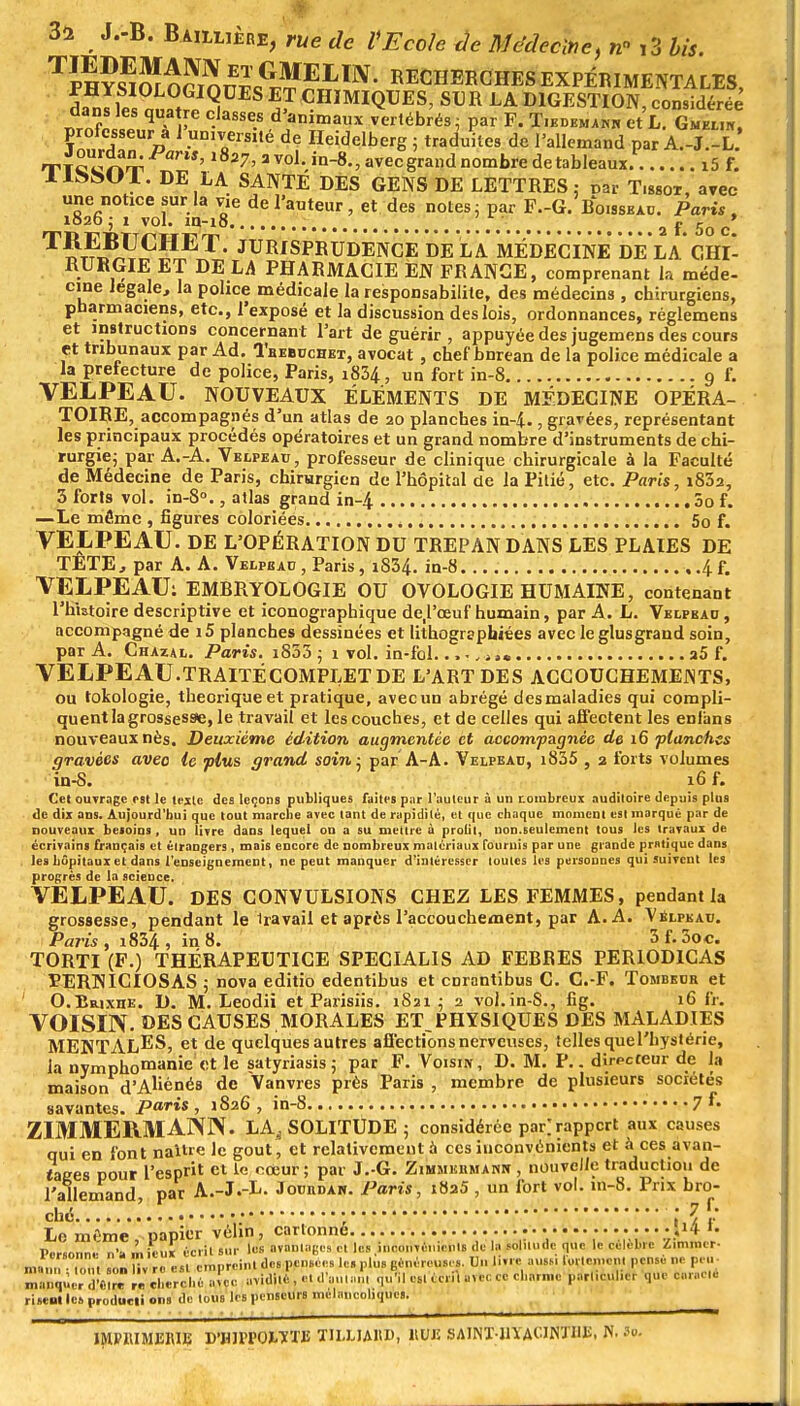 Tïl?s^m nr^^ELm' CHERCHES EXPÉRIMENTALES, ♦ «QUES ET CHIMIQUES, SUR LA DIGESTION, considérée dans les quatre classes d'animaux vertébrés ; par F. T.edema™ et L. Gmeu*! professeur a 1 un,verS,té de Ileidelberg ; traduites de l'allemand par A.-J.-L. TTC ' 27' 3 vol->-8-, awc grand nombre de tableaux. i5 f. DE LA SANTE DES GENS DE LETTRES: car T.ssot, avec une notice sur la vie de l'auteur, et des notes ; par F.-G. Boissbad. Paris , 1020 j i vol. in-i8 W a j- 50 c T?r?Jî]??PET- JURISPRUDENCE DE LA MÉDECINE DE LA CHl- KUKGIE ET DE LA PHARMACIE EN FRANCE, comprenant la méde- cine légale, la police médicale la responsabilité, des médecins, chirurgiens, pharmaciens, etc., l'exposé et la discussion des lois, ordonnances, réglemens et instructions concernant l'art de guérir , appuyée des jugemens des cours et tribunaux par Ad. Tbebuchet, avocat, chef bnrean de la police médicale a la préfecture de police, Paris, i834, un fort in-8 9 f. VELPEAU. NOUVEAUX ÉLÉMENTS DE MÉDECINE OPÉRA- TOIRE, accompagnés d'un atlas de 20 planches in-4., gravées, représentant les principaux procédés opératoires et un grand nombre d'instruments de chi- rurgie; par A.-A. Velpeatj, professeur de clinique chirurgicale à la Faculté de Médecine de Paris, chirurgien de l'hôpital de la Pitié, etc. Paris, i832, 3 forts vol. in-8°., atlas grand in-4 3o f. —Le même , figures coloriées 5o f. VELPEAU. DE L'OPÉRATION DU TREPAN DANS LES PLAIES DE TETE, par A. A. Velpeac , Paris, i834. in-8. , .4 f. VELPEAU: EMBRYOLOGIE OU OVOLOGIE HUMAINE, contenant l'histoire descriptive et iconographique de.l'ceuf humain, par A. L. Velpbau, accompagné de i5 planches dessinées et lithogrephiées avec le glusgrand soin, par A. Chazal. Paris. i853 ; 1 vol. in-fol. ...„*,. a5 f. VELPEAU.TRAITÉCOMPLETDE L'ART DES ACCOUCHEMENTS, ou tokologie, théorique et pratique, avec un abrégé des maladies qui compli- quent la grossesse, le travail et les couches, et de celles qui affectent les enlims nouveaux nés. Deuxième édition augmentée et accompagnée de 16 planches gravées avec le plus grand soi»; par A-A. Velpead, i835 , 2 forts volumes in-8. 16 f. Cet ouTragc est le texte des leçons publiques faites par l'auteur à un nombreux auditoire depuis plus de dix ans. Aujourd'hui que tout marche avec tant de rapidité, et que chaque moment est marque par de nouveaux besoins, un livre dans lequel on a su mettre à profit, non.seulement tous les travaux de écrivains français et étrangers, mois encore de nombreux matériaux fouruis par une grande pratique dans les hôpitaux et dans l'enseignement, ne peut manquer d'intéresser toutes les personnes qui suivent les progrès de la science, VELPEAU. DES CONVULSIONS CHEZ LES FEMMES, pendant la grossesse, pendant le iravail et après l'accouchement, par A. A. Vblpeatj. Paris, i834, in8. 3f.3oc. TORTI (F.) THÉRAPEUTICE SPECIALIS AD FEBBES PER10D1CAS TERNICIOSAS ; nova editio edentibus et enrantibus C. C.-F. Tombeur et ' O.BiuxnE. D. M. Leodii et Parisiis. iSai ; 2 vol.in-S., fig. 16 fr. VOISIN. DES CAUSES ,MORALES ET PHYSIQUES DES MALADIES MENTALES, et de quelques autres affections nerveuses, telles que l'hystérie, la nymphomanie '«* le satyriasis ; par F. Voisin, D. M. P.. directeur de la maison d'Aliénés de Vanvres près Paris , membre de plusieurs sociétés savantes, paris , 1826 , in-8 7 ZIMMERMANN. LA^ SOLITUDE; considérée par] rapport aux causes qui en font naître le gout, et relativement à ces inconvénients et à ces avan- tages pour l'espt et le coeur ; par J.-G. Zimmhrmakh , nouvelle traduction de l'allemand par A.-J.-L. Jouiidan. Paris, iba5 , un fort vol. m-8. Prix bro- ché. 7f- Le mfme papier vélin, cartonné [li f« Personne n'a mieux écrit sur les avantage» et les inconvénients de la solitude que le célèbre Zimmer- „, „ „„ s„„ Z rc est empreint des pensées le. plu. généreuses. Un livre ausst ot»«m>ni pense ne peu- manqJr,ïèîrr,r cherché a!cc avidité , et .l'autan, qull oslccri. artc co charme patl.CUl.ef que wrac.é ri seul les produeti ons de tous les penseurs mélancoliques. ■ 1MP1UME1UB pVmOXWB mUAKP, HUE SAINT-HYACINTHE, N. lo.