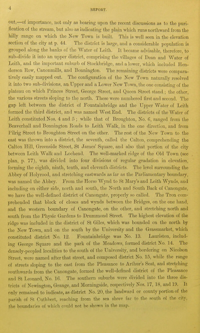 KEPOUT. out,—of importance, not only as bearing upon the recent discussions as to the puri- fication of the stream, but also as indicating the plain which runs northward from the hilly range on which the New Town is built. This is well seen in the elevation section of the city at p. 44. The district is large, and a considerable population is grouped along the banks of the Water of Leith. It became advisable, therefore, to sub-divide it into to upper disti'ict, comprising the villages of Dean and Water of Leith, and the important suburb of Stockbridge, and a lower, wHch included Hen- derson Eow, CanoruniUs, and Bonnington. The remaining districts were compara- tively easily mapped, out. The configuration of the New Town naturally resolved it into two sub-divisions, an Upper and a Lower New Town, the one consisting of the plateau on which Princes Street, George Street, and Queen Street stand ; the other, the various streets sloping to the north. These were numbered first and second. The gap left between the district of Fountainbridge and the Upper Water of Leith formed the third district, and was named West End. The districts of the Water of Leith constituted Nos. 4 and 5 ; while that of Broughton, No. 6, ranged from the Beaverhall and Bonnington Eoads to Leith Wallc, in the one direction, and from Pikig Street to Broughton Street on the other. The rest of the New Town to the east was thrown into a district, the seventh, caUed the Calton, comprehending the Calton Hill, Greenside Street, St James' Square, and also that portion of the city between Leith Walk and Lochend. The well-marked ridge of the Old Town (see plan, p. 77), was divided into four divisions of regular gTadation in elevation, forming the eighth, ninth, tenth, and eleventh districts. The level surrounding the Abbey of Holyrood, and stretching eastwards as far as the Parliamentary boundary, was named the Abbey. From the Horse Wynd to St Mary's and Leith Wynds, and including on either side, north and south, the North and South Back of Canongate, we have the well-defined district of Canongate, properly so called. The Tron com- prehended that block of closes and wynds between the Bridges, on the one hand, and the western boundary of Canongate, on the other, and stretching north and south from the Physic Gardens to Drummond Street. The highest elevation of the ridge was included in the district of St Giles, which was bounded on the north by the New Town, and on the south by the University and the Grassmarket, which constituted district No. 12. Foimtainbridge was No. 13. Lauriston, includ- ing George Square and the park of the Meadows, formed district No. 14. The densely-peopled localities to the south of the University, and bordering on Nicolson Street, were named after that street, and composed district No. 15, while the range of streets sloping to the east from the Pleasance to Arthur's Seat, and stretching southwards from the Canongate, formed the well-defined district of the Pleasance and St Leonard, No. Ifi. The southern suburbs were divided into the three dis- tricts of Newington, Grange, and Morniugside, respectively Nos. 17, 18, and 19. It only remained to indicate, as district No. 20, the landward or county portion of the parish of St Cuthbert, reaching from the sea shore far to the south of the city, the boundaries of which cmild not be shown in the map.