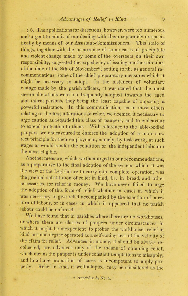 Advantages of Relief in Kind. ? § 5. The applications for directions, however, were too numerous and urgent to admit of our dealing with them separately or speci- fically by means of our Assistant-Commissioners. This state of things, together with the occurrence of some cases of precipitate and violent change made by some of the overseers on their own responsibility, suggested the expediency of issuing another circular, of the date of the 8th of November*, setting forth, as general re- commendations, some of the chief preparatory measures which it might be necessary to adopt. In the instances of voluntary change made by the parish officers, it was stated that the most severe alterations were too frequently adopted towards the aged and infirm persons, they being the least capable of opposing a powerful resistance. In this communication, as in most others relating to the first alterations of relief, we deemed it necessary to urge caution as regarded this class of paupers, and to endeavour to extend protection to them. With reference to the able-bodied paupers, we endeavoured to enforce the adoption of a more cor- rect principle for their employment, namely, by task-work,, at such wages as would render the condition of the independent labourer the most eligible. Another measure, which we then urged in our recommendations, as a preparative to the final adoption of the system which it was the view of the Legislature to carry into complete operation, was the gradual substitution of relief in kind, i.e. in bread, and other necessaries, for relief in money. We have never failed to urge the adoption of this form of relief, whether in cases in which it was necessary to give relief accompanied by the exaction of a re- turn of labour, or in cases in which it appeared that no parish labour could be enforced. We have found that in parishes where there are no workhouses, or where there are classes of paupers under circumstances in which it might be inexpedient to proffer the workhouse, relief in kind in some degree operated as a self-acting test of the validity of the claim for relief. Advances in money, it should be always re- collected, are advances only of the means of obtaining relief, which means the pauper is under constant temptations to misapply, and in a large proportion of cases is incompetent to apply pro- perly. Relief in kind, if well adapted, may be considered as the