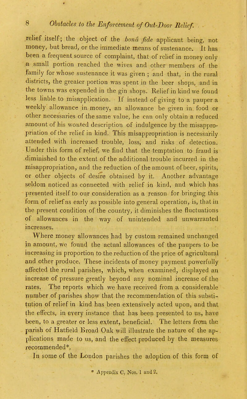 relief itself; the object of the bond fide applicant being, not money, but bread, or the immediate means of sustenance. It has been a frequent source of complaint, that of relief in money only a small portion reached the wives and other members of the family for whose sustenance it was given ; and that, in the rural districts, the greater portion was spent in the beer shops, and in the towns was expended in the gin shops. Relief in kind we found less liable to misapplication. If instead of giving to a pauper a weekly allowance in money, an allowance be given in food or other necessaries of the same value, he can only obtain a reduced amount of his wonted description of indulgence by the misappro- priation of the relief in kind. This misappropriation is necessarily attended with increased trouble, loss, and risks of detection. Under this form of relief, we find that the temptation to fraud is diminished to the extent of the additional trouble incurred in the misappropriation, and the reduction of the amount of beer, spirits, or other objects of desire obtained by it. Another advantage seldom noticed as connected with relief in kind, and which has presented itself to our consideration as a reason for bringing this form of relief as early as possible into general operation, is, that in the present condition of the country, it diminishes the fluctuations of allowances in the way of unintended and unwarranted increases. Where money allowances had by custom remained unchanged in amount, we found the actual allowances of the paupers to be increasing in proportion to the reduction of the price of agricultural and other produce. These incidents of money payment powerfully affected the rural parishes, which, when examined, displayed an increase of pressure greatly beyond any nominal increase of the rates. The reports which we have received from a considerable number of parishes show that the recommendation of this substi- tution of relief in kind has been extensively acted upon, and that the effects, in every instance that has been presented to us, have been, to a greater or less extent, beneficial. The letters from the parish of Hatfield Broad Oak will illustrate the nature of the ap- plications made to us, and the effect produced by the measures recommended*. In some of the London parishes the adoption of this form of * Appendix C, Nos. 1 and 2.