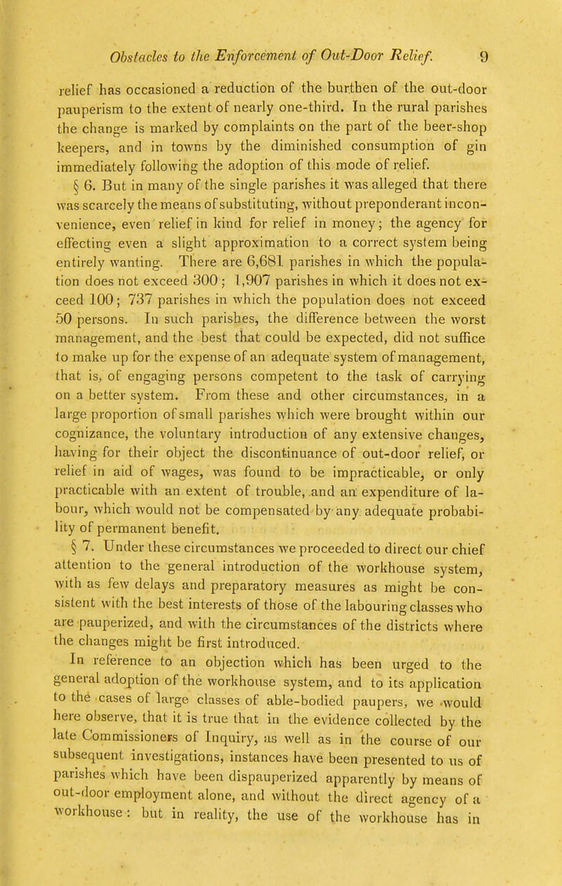 relief has occasioned a reduction of the burthen of the out-door pauperism to the extent of nearly one-third. In the rural parishes the change is marked by complaints on the part of the beer-shop keepers, and in towns by the diminished consumption of gin immediately following the adoption of this mode of relief. § 6. But in many of the single parishes it was alleged that there was scarcely the means of substituting, without preponderant incon- venience, even relief in kind for relief in money; the agency for efFectina; even a slight approximation to a correct system being entirely wanting. There are 6,681 parishes in which the popula- tion does not exceed 300 ; 1,907 parishes in which it does not ex- ceed 100; 737 parishes in which the population does not exceed 50 persons. In such parishes, the difference between the worst management, and the best that could be expected, did not suffice to make up for the expense of an adequate system of management, that is, of engaging persons competent to the task of carrying on a better system. From these and other circumstances, in a large proportion of small parishes which were brought within our cognizance, the voluntary introduction of any extensive changes, having for their object the discontinuance of out-door relief, or relief in aid of wages, Was found to be impracticable, or only practicable with an extent of trouble, .and an expenditure of la- bour, which would not be compensated by any adequate probabi- lity of permanent benefit. § 7. Under these circumstances we proceeded to direct our chief attention to the general introduction of the workhouse system, with as few delays and preparatory measures as might be con- sistent with the best interests of those of the labouring classes who are pauperized, and with the circumstances of the districts where the changes might be first introduced. In reference to an objection which has been urged to the general adoption of the workhouse system, and to its application to the cases of large classes of able-bodied paupers, we -would here observe, that it is true that in the evidence collected by the late Commissioners of Inquiry, as well as in the course of our subsequent investigations, instances have been presented to us of parishes which have been dispaupered apparently by means of out-door employment alone, and without the direct agency of a workhouse : but in reality, the use of the workhouse has in