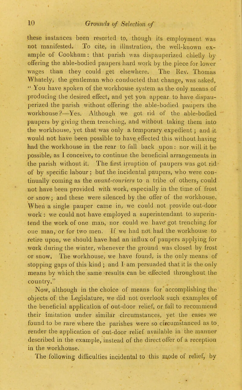 Grounds of Selection of these instances been resorted to, though its employment was not manifested. To cite, in illustration, the well-known ex- ample of Cookham: that parish was dispauperized chiefly by offering the able-bodied paupers hard work by the piece for lower wages than they could get elsewhere. The Rev. Thomas Whately, the gentleman who conducted that change, was asked,  You have spoken of the workhouse system as the only means of producing the desired effect, and yet you appear to have dispau- perized the parish without offering the able-bodied paupers the workhouse ?—Yes. Although we got rid of the able-bodied paupers by giving them trenching, and without taking them into the workhouse, yet that was only a temporary expedient; and it would not have been possible to have effected this without having had the workhouse in the rear to fall back upon : nor will it be possible, as I conceive, to continue the beneficial arrangements in the parish without it. The first irruption of paupers was got rid of by specific labour; but' the incidental paupers, who were con- tinually coming as the avant-couriers to a tribe of others, could not have been provided with work, especially in the time of frost or snow; and these were silenced by the offer of the workhouse. When a single pauper came in, we could not provide out-door work : we could not have employed a superintendant to superin- tend the work of one man, nor could we have got trenching for one man, or for two men. If we had not had the workhouse to retire upon, we should have had an influx of paupers applying for work during the winter, whenever the ground was closed by frost or snow. The workhouse, we have found, is the only means of stopping gaps of this kind ; and I am persuaded that it is the only means by which the same results can be effected throughout the country. Now, although in the choice of means for accomplishing the objects of the Legislature, we did not overlook such examples of the beneficial application of out-door relief, or fail to recommend their imitation under similar circumstances, yet the cases we found to be rare where the parishes were so circumstanced as to. render the application of out-door relief available in the manner described in the example, instead of the direct offer of a reception in the workhouse. The following difficulties incidental to this mpde of relief, by