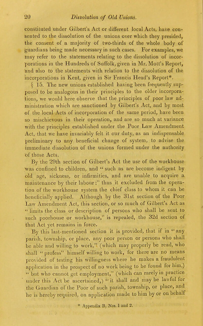 constituted under Gilbert's Act or different local Acts, have con- sented to the dissolution of the unions over which they presided, the consent of a majority of two-thirds of the whole body of guardians being made necessary in such cases. For examples, we may refer to the statements relating to the dissolution of incor- porations in the Hundreds of Suffolk, given in Mr. Mott's Report, and also to the statements with relation to the dissolution of the incorporations in Kent, given in Sir Francis Head's Report*. § 15. The new unions established having been frequently sup- posed to be analogous in their principles to the older incorpora- tions, we would here observe that the principles of poor law ad- ministration which are sanctioned by Gilbert's Act, and by most of the local Acts of incorporation of the same period, have been so mischievous in their operation, and are so much at variance with the principles established under the Poor Law Amendment Act, that we have invariably felt it our duty, as an indispensable preliminary to any beneficial change of system, to advise the immediate dissolution of the unions formed under the authority of those Acts. By the 29th section of Gilbert's Act the use of the workhouse Was confined to children, and such as are become indigent by old age, sickness, or infirmities, and are unable to acquire a maintenance by their labour : thus it excluded from the opera- tion of the workhouse system the chief class to whom it can be beneficially applied. Although by the 31st section of the Poor Law Amendment Act, this section, or so much of Gilbert's Act as  limits the class or description of persons who shall be sent to such poorhouse or workhouse, is repealed, the 32d section of that Act yet remains in force. By this last-mentioned section it is provided, that if in any parish, township, or place, any poor person or persons who shall be able and willing to work/! (which may properly be read, who shall  profess himself willing to work, for there are no means provided of testing his willingness where he makes a fraudulent application in the prospect of no work being to be found for him,)  but who cannot get employment, (which can rarely in practice under this Act be ascertained,) it shall and may be lawful for the Guardian of the Poor of such parish, township, or place, and he is hereby required, on application made to him by or on behalf * Appendix 13, Nos. 1 and 2.