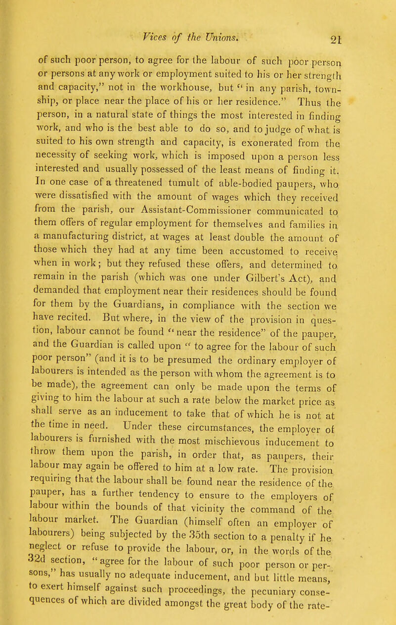 of such poor person, to agree for the labour of such poor person or persons at any work or employment suited to his or her strength and capacity, not in the workhouse, but u in any parish, town- ship, or place near the place of his or her residence. Thus the person, in a natural state of things the most interested in finding work, and who is the best able to do so, and to judge of what is suited to his own strength and capacity, is exonerated from the necessity of seeking work, which is imposed upon a person less interested and usually possessed of the least means of finding it. In one case of a threatened tumult of able-bodied paupers, who. were dissatisfied with the amount of wages which they received from the parish, our Assistant-Commissioner communicated to them offers of regular employment for themselves and families in a manufacturing district, at wages at least double the amount of those which they had at any time been accustomed to receive when in work; but they refused these offers, and determined to remain in the parish (which was one under Gilbert's Act), and demanded that employment near their residences should be found for them by the Guardians, in compliance with the section we have recited. But where, in the view of the provision in ques- tion, labour cannot be found near the residence of the pauper, and the Guardian is called upon « to agree for the labour of such poor person (and it is to be presumed the ordinary employer of labourers is intended as the person with whom the agreement is to be made), the agreement can only be made upon the terms of giving to him the labour at such a rate below the market price as shall serve as an inducement to take that of which he is not at the time in need. Under these circumstances, the employer of labourers is furnished with the most mischievous inducement to throw them upon the parish, in order that, as paupers, their labour may again be offered to him at a low rate. The provision requiring that the labour shall be found near the residence of the pauper, has a further tendency to ensure to the employers of labour within the bounds of that vicinity the command of the labour market. The Guardian (himself often an employer of labourers) being subjected by the 35th section to a penalty if he neglect or refuse to provide the labour, or, in the words of the 32d section, agree for the labour of such poor person or per- sons, has usually no adequate inducement, and but little means, to exert himself against such proceedings, the pecuniary conse- quences of which are divided amongst the great body of the rate-