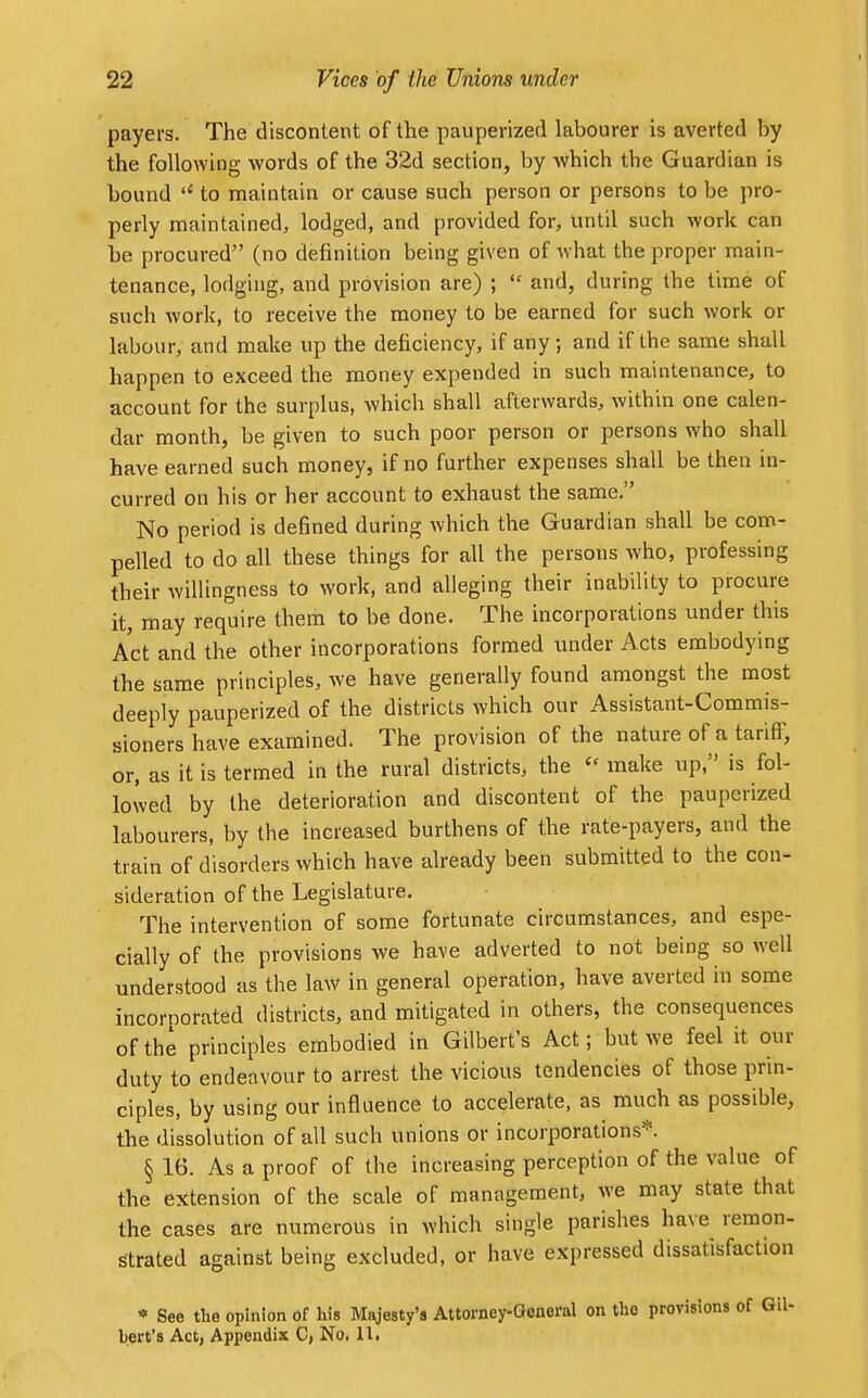 payers. The discontent of the pauperized labourer is averted by the following words of the 32d section, by which the Guardian is bound to maintain or cause such person or persons to be pro- perly maintained, lodged, and provided for, until such work can be procured (no definition being given of what the proper main- tenance, lodging, and provision are) ;  and, during the time of such work, to receive the money to be earned for such work or labour, and make up the deficiency, if any ; and if the same shall happen to exceed the money expended in such maintenance, to account for the surplus, which shall afterwards, within one calen- dar month, be given to such poor person or persons who shall have earned such money, if no further expenses shall be then in- curred on his or her account to exhaust the same. No period is defined during which the Guardian shall be com- pelled to do all these things for all the persons who, professing their willingness to work, and alleging their inability to procure it, may require them to be done. The incorporations under this Act and the other incorporations formed under Acts embodying the same principles, we have generally found amongst the most deeply pauperized of the districts which our Assistant-Commis- sioners have examined. The provision of the nature of a tariff, or, as it is termed in the rural districts, the  make up, is fol- lowed by the deterioration and discontent of the pauperized labourers, by the increased burthens of the rate-payers, and the train of disorders which have already been submitted to the con- sideration of the Legislature. The intervention of some fortunate circumstances, and espe- cially of the provisions we have adverted to not being so well understood as the law in general operation, have averted in some incorporated districts, and mitigated in others, the consequences of the principles embodied in Gilbert's Act; but Ave feel it our duty to endeavour to arrest the vicious tendencies of those prin- ciples, by using our influence to accelerate, as much as possible, the dissolution of all such unions or incorporations*. § 16. As a proof of the increasing perception of the value of the extension of the scale of management, we may state that the cases are numerous in which single parishes have remon- strated against being excluded, or have expressed dissatisfaction * See the opinion of his Majesty's Attorney-General on the provisions of Gil-