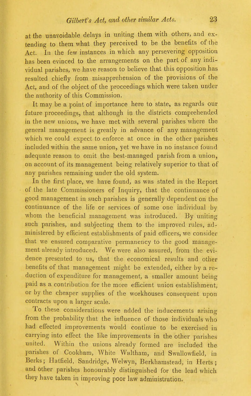 at the unavoidable delays in uniting them with others, and ex- tending to them what they perceived to be the benefits of the Act. In the few instances in which any persevering opposition has been evinced to the arrangements on the part of any indi- vidual parishes, we have reason to believe that this opposition has resulted chiefly from misapprehension of the provisions of the Act, and of (he object of the proceedings which were taken under the authority of this Commission. It may be a point of importance here to state, as regards our future proceedings, that although in the districts comprehended in the new unions, we have met with several parishes where the general management is greatly in advance of any management which we could expect to enforce at once in the other parishes included within the same union, yet we have in no instance found adequate reason to omit the best-managed parish from a union, on account of its management being relatively superior to that of any parishes remaining under the old system. In the first place, we have found, as was stated in the Report of the late Commissioners of Inquiry, that the continuance of good management in such parishes is generally dependent on the continuance of the life or services of some one individual by whom the beneficial management was introduced. By uniting such parishes, and subjecting them to the improved rules, ad- ministered by efficient establishments of paid officers, we consider that we ensured comparative permanency to the good manage- ment already introduced. We were also assured, from the evi- dence presented to us, that the economical results and other benefits of that management might be extended, either by a re- duction of expenditure for management, a smaller amount being paid as a contribution for the more efficient union establishment, or by the cheaper supplies of the workhouses consequent upon contracts upon a larger scale. To these considerations were added the inducements arising from the probability that the influence of those individuals who had effected improvements would continue to be exercised in carrying into effect the like improvements in the other parishes united. Within the unions already formed are included the parishes of Cookham, White Waltham, and Swallowfield, in Berks; Hatfield, Sandridge, Welwyn, Berkhamstead, in Herts ; and other parishes honourably distinguished for the lead which they have taken in improving poor law administration.