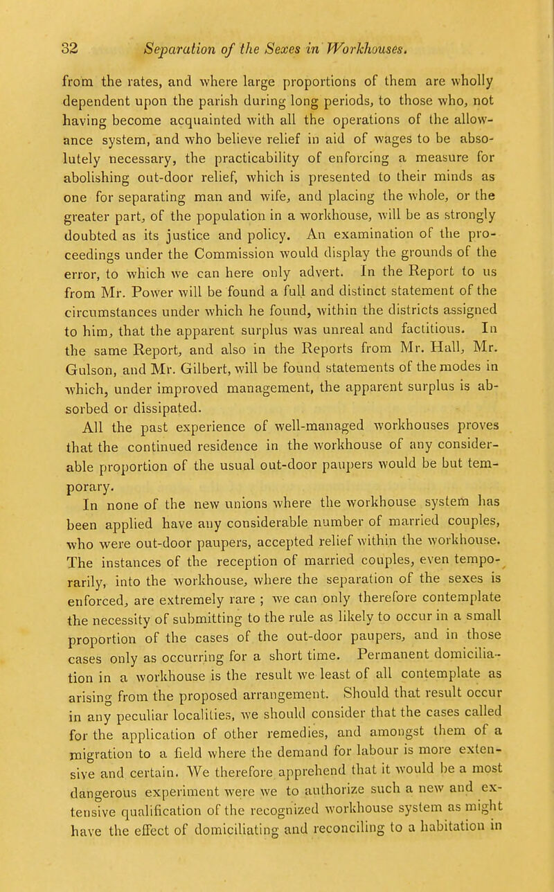 from the rates, and where large proportions of them are wholly dependent upon the parish during long periods, to those who, not having become acquainted with all the operations of the allow- ance system, and who believe relief in aid of wages to be abso- lutely necessary, the practicability of enforcing a measure for abolishing out-door relief, which is presented to their minds as one for separating man and wife, and placing the whole, or the greater part, of the population in a workhouse, will be as strongly doubted as its justice and policy. An examination of the pro- ceedings under the Commission would display the grounds of the error, to which we can here only advert. In the Report to us from Mr. Power will be found a full and distinct statement of the circumstances under which he found, within the districts assigned to him, that the apparent surplus was unreal and factitious. In the same Report, and also in the Reports from Mr. Hall, Mr. Gulson, and Mr. Gilbert, will be found statements of the modes in which, under improved management, the apparent surplus is ab- sorbed or dissipated. All the past experience of well-managed workhouses proves that the continued residence in the workhouse of any consider- able proportion of the usual out-door paupers would be but tem- porary. In none of the new unions where the workhouse system lias been applied have any considerable number of married couples, who were out-door paupers, accepted relief within the workhouse. The instances of the reception of married couples, even tempo- rarily, into the workhouse, where the separation of the sexes is enforced, are extremely rare ; we can only therefore contemplate the necessity of submitting to the rule as likely to occur in a small proportion of the cases of the out-door paupers, and in those cases only as occurring for a short time. Permanent domicilia- tion in a workhouse is the result we least of all contemplate as arising from the proposed arrangement. Should that result occur in any peculiar localities, we should consider that the cases called for the application of other remedies, and amongst them of a migration to a field where the demand for labour is more exten- sive and certain. We therefore apprehend that it would be a most dangerous experiment were we to authorize such a new and ex- tensive qualification of the recognized workhouse system as might have the effect of domiciliating and reconciling to a habitation in