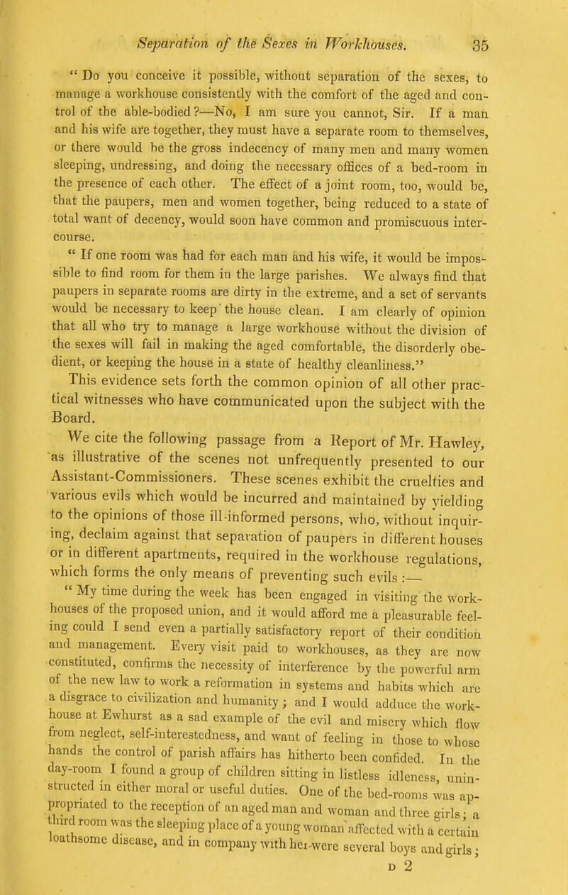  Do you conceive it possible, without separation of the sexes, to manage a workhouse consistently with the comfort of the aged and con- trol of the able-bodied ?—No, I am sure you cannot, Sir. If a man and his wife are together, they must have a separate room to themselves, or there would be the gross indecency of many men and many women sleeping, undressing, and doing the necessary offices of a hed-room in the presence of each other. The effect of a joint room, too, would be, that the paupers, men and women together, being reduced to a state of total want of decency, would soon have common and promiscuous inter- course.  If one room Was had for each man and his wife, it would be impos- sible to find room for them in the large parishes. We always find that paupers in separate rooms are dirty in the extreme, and a set of servants would be necessary to keep the house clean. I am clearly of opinion that all who try to manage a large workhouse without the division of the sexes will fail in making the aged comfortable, the disorderly obe- dient, or keeping the house in a state of healthy cleanliness. This evidence sets forth the common opinion of all other prac- tical witnesses who have communicated upon the subject with the Board. We cite the following passage from a Report of Mr. Hawley, as illustrative of the scenes not unfreqnently presented to our Assistant-Commissioners. These scenes exhibit the cruelties and various evils which would be incurred and maintained by yielding to the opinions of those ill-informed persons, who, without'inquir- ing, declaim against that separation of paupers in different houses or in different apartments, required in the workhouse regulations, which forms the only means of preventing such evils :  My time during the week has been engaged in visiting the work- houses of the proposed union, and it would afford me a pleasurable feel- ing could I send even a partially satisfactory report of their condition and management. Every visit paid to workhouses, as they are now constituted, confirms the necessity of interference by the powerful arm of the new law to work a reformation in systems and habits which are a disgrace to civilization and humanity; and I would adduce the work- house at Ewhurst as a sad example of the evil and misery winch flow from neglect, self-mterestedness, and want of feeling in those to whose hands the control of parish affairs has hitherto been confided In the day-room I found a group of children sitting in listless idleness, unin- structed m either moral or useful duties. One of the bed-rooms was ap- propriated to the reception of an aged man and woman and three girls a third room was the sleeping place of a young woman affected with a certain loathsome disease, and in company with hci^were several boys and girls; d 2