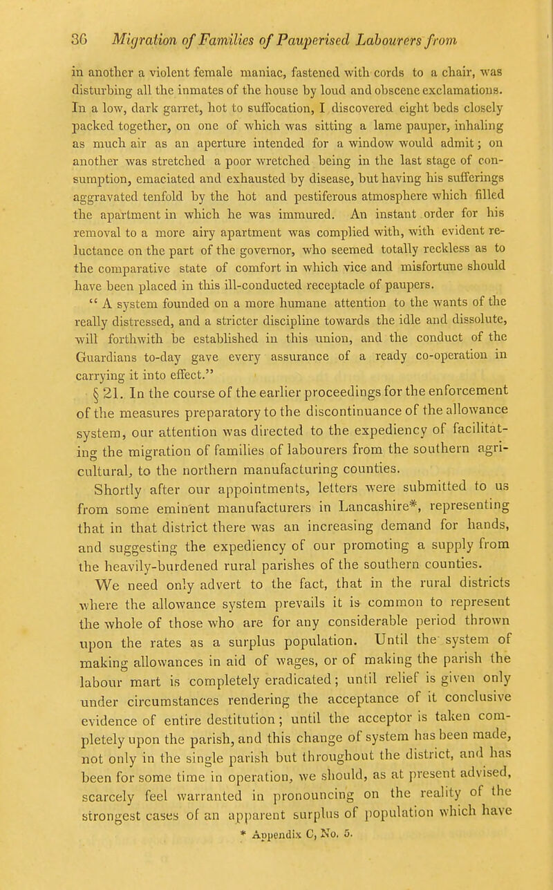 in another a violent female maniac, fastened with cords to a chair, wafl disturbing all the inmates of the house by loud and obscene exclamations. In a low, dark garret, hot to suffocation, I discovered eight beds closely packed together, on one of which was sitting a lame pauper, inhaling as much air as an aperture intended for a window would admit; on another was stretched a poor wretched being in the last stage of con- sumption, emaciated and exhausted by disease, but having his sufferings aggravated tenfold by the hot and pestiferous atmosphere which filled the apartment in which he was immured. An instant order for his removal to a more airy apartment was complied with, with evident re- luctance on the part of the governor, who seemed totally reckless as to the comparative state of comfort in which vice and misfortune should have been placed in this ill-conducted receptacle of paupers.  A system founded on a more humane attention to the wants of the really distressed, and a stricter discipline towards the idle and dissolute, will forthwith be established in this union, and the conduct of the Guardians to-day gave every assurance of a ready co-operation in carrying it into effect. § 21. In the course of the earlier proceedings for the enforcement of the measures preparatory to the discontinuance of the allowance system, our attention was directed to the expediency of facilitat- ing the migration of families of labourers from the southern agri- cultural, to the northern manufacturing counties. Shortly after our appointments, letters were submitted to us from some eminent manufacturers in Lancashire*, representing that in that district there was an increasing demand for hands, and suggesting the expediency of our promoting a supply from the heavily-burdened rural parishes of the southern counties. We need only advert to the fact, that in the rural districts where the allowance system prevails it is common to represent the whole of those who are for any considerable period thrown upon the rates as a surplus population. Until the system of making allowances in aid of wages, or of making the parish the labour mart is completely eradicated; until relief is given only under circumstances rendering the acceptance of it conclusive evidence of entire destitution; until the acceptor is taken com- pletely upon the parish, and this change of system has been made, not only in the single parish but throughout the district, and has been for some time in operation, we should, as at present advised, scarcely feel warranted in pronouncing on the reality of the strongest cases of an apparent surplus of population which have
