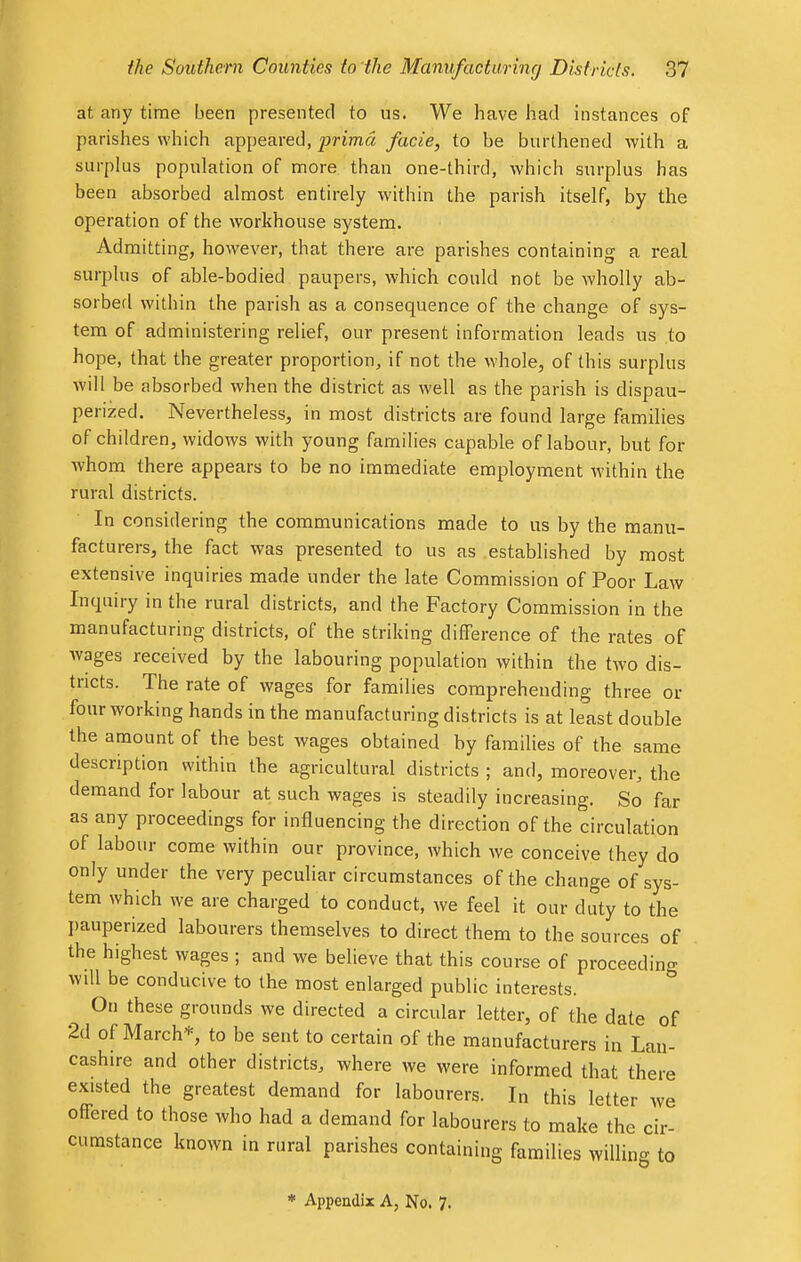 at any time been presented to us. We have had instances of parishes which appeared, prima facie, to be burthened with a surplus population of more than one-third, which surplus has been absorbed almost entirely within the parish itself, by the operation of the workhouse system. Admitting, however, that there are parishes containing a real surplus of able-bodied paupers, which could not be wholly ab- sorbed within the parish as a consequence of the change of sys- tem of administering relief, our present information leads us to hope, that the greater proportion, if not the whole, of this surplus will be absorbed when the district as well as the parish is dispau- pered. Nevertheless, in most districts are found large families of children, widows with young families capable of labour, but for whom there appears to be no immediate employment within the rural districts. In considering the communications made to us by the manu- facturers, the fact was presented to us as established by most extensive inquiries made under the late Commission of Poor Law Inquiry in the rural districts, and the Factory Commission in the manufacturing districts, of the striking difference of the rates of wages received by the labouring population within the two dis- tricts. The rate of wages for families comprehending three or four working hands in the manufacturing districts is at least double the amount of the best wages obtained by families of the same description within the agricultural districts ; and, moreover, the demand for labour at such wages is steadily increasing. So far as any proceedings for influencing the direction of the circulation of labour come within our province, which we conceive they do only under the very peculiar circumstances of the change of sys- tem which we are charged to conduct, Ave feel it our duty to the pauperized labourers themselves to direct them to the sources of the highest wages ; and we believe that this course of proceeding will be conducive to the most enlarged public interests. On these grounds we directed a circular letter, of the date of 2d of March*, to be sent to certain of the manufacturers in Lan- cashire and other districts, where we were informed that there existed the greatest demand for labourers. In this letter we ofTered to those who had a demand for labourers to make the cir- cumstance known in rural parishes containing families willing to