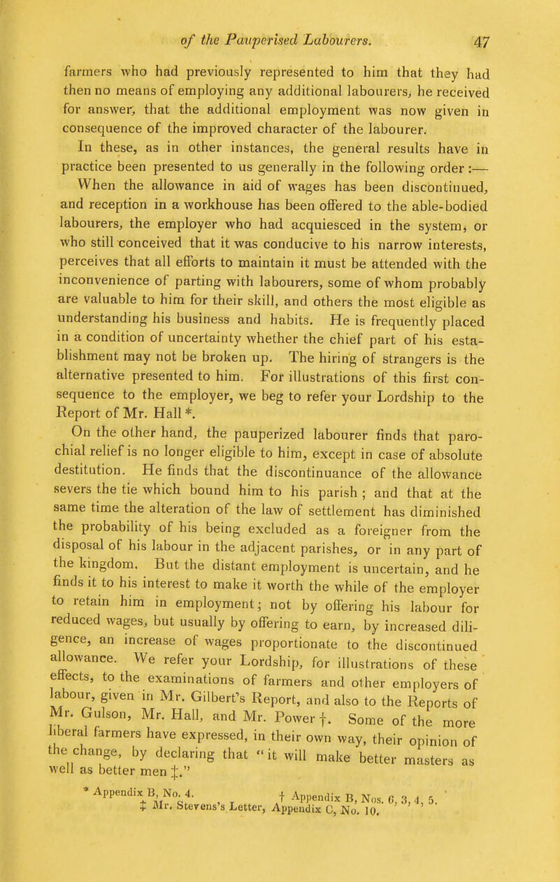 farmers who had previously represented to him that they had then no means of employing any additional labourers, he received for answer, that the additional employment was now given in consequence of the improved character of the labourer. In these, as in other instances, the general results have in practice been presented to us generally in the following order:— When the allowance in aid of wages has been discontinued, and reception in a workhouse has been offered to the able-bodied labourers, the employer who had acquiesced in the system, or who still conceived that it was conducive to his narrow interests, perceives that all efforts to maintain it must be attended with the inconvenience of parting with labourers, some of whom probably are valuable to him for their skill, and others the most eligible as understanding his business and habits. He is frequently placed in a condition of uncertainty whether the chief part of his esta- blishment may not be broken up. The hiring of strangers is the alternative presented to him. For illustrations of this first con- sequence to the employer, we beg to refer your Lordship to the Report of Mr. Hall * On the other hand, the pauperized labourer finds that paro- chial relief is no longer eligible to him, except in case of absolute destitution. He finds that the discontinuance of the allowance severs the tie which bound him to his parish ; and that at the same time the alteration of the law of settlement has diminished the probability of his being excluded as a foreigner from the disposal of his labour in the adjacent parishes, or in any part of the kingdom. But the distant employment is uncertain, and he finds it to his interest to make it worth the while of the employer to retain him in employment; not by offering his labour for reduced wages, but usually by offering to earn, by increased dili- gence, an increase of wages proportionate to the discontinued allowance. We refer your Lordship, for illustrations of these effects, to the examinations of farmers and other employers of labour, given in Mr. Gilbert's Report, and also to the Reports of Mr. Gulson, Mr. Hall, and Mr. Power f. Some of the more liberal farmers have expressed, in their own way, their opinion of the change, by declaring that it will make better masters as well as better men J. * Append,',.BNoi f Appendix $ Mr. Stevens's Letter, Appendix G, No. 10.