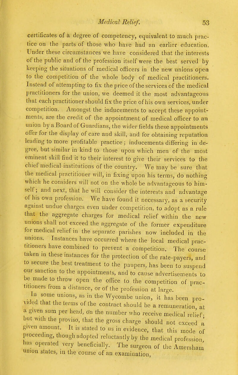 certificates of a degree of competency, equivalent to much prac- tice on the parts of those who have had an earlier education. Under these circumstances we have considered that the interests of the public and of the profession itself were the best served by keeping the situations of medical officers in the new unions open to the competition of the -whole body of medical practitioners. Instead of attempting to fix the price of the services of the medical practitioners for the union, we deemed it the most advantageous that each practitioner should fix the price of his own services, under competition. Amongst the inducements to accept these appoint- ments, are the credit of the appointment of medical officer to an union by a Board of Guardians, the wider fields these appointments offer for the display of care and skill, and for obtaining reputation leading to more profitable practice; inducements differing in de- gree, but similar in kind to those upon which men of the most eminent skill find it to their interest to give their services to the chief medical institutions of the country. We may be sure that the medical practitioner will, in fixing upon his terms, do nothing which he considers will not on the whole be advantageous to him- self; and next, that he will consider the interests and advantage of his own profession. We have found it necessary, as a security against undue charges even under competition, to adopt as a rule that the aggregate charges for medical relief within the new unions shall not exceed the aggregate of the former expenditure for medical relief in the separate parishes now included in the unions. Instances have occurred where the local medical prac- titioners have combined to prevent a competition. The course taken in these instances for the protection of the rate-payers, and to secure the best treatment to the paupers, has been to suspend our sanction to the appointments, and to cause advertisements to be made to throw open the office to the competition of prac- titioners from a distance, or of the profession at large. In some unions, as in the Wycombe union, it has been pro- vided that the terms of the contract should be a remuneration at a given sum per head, on the number who receive medical relief- but with the proviso, that the gross charge should not exceed a given amount. It is stated to us in evidence, that this mode of proceeding, though adopted reluctantly by the medical profession has operated very beneficially. The surgeon of the Amerslu union states, m the course of an examination, uun