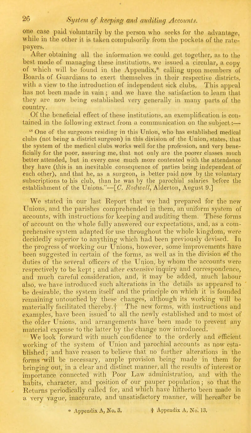 one case paid voluntarily by the person who seeks for the advantage, ■while in the other it is taken compulsorily IVom the pockets of the rate- payers. After obtaining all the information we could get together, as to the best mode of managing these institutions, we issued a circular, a copy of which will be found in the Appendix,* calling upon members of Boards of Guardians to exert themselves in their respective districts, with a view to the introduction of independent sick clubs. This appeal has not been made in vain ; and we have the satisfaction to learn that they are now being established very generally in many parts of the country. Of the beneficial effect of these institutions, an exemplification is con- tained in the following extract from a communication on the subject:—  One of the surg^eons residing in this Union, who has established medical clubs (not being a district surg-eon) in this division of the Union, states, tliat the system of the medical clubs works well for the profession, and very bene- ficially for the poor, assuring me, that not only are the poorer classes much better attended, but in every case much more contented with the attendance they have (this is an inevitable consequence of parties being independent of each other), and that he, as a surgeon, is better paid now by the voluntary subscriptions to his club, than he was by the parochial salaries before the establishment of the Unions.—[C. Rodwell, Alderton, August 9.] We stated in our last Report that we had prepared for the new Unions, and the parishes comprehended in them, an uniform system of accounts, with instructions for keeping and auditing them. These forms of account on the whole fidly answered our expectations, and, as a com- prehensive system adapted for use throughout the whole kingdom, were decidedly superior to anything which had been previously devised. In the progress of working our Unions, however, some improvements have been suggested in certain of the forms, as well as in the division ©f the duties of the several officers of the Union, by whom the accounts were respectively to be kept; and after extensive inquiry and correspondence, and much careful consideration, and, it may be added, much labour also, we have introduced such alterations in the details as appeared to be desirable, the system itself and the principle on which it is founded remaining untouched by these changes, although its working will be matei'ially facilitated thereby.f The new forms, with instructions and examples, have been issued to all the newly established and to most of the older Unions, and arrangements have been made to prevent any material expense to the latter by the change now introduced. We look ibrward with much confidence to the orderly and efficient working of the system of Union and parochial accounts as now esta- blished ; and have reason to believe that no further alterations in the forms nvill be necessary, ample provision being made in them for bringing out, in a clear and distinct manner, all the results of interest or importance connected with Poor Law administration, and with the habits, character, and position of our pauper pop\dation; so that the Returns periodically called for, and which have hitherto been made in a very vague, inaccurate, and unsatisfactory manner, will hereafter be