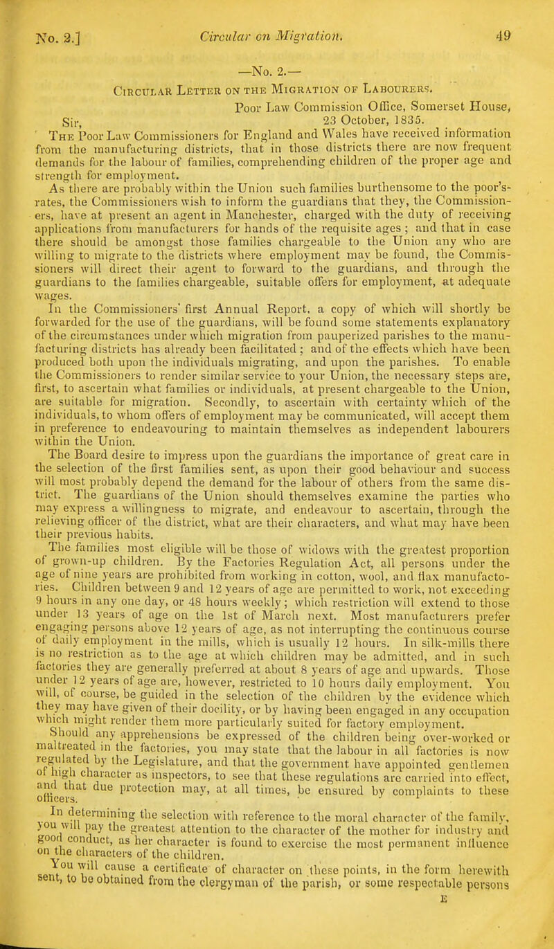 No. 2.] —No. 2.— Circular Letter on the Migra-tiOiV of Labourer';, Poor Law Commission Office, Somerset House, Sii-, 23 October, 1835. The Poor Law Commissioners for England and Wales have received information from the manufactuiinn; districts, that in those districts there are now frequent demands for the labour of families, comprehending children of the proper age and strength for employment. As there are probably within the Union such families burthensome to the poor's- rates, the Commissioners wish to inform the guardians that they, the Commission- ers, have at present an agent in Manchester, charged with the duty of receiving applications from manufacturers for hands of the requisite ages ; and that in case there should be amongst those families chargeable to the Union any who are willing to migrate to the districts where employment may be found, the Commis- sioners will direct their agent to forward to the guardians, and through the guardians to the families chargeable, suitable offers for employment, at adequate wages. In the Commissioners' first Annual Report, a copy of which will shortly he forwarded for the use of the guardians, will be found some statements explanatory of the circumstances under which migration from pauperized parishes to the manu- facturing districts has already been facilitated ; and of the effects which have been produced both upon the individuals migrating, and upon the parishes. To enable the Commissioners to render similar service to your Union, the necessary steps are, first, to ascertain what families or individuals, at present chargeable to the Union, are suitable for migration. Secondly, to ascertain with certainty which of the individuals, to whom offers of employment may be communicated, will accept them in preference to endeavouring to maintain themselves as independent labourers within the Union. The Board desire to impress upon the guardians the importance of great care in the selection of the first families sent, as upon their good behaviour and success will most probably depend the demand for the labour of others from the same dis- trict. The guardians of the Union should themselves examine the parties who may express a willingness to migrate, and endeavour to ascertain, through the relieving officer of the district, what are their characters, and what may have been their previous habits. The families most eligible will be those of widows with the greatest proportion of grown-up children. By the Factories Regulation Act, all persons under the age of nine years are prohibited from working in cotton, wool, and flax manufacto- ries. Children between 9 and 12 years of age are permitted to work, not exceeding 9 hours in any one day, or 48 hours weekly; which restriction will extend to those under 13 years of age on the 1st of March next. Most manufacturers prefer engaging persons above 12 years of age, as not interrupting the continuous course of daily employment in the mills, which is usually 12 hours. In silk-mills there IS no restriction as to the age at which children may he admitted, and in such factories they are generally preferred at about 8 years of age and upwards. Those under 12 years of age are, however, restricted to 10 hours daily emplovment. You will, of course, be guided in the selection of the children by the evidence which they may have given of their docility, or by having been engaged in any occupation which might render them more particularly suited for factory employment. Should any apprehensions be expressed of the children being over-worked or maltreated in the factories, you may state that the labour in all factories is now regulated by the Legislature, and that the government have appointed gentlemen ot lug 1 character as inspectors, to see that these regulations are carried into eficot, and that due protection may, at all times, be ensured by complaints to these otncers. • ' In determining the selection with reference to the moral character of the familv. )ou will pay the greatest attention to the character of the mother for industry and gooti conduct, as her character is found to exercise the most permanent influence on the characters of the children. <;pm°r T'^^ * certificate of character on these points, in the form herewith sent, to bo obtained from the clergyman of the parish, or some respectable persons