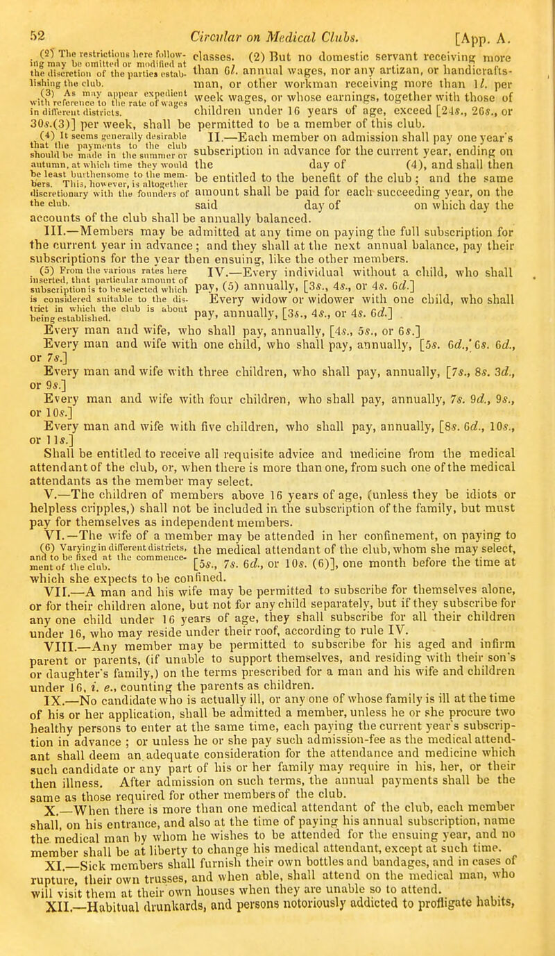 (2T The restrictions lipre follow- classes. (2) But no domestic servant receiving more ingmny bo omiltcfl or modilied nt „i , ,• i i- the (liscrctioM of the i.arties I'stab- lan 61. annual wages, nor any artizan, or handicrafis- lishiiig the club. man, or other workman receiving more than 1/. per wilhlert,:^e^Xo?ge! ^eek wages or whose earnings, together with those of in diiTLTeut districts. children Under 16 years oi age, exceed [24*., 2Gs., or 30.9.(3)] per week, shall be permitted to be a member of this club. (4) It seems generniiy desirable n.—Each member on admission shall pay one year's stuidbe Srrn%he%nnrm«or Subscription in advance for the current year, ending on autumn, at wiiich time they would the day of (4), and shall then beieast bmthensome toti.emem. entitled to the benefit of the club; and the same bers. Tins, however, IS altogetlier in, . i <. i- discretionary with the founders of amount shall be paid lor each succeeding year, on the the club. said day of on which day the accounts of the club shall be annually balanced. III.—Members may be admitted at any time on paying the full subscription for the current year in advance; and they shall at the next annual balance, pay their subscriptions for the year then ensuing, like the other members. (5) From the various rates here IV.—Every individual without a child, who shall inserted, that p.irticular amount of ii ro a i /• i ^^ subscription is to be selected which P^y, (5) annually, [3*., 45., or 48. Gd.] is considered suitable to the dU- Every widow Or widower witli oiie child, who shall trict in wliich the club is about _,„v nnnmlU- ^^1 do nr An f./^ 1 being established. P^y- annually, loS., 4S., 01 4«. bO.J Every man and wife, who shall pay, annually, [4?., 5s., or 6*.] Every man and wife with one child, who shall pay, annually, [5s. Gd.,' 6s. 6d., or 7*.] Every man and wife with three children, who shall pay, annually, [7«., 85, 3d., or 9*.] Every man and wife with four children, who shall pay, annually, 7s. 9d., 9s., or 1 OS.] Every man and wife with five children, who shall pay, annually, [8s. 6d., 10s., or lis.] Shall be entitled to receive all requisite advice and medicine from the medical attendant of the club, or, when there is more than one, from such one of the medical attendants as the member may select. V. —The children of members above 16 years of age, (unless they be idiots or helpless cripples,) shall not be included in the subscription of the family, but must pay for themselves as independent members. VI. —The wife of a member may be attended in her confinement, on paying to (6) Varying in difTercut districts, jj^g medical attendant of the club, whom she may select, and to be fixed at Ihe commence- p. - „ > >n //-nt 1.1. u ^ mcntof the club. [5s., 7s. 6d., or lOs. (6)], one month before the time at which she expects to be confined. VII. —A man and his wife may be permitted to subscribe for themselves alone, or for their children alone, but not for any child separately, but if they subscribe for any one child under 16 years of age, they shall subscribe for all their children under 16, who may reside under their roof, according to rule IV. VIII. Any member may be permitted to subscribe for his aged and infirm parent or parents, (if unable to support themselves, and residing with their son's or daughter's family,) on the terms prescribed for a man and his wife and children under 16. i. e., counting the parents as children. IX. —No candidate who is actually ill, or any one of whose family is ill at the time of his or her apphcation, shall be admitted a member, unless he or she procure two healthy persons to enter at the same time, each paying the current year's subscrip- tion in advance ; or unless he or she pay such admission-fee as the medical attend- ant shall deem an adequate consideration for the attendance and medicine which such candidate or any part of his or her family may require in his, her, or their then illness. After admission on such terms, the annual payments shall be the same as those required for other members of the club. X. When there is more than one medical attendant of the club, each member shall, on his entrance, and also at the time of paying his annual subscription, name the rnedical man by whom he wishes to be attended for the ensuing year, and no member shall be at liberty to change his medical attendant, except at such time. XI. Sick members shall furnish their own bottles and bandages, and in cases of rupture, their own trusses, and when able, shall attend on the medical man, who will visit them at their own houses when they are unable so to attend. XII. —Habitual drunkards, and persons notoriously addicted to profligate habits,