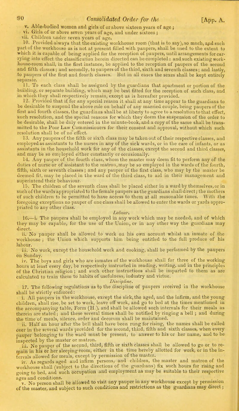 V. Able-bodied women and girls of or above sixteen years of age ; yi. Gills of or above seven years of age, and under sixteen ; vii. Children under seven years of age. 10. Provided always that the existing workhouse room (that is to say), so much, a;id such part of the workhouse as is not at present filled with paupers, shall be used to the extent to which it is capable of being applied for the reception of paupers, until arrangements for car- rying into effect the classification herein directed can be completed : and such existing work- house-room shall, in the first instance, be applied to the reception of paupers of the second and fifth classes; and secondly, to paupers of the third, sixth and seventh classes; and lastly, to paupers of the first and fourth classes. But in all cases the sexes shall be kept entirely separate. 11. To each class shall be assigned by the guardians that apartment or portion of the building, or separate building, which may be best fitted fur the reception of such class, and in which they shall respectively remain, except as is hereafter provided. 12. Provided that if fur any special reason it shall at any time appear to the guardians to be desirable to suspend the above rule on behalf of any married couple, being paupers of the first and fourth classes, the guardians shall be at liberty to agree to a resolution to that effect, such resolution, and the special reasons for which they deem the suspension of the order to be desirable, shall be duly entered in the minute-book, and a copy of the same shall be trans- mitted to the Poor Law Commissioners for their consent and approval, without which such resolution shall be of no eflfect. 13. Any paupers of the fifth or sixth class may be taken out of their respective classes, and employed as assistants to the nurses in any of the sick wards, or in the care of infants, or as assistants in the household work for any of the classes, except the second and third classes, and may be so employed either constantly or occasionally. 14. Any pauper of the fourth class, whom the master may deem fit to perform any of the duties of nurse or of assistant to the matron, may be so employe<l in the wards of the fourth, fifth, sixth or seventh classes ; iind any pauper of the first class, who may by the master be deemed fit, may he placed in the ward of the third class, to aid in their management and superintend their behaviour. 15. The children of the seventh class shall be placed either in a ward by themselves, or in such of the wards appropriated to the female paupers as the guardians shall direct; the mothers of such children to be permitted to have access to them at all reasonable times. With the foregoing exceptions no pauper of one class shall be allowed to enter the wards or yards appro- priated to any other class. Labour. 16. —i. The paupers shall be employed in any work which may be needed, and of which they may be capable, for the use of the Union, or in any other way the guardians may direct. ii. No pauper shall be allowed to work on his own account whilst an inmate of the workhouse ; the Union which supports him being entitled to the full produce of his labour. iii. No work, except the household work and cooking, shall be performed by the paupers on Sunday. iv. The boys and girls who are inmates of the workliouse shall for three of the working hours at least every day, be respectively instructed in reading, writing, and in the principles of the Christian religion ; and such other instructions shall be imparted to them as are calculated to train them to habits of usefulness, industry and virtue. Discip/me. 17. The following regulations as to the discipline of paupers received in the workhouse shall be strictly enforced: i. All paupers in the workhouse, except the sick, the aged, and the infirm, and the 3'oung children, shall rise, be set to work, leave off work, and go to bed at the times mentioned in the accompanying table. Form (H.), and shall be allowed such intervals for their meals as therein are stated; and these several times shall be notified by ringing a bell ; and during the time of meals, silence, order and decorum shall be maintained. ii. Half an hour after the bell shall have been rung for rising, the names shall be called over in the several wards provided for the second, third, fifth and sixth classes, when every pauper belonging to the ward must be present, to answer to his or her name, and to be inspected by the master or matron. iii. No pauper of the second, third, fifth or sixth classes shall be allowed to go or to re- main in his or her sleeping-room, either in the time hereby allotted for work, or in the in- t'ervals allowed for meals, except by permission of the master. iv. As regards aged and infirm persons,- and children, the master and matron of the workhouse shall (subject to the directions of the guardians) fix such hours for rising and going to bed, and such occupation and employment as may be suitable to their respective ages and conditions. . , , • ■ v. No person shall be allowed to visit any pauper m any workhouse except by permission of tire master, and subject to such conditions and restrictions as the guardians may direct;