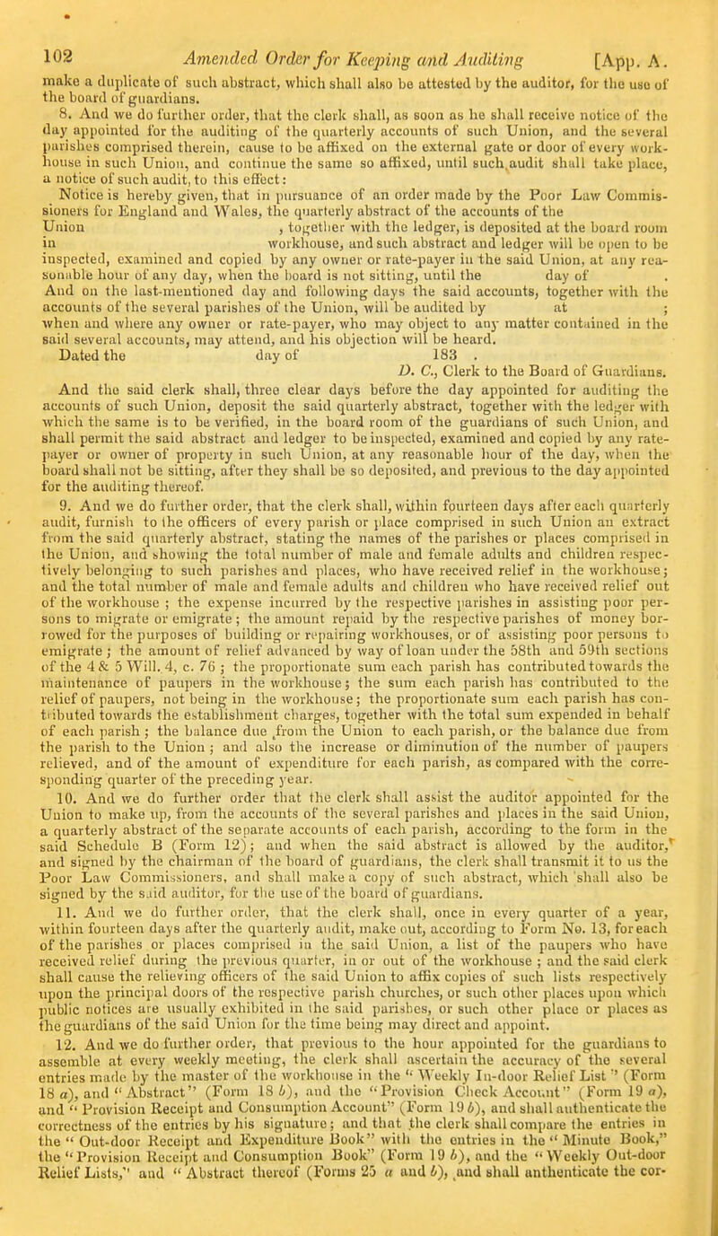 make a duplicate of such abstract, which shall also be attested by the auditor, for the use of the board of guardians. 8. And we do further order, that the clerk shall, as soon as he shall receive notice of the day appointed for the auditing of the quarterly accounts of such Union, and the several parishes comprised therein, cause to be afKxed on the external gate or door of every work- house in such Union, and continue the same so affixed, until such.audit shall take place, a notice of such audit, to this effect: Notice is hereby given, tliat in pursuance of an order made by the Poor Law Commis- sioners for England and Wales, the cpjarterly abstract of the accounts of the Union , togetlier with the ledger, is deposited at the board room in workhouse, and such abstract and ledger will be open to be inspected, examined and copied by any owner or rate-payer in the said Union, at any rea- sonnble hour of any day, when the lioard is not sitting, until the day of And on the last-mentioned day and following days the said accounts, together with the accounts of the several parishes of the Union, will be audited by at ; when and where any owner or rate-payer, who may object to any matter contained in the said several accounts, may attend, and his objection will be heard. Dated the day of 183 . D. C, Clerk to the Board of Guardians. And the said clerk shall, three clear days before the day appointed for auditing the accounts of such Union, deposit the said quarterly abstract, together with the ledger with which the same is to be verified, in the board room of the guardians of such Union, and shall permit the said abstract and ledger to be inspected, examined and copied by any rate- payer or owner of property in such Union, at any reasonable hour of the day, when the board shall not be sitting, after they shall be so deposited, and previous to the day appointed fur the auditing thereof, 9. And we do further order, that the clerk shall, within fourteen days after each quarterly audit, furnish to the officers of every parish or place comprised in such Union an extract from the said quarterly abstract, stating the names of the parishes or places comprised in the Union, and showing the total number of male and female adidts and children respec- tively belonging to such parishes and places, who have received relief in the workhouse; and the total number of male and female adults and children who have received relief out of the workhouse ; the expense inciured by the respective parishes in assisting poor per- sons to migrate or emigrate; the amount repaid by the respective parishes of money bor- rowed for the purposes of building or ri'pairing workhouses, or of assisting poor persons t.) emigrate ; the amount of relief advanced by way of loan under the 58th and S'Jth sections of the 4& 5 Will. 4, c. 76 ; the proportionate sum each parish has contributed towards the niaintenance of paupers in the workhouse; the sum each parish has contributed to the relief of paupers, not being in the workhouse; the proportionate sum each parish has con- tributed towards the establishment charges, together with the total sum expended in behalf of each parish ; the balance due /rom the Union to each parish, or the balance due from the parish to the Union ; and also the increase or diminution of the number of paupers relieved, and of the amount of expenditure for each parish, as compared with the coiTe- S'ponding quarter of the preceding year. 10. And we do further order that the cleric shall assist the auditor appointed for the Union to make up, from the accounts of the several parishes and places in the said Union, a quarterly abstract of the separate accounts of each parish, according to the form in the said Schedule B (Form 12); and when the said abstract is allowed by the auditor,' and signed by the chairman of the board of guardians, the clerk shall transmit it to us the Poor Law Commissioners, and shall make a copy of such abstract, which shall also be signed by the said auditor, fur the use of the board of guardians. 11. And we do further order, that the clerk shall, once in every quarter of a year, within fourteen days after the quarterly audit, make out, according to Form No. 13, for each of the parishes or places comprised in the said Union, a list of the paupers who have received relief during the ju-evious quarter, in or out of the workhouse ; and the said clerk shall cause the relieving officers of the said Union to affix copies of such lists respectivelj' tipon the princiiial doors of the respective parish churches, or such other places upon which public notices are usually exhibited in the said parishes, or such other place or places as the guardians of the said Union for the time being may direct and appoint. 12. And we do further order, that previous to the hour appointed for the guardians to assemble at every weekly meeting, the clerk shall ascertain the accuracy of the several entries made by the master of the workhouse in the  Weekly In-door Relief List  (Form 18 a), and  Abstract (Form 18 4), and the ''Provision Check Account (Form 19 o), and  Provision Receipt and Consumption Account' (Form 19 6), and shall authenticate the correctness of the entries by his signature; and that the clerk shall compare the entries in the  Out-door Receipt and Expenditure Book with the entries in the  Minute Book, the Provision Receipt and Consumption Book (Form 19 A), and the Weekly Out-door Relief Lists, and  Abstract thereof (Forms 25 u and A), .and shall anthenticate the cor-