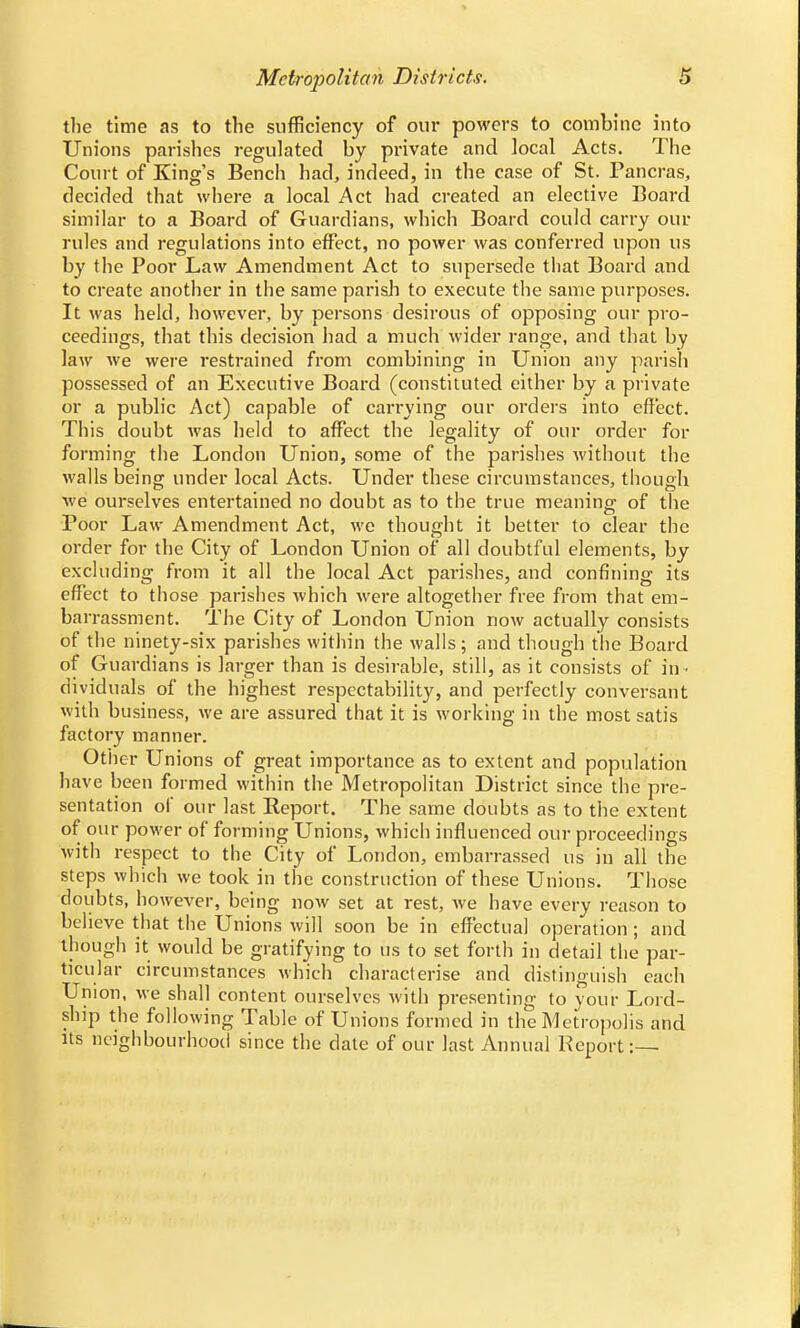 Metropolitan Districts. the time as to the sufficiency of our powers to combine into Unions parishes regulated by private and local Acts. The Court of King's Bench had, indeed, in the case of St. Pancras, decided that where a local Act had created an elective Board similar to a Board of Guardians, which Board could carry our rules and regulations into effect, no power was conferred upon us by the Poor Law Amendment Act to supersede that Board and to create another in the same parish to execute the same purposes. It was held, however, by persons desirous of opposing our pro- ceedings, that this decision had a much wider range, and that by law we were restrained from combining in Union any parish possessed of an Executive Board (constituted either by a private or a public Act) capable of carrying our orders into effect. This doubt was held to affect the legality of our order for forming the London Union, some of the parishes without the walls being under local Acts. Under these circumstances, though we ourselves entertained no doubt as to the true meaning of the Poor Law Amendment Act, we thought it better to clear the order for the City of London Union of all doubtful elements, by excluding from it all the local Act parishes, and confining its effect to those parishes which were altogether free from that em- barrassment. The City of London Union now actually consists of the ninety-six parishes within the walls; and though the Board of Guardians is larger than is desirable, still, as it consists of in- dividuals of the highest respectability, and perfectly conversant with business, we are assured that it is working in the most satis factory manner. Other Unions of great importance as to extent and population have been formed within the Metropolitan District since the pre- sentation of our last Report. The same doubts as to the extent of our power of forming Unions, which influenced our proceedings with respect to the City of London, embarrassed us in all the steps which we took in the construction of these Unions. Those doubts, however, being now set at rest, we have every reason to believe that the Unions will soon be in effectual operation; and though it would be gratifying to us to set forth in detail the par- ticular circumstances which characterise and distinguish each Union, we shall content ourselves with presenting to your Lord- ship the following Table of Unions formed in the Metropolis and its neighbourhood since the date of our last Annual Report:—