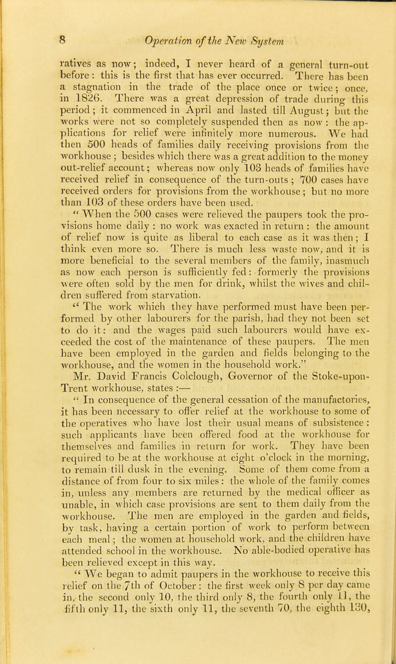 ratives as now; indeed, I never heard of a gener.nl turn-out before : this is the first that has ever occurred. There has been a stagnation in the trade of the place once or twice; once, in 1826. There was a great depression of trade during this period; it commenced in April and lasted till August; hut the works were not so completely suspended then as now : the ap- plications for relief were infinitely more numerous. We had then 500 heads of families daily receiving provisions from the workhouse ; besides which there was a great addition to the money out-relief account; whereas now only 103 heads of families have received relief in consequence of the turn-outs ; 700 cases have received orders for provisions from the workhouse; but no more than 103 of these orders have been used.  When the 500 cases were relieved the paupers took the pro- visions home daily : no work was exacted in return : the amount of relief now is quite as liberal to each case as it was then ; I think even more so. There is much less waste now, and it is more beneficial to the several members of the family, inasmuch as now each person is sufficiently fed : formerly the provisions were often sold by the men for drink, whilst the wives and chil- dren suffered from starvation.  The work which they have performed must have been per- formed by other labourers for the parish, had they not been set to do it: and the wages paid such labourers would have ex- ceeded the cost of the maintenance of these paupers. The men have been employed in the garden and fields belonging to the workhouse, and the women in the household work. Mr. David Francis Colclough, Governor of the Stoke-upon- Trent workhouse, states :—  In consequence of the general cessation of the manufactories, it has been necessary to offer relief at the workhouse to some of the operatives who have lost their usual means of subsistence : such applicants have been offered food at the workhouse for themselves and families in return for work. They have been required to be at the workhouse at eight o'clock in the morning, to remain till dusk in the evening. Some of them come from a distance of from four to six miles: the whole of the family comes in, unless any members are returned by the medical officer as unable, in which case provisions are sent to them daily from the workhouse. The men are employed in the garden and fields, by task, having a certain portion of work to perform between each meal; the women at household work, and the children have attended school in the workhouse. No able-bodied operative has been relieved except in this way.  We began to admit paupers in the workhouse to receive this relief on the 7th of October : the first week only 8 per day came in, the second only 10, the third only 8, the fourth only Ll, the