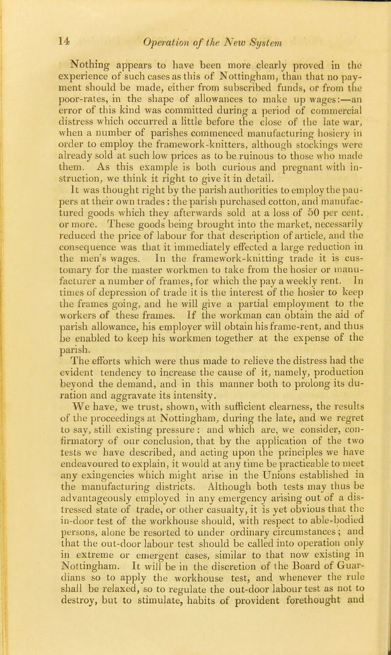 Nothing appears to have been more clearly proved in the experience of such cases as this of Nottingham, than that no pay- ment should be made, either from subscribed funds, or from the poor-rates, in the shape of allowances to make up wages:—an error of this kind was committed during a period of commercial distress which occurred a little before the close of the late war, when a number of parishes commenced manufacturing hosiery in order to employ the framework-knitters, although stockings were already sold at such low prices as to be ruinous to those who made them. As this example is both curious and pregnant with in- struction^ we think it right to give it in detail. It was thought right by the parish authorities to employ the pau- pers at their own trades: the parish purchased cotton, and manufac- tured goods which they afterwards sold at a loss of 50 per cent, or more. These goods being brought into the market, necessarily reduced the price of labour for that description of article, and the consequence was that it immediately effected a large reduction in the men's wages. In the framework-knitting trade it is cus- tomary for the master workmen to take from the hosier or manu- facturer a number of frames, for which the pay a weekly rent. In times of depression of trade it is the interest of the hosier to keep the frames going, and he will give a partial employment to the workers of these frames. If the workman can obtain the aid of parish allowance, his employer will obtain his frame-rent, and thus be enabled to keep his workmen together at the expense of the parish. The efforts which were thus made to relieve the distress had the evident tendency to increase the cause of it, namely, production beyond the demand, and in this manner both to prolong its du- ration and aggravate its intensity. We have, we trust, shown, with sufficient clearness, the results of the proceedings at Nottingham, during the late, and we regret to say, still existing pressure: and which are, we consider, con- firmatory of our conclusion, that by the application of the two tests we have described, and acting upon the principles we have endeavoured to explain, it would at any time be practicable to meet any exingencies which might arise in the Unions established in the manufacturing districts. Although both tests may thus be advantageously employed in any emergency arising out of a dis- tressed state of trade, or other casualty, it is yet obvious that the in-door test of the workhouse should, with respect to able-bodied persons, alone be resorted to under ordinary circumstances; and that the out-door labour test should be called into operation only in extreme or emergent cases, similar to that now existing in Nottingham. It will be in the discretion of the Board of Guar- dians so to apply the workhouse test, and whenever the rule shall be relaxed, so to regulate the out-door labour test as not to destroy, but to stimulate, habits of provident forethought and