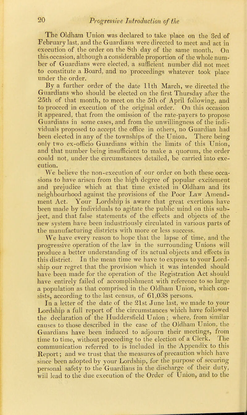 The Oldham Union was declared to take place on the 3rd of February last, and the Guardians were directed to meet and act in execution of the order on the 8th day of the same month. On this occasion, although a considerable proportion of the whole num- ber of Guardians were elected, a sufficient number did not meet to constitute a Board, and no proceedings whatever took place under the order. By a further order of the date 11th March, we directed the Guardians who should be elected on the first Thursday after the 25th of that month, to meet on the 5th of April following, and to proceed in execution of the oi'iginal order. On this occasion it appeared, that from the omission of the rate-payers to propose Guardians in some cases, and from the unwillingness of the indi- viduals proposed to accept the office in others, no Guardian had been elected in any of the townships of the Union. There being only two ex-officio Guardians within the limits of this Union, and that number being insufficient to make a quorum, the order could not, under the circumstances detailed, be carried into exe- cution. We believe the non-execution of our order on both these occa- sions to have arisen from the high degree of popular excitement and prejudice which at that time existed in Oldham and its neighbourhood against the provisions of the Poor Law Amend- ment Act. Your Lordship is aware that great exertions have been made by individuals to agitate the public mind on this sub- ject, and that false statements of the effects and objects of the new system have been industriously circulated in vai'ious parts of the manufacturing districts with more or less success. We have every reason to hope that the lapse of time, and the progressive operation of the law in the surrounding Unions will produce a better understanding of its actual objects and effects in this district. In the mean time we have to express to your Lord- ship our regret that the provision which it was intended should have been made for the operation of the Registration Act should have entirely failed of accomplishment with reference to so large a population as that comprised in the Oldham Union, which con- sists, according to the last census, of 61,038 persons. In a letter of the date of the 21st June last, we made to your Lordship a full report of the circumstances which have followed the declaration of the Huddersfield Union ; where, from similar causes to those described in the case of the Oldham Union, the Guardians have been induced to adjourn their meetings, from time to time, without proceeding to the election of a Clerk. The communication referred to is included in the Appendix to this Report; and we trust that the measures of precaution which have since been adopted by your Lordship, for the purpose of securing personal safety to the Guardians in the discharge of their duty, will lead to the due execution of the Order of Union, and to the