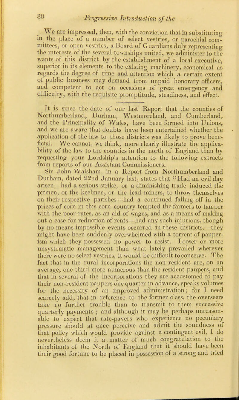 We are impressed, then, with the conviction that in substituting in the place of a number of select vestries, or parochial com- mittees, or open vestries, a Board of Guardians duly representing the interests of the several townships united, we administer to the wants of this district by the establishment of a local executive, superior in its elements to the existing machinery, economical as regards the degree of time and attention which a certain extent of public business may demand from unpaid honorary officers, and competent to act on occasions of great emergency and difficulty, with the requisite promptitude, steadiness, and effect. It is since the date of our last Report that the counties of Northumberland, Durham, Westmoreland, and Cumberland, and the Principality of Wales, have been formed into Unions, and we are aware that doubts have been entertained whether the application of the law to those districts was likely to prove bene- ficial. We cannot, we think, more clearly illustrate the applica- bility of the law to the counties in the north of England than by requesting your Lordship's attention to the following extracts from reports of our Assistant Commissioners. Sir John Walsham, in a Report, from Northumberland and Durham, dated 22nd January last, states that Had an evil day arisen—had a serious strike, or a diminishing trade induced the pitmen, or the keelmen, or the lead-miners, to throw themselves on their respective parishes—had a continued falling-off in the prices of corn in this corn country tempted the farmers to tamper with the poor-rates, as an aid of wages, and as a means of making out a case for reduction of rents—had any such injurious, though by no means impossible events occurred in these districts,—they might have been suddenly overwhelmed with a torrent of pauper- ism which they possessed no power to resist. Looser or more unsystematic management than what lately prevailed wherever there were no select vestries, it would be difficult to conceive. The fact that in the rural incorporations the non-resident are, on an average, one-third more numerous than the resident paupers, and that in several of the incorporations they are accustomed to pay their non-resident paupers one quarter in advance, speaks volumes for the necessity of an improved administration; for I need scarcely add, that in reference to the former class, the overseers take no further trouble than to transmit to them successive quarterly payments ; and although it may be perhaps unreason- able to expect that rate-payers who experience no pecuniary pressure should at once perceive and admit the soundness of that policy which would provide against a contingent evil, 1 do nevertheless deem it a matter of much congratulation to the inhabitants of the North of England that it should have been their good fortune to be placed in possession of a strong and tried