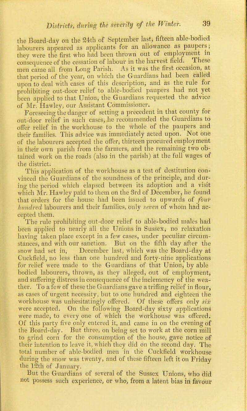 the Board-day on the 24th of September last, fifteen able-bodied labourers appeared as applicants for an allowance as paupers; they were the first who had been thrown out of employment in consequence of the cessation of labour in the harvest field. These men came all from Long Parish. As it was the first occasion, at that period of the year, on which the Guardians had been called upon to deal with cases of this description, and as the rule for prohibiting out-door relief to able-bodied paupers had not yet been applied to that Union, the Guardians requested the advice of Mr. Hawley, our Assistant Commissioner. Foreseeing the danger of setting a precedent in that county for out-door relief in such cases, he recommended the Guardians to offer relief in the workhouse to the whole of the paupers and their families. This advice was immediately acted upon. Not one of the labourers accepted the offer, thirteen procured employment in their own parish from the farmers, and the remaining two ob- tained work on the roads (also in the parish) at the full wages of the district. This application of the workhouse as a test of destitution con- vinced the Guardians of the soundness of the principle, and dur- ing the period which elapsed between its adoption and a visit which Mr. Hawley paid to them on the 3rd of December, he found that orders for the house had been issued to upwards of four hundred labourers and their families, only seven of whom had ac- cepted them. The rule prohibiting out-door relief to able-bodied males had been applied to nearly all the Unions in Sussex, no relaxation having taken place except in a few cases, under peculiar circum- stances, and with our sanction. But on the fifth day after the snow had set in, December last, which was the Board-day at Cuckfield, no less than one hundred and forty-nine applications for relief were made to the Guardians of that Union, by able bodied labourers, thrown, as they alleged, out of employment, and suffering distress in consequence of the inclemency of the wea- ther. To a few of these the Guardians gave a trifling relief in flour, as cases of urgent necessity, but to one hundred and eighteen the workhouse was unhesitatingly offered. Of these offers only six were accepted. On the following Board-day sixty applications were made, to every one of which the workhouse was offered. Of this party five only entered it, and came in on the evening of the Board-day. But three, on being set to work at the corn mill to grind corn for the consumption of the house, gave notice of their intention to leave it, which they did on the second day. The total number of able-bodied men in the Cuckfield workhouse during the snow was twenty, and of these fifteen left it on Friday the 12th of January. But the Guardians of several of the Sussex Unions, who did not possess such experience, or who, from a latent bias in favour