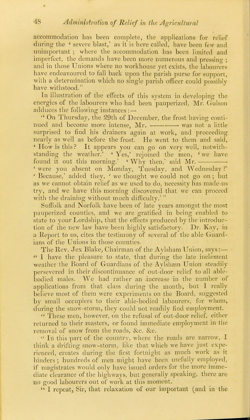 accommodation has been complete, the applications for relief during the ' severe blast,' as it is here called, have been few and unimportant ; where the accommodation has been limited and imperfect, the demands have been more numerous and pressing ; and in those Unions where no workhouse yet exists, the labourers have endeavoured to fall back upon the parish purse for support, with a determination which no single parish officer could possibly have withstood. In illustration of the effects of this system in developing the energies of the labourers who had been pauperized, Mr. Gulson adduces the following instances: — <c On Thursday, the 29th of December, the frost having conti- nued and become more intense, Mr. was not a little surprised to find his drainers again at work, and proceeding nearly as well as before the frost. He went to them and said, ' How is this? It appears you can go on very well, notwith- standing the weather.' 4 Yes,' rejoined the men, 'we have found it out this morning.' ' Why then,' said Mr. ■ • were you absent on Monday, Tuesday, and Wednesday V ' Because,' added they, ' we thought we could not go on ; but as we cannot obtain relief as we used to do, necessity has made us try, and we have this morning discovered that we can proceed with the draining without much difficulty.'  Suffolk and Norfolk have been of late years amongst the most pauperized counties, and we are gratified in being enabled to state to your Lordship, that the effects produced by the introduc- tion of the new law have been highly satisfactory. Dr. Kay, in a Report to us, cites the testimony of several of the able Guard- ians of the Unions in those counties. The Rev. Jex Blake, Chairman of the Aylsham Union, says:—  1 have the pleasure to state, that during the late inclement weather the Board of Guardians of the Aylsham Union steadily persevered in their discontinuance of out-door relief to all able- bodied males. We had rather an increase in the number of applications from that class during the month, but I really believe most of them were experiments on the Board, suggested by small occupiers to their able-bodied labourers, for whom, during the snow-storm, they could not readily find employment.  These men, however, on the refusal of out-door relief, either returned to their masters, or found immediate employment in the removal of snow from the roads, &c. &c.  In this part of the country, where the roads are narrow, I think a drifting snow-storm, like that which we have just expe- rienced, creates during the first fortnight as much work as it hinders; hundreds of men might have been usefully employed, if magistrates would only have issued orders for the more imme- diate clearance of the highways, but generally speaking, there are no good labourers out of work at this moment.  I repeat. Sir, that relaxation of our important (and in the