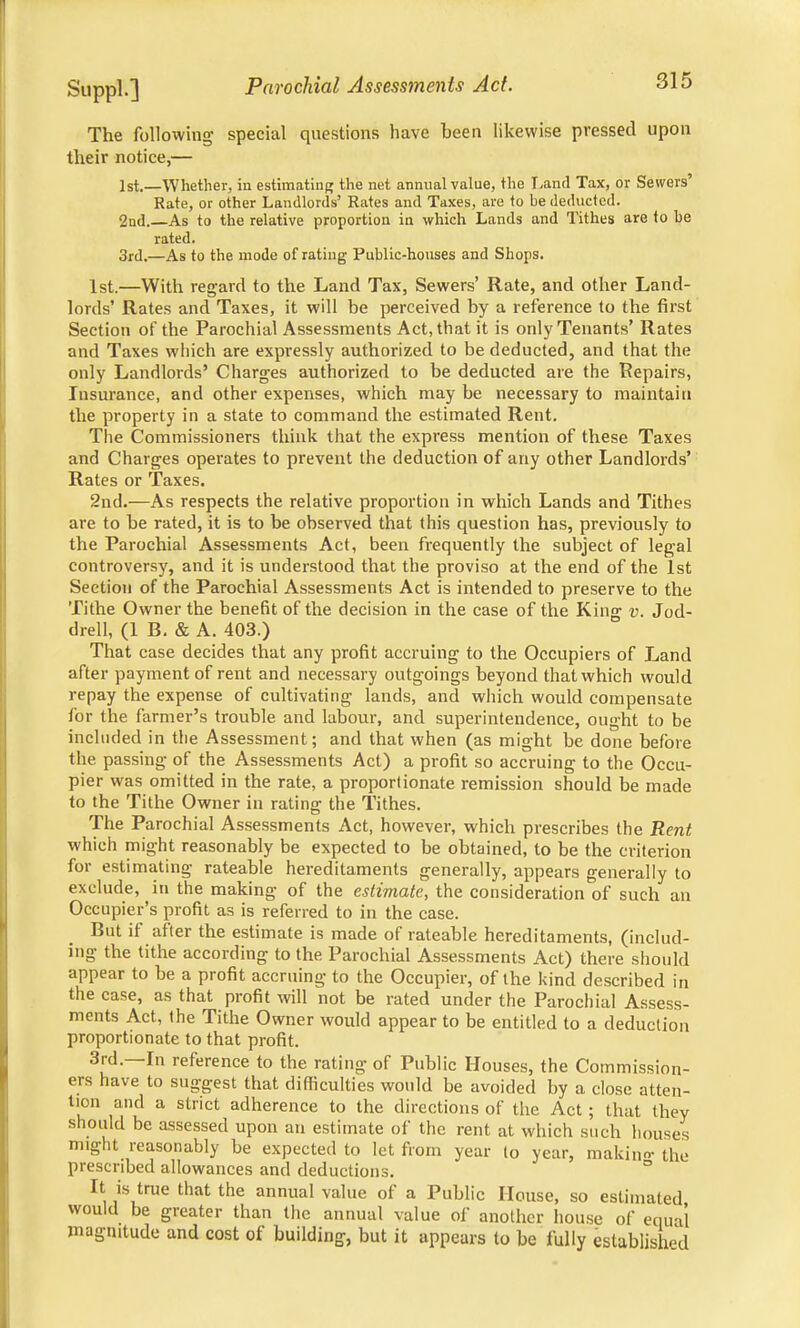 The following- special questions have been likewise pressed upon their notice,— 1st.—Whether, in estimating the net annual value, the Land Tax, or Sewers' Rate, or other Landlords' Rates and Taxes, are to be deducted. 2nd. As to the relative proportion in which Lands and Tithes are to he rated. 3rd.—As to the mode of rating Public-houses and Shops. 1st.—With regard to the Land Tax, Sewers' Rate, and other Land- lords' Rates and Taxes, it will be perceived by a reference to the first Section of the Parochial Assessments Act, that it is only Tenants' Rates and Taxes which are expressly authorized to be deducted, and that the only Landlords' Charges authorized to be deducted are the Repairs, Insurance, and other expenses, which may be necessary to maintain the property in a state to command the estimated Rent. The Commissioners think that the express mention of these Taxes and Charges operates to prevent the deduction of any other Landlords' Rates or Taxes. 2nd.—As respects the relative proportion in which Lands and Tithes are to be rated, it is to be observed that this question has, previously to the Parochial Assessments Act, been frequently the subject of legal controversy, and it is understood that the proviso at the end of the 1st Section of the Parochial Assessments Act is intended to preserve to the Tithe Owner the benefit of the decision in the case of the King v. Jod- drell, (1 B. & A. 403.) That case decides that any profit accruing to the Occupiers of Land after payment of rent and necessary outgoings beyond that which would repay the expense of cultivating lands, and which would compensate for the farmer's trouble and labour, and superintendence, ought to be included in the Assessment; and that when (as might be done before the passing of the Assessments Act) a profit so accruing to the Occu- pier was omitted in the rate, a proportionate remission should be made to the Tithe Owner in rating the Tithes. The Parochial Assessments Act, however, which prescribes the Rent which might reasonably be expected to be obtained, to be the criterion for estimating rateable hereditaments generally, appears generally to exclude, in the making of the estimate, the consideration of such an Occupier's profit as is referred to in the case. But if after the estimate is made of rateable hereditaments, (includ- ing the tithe according to the Parochial Assessments Act) there should appear to be a profit accruing to the Occupier, of the kind described in the case, as that profit will not be rated under the Parochial Assess- ments Act, the Tithe Owner would appear to be entitled to a deduction proportionate to that profit. 3rd.—In reference to the rating of Public Houses, the Commission- ers have to suggest that difficulties would be avoided by a close atten- tion and a strict adherence to the directions of the Act ; that they should be assessed upon an estimate of the rent at which such houses might reasonably be expected to let from year to year, makin«r the prescribed allowances and deductions. It is true that the annual value of a Public House, so estimated would be greater than the annual value of another house of equal magnitude and cost of building, but it appears to be fully established