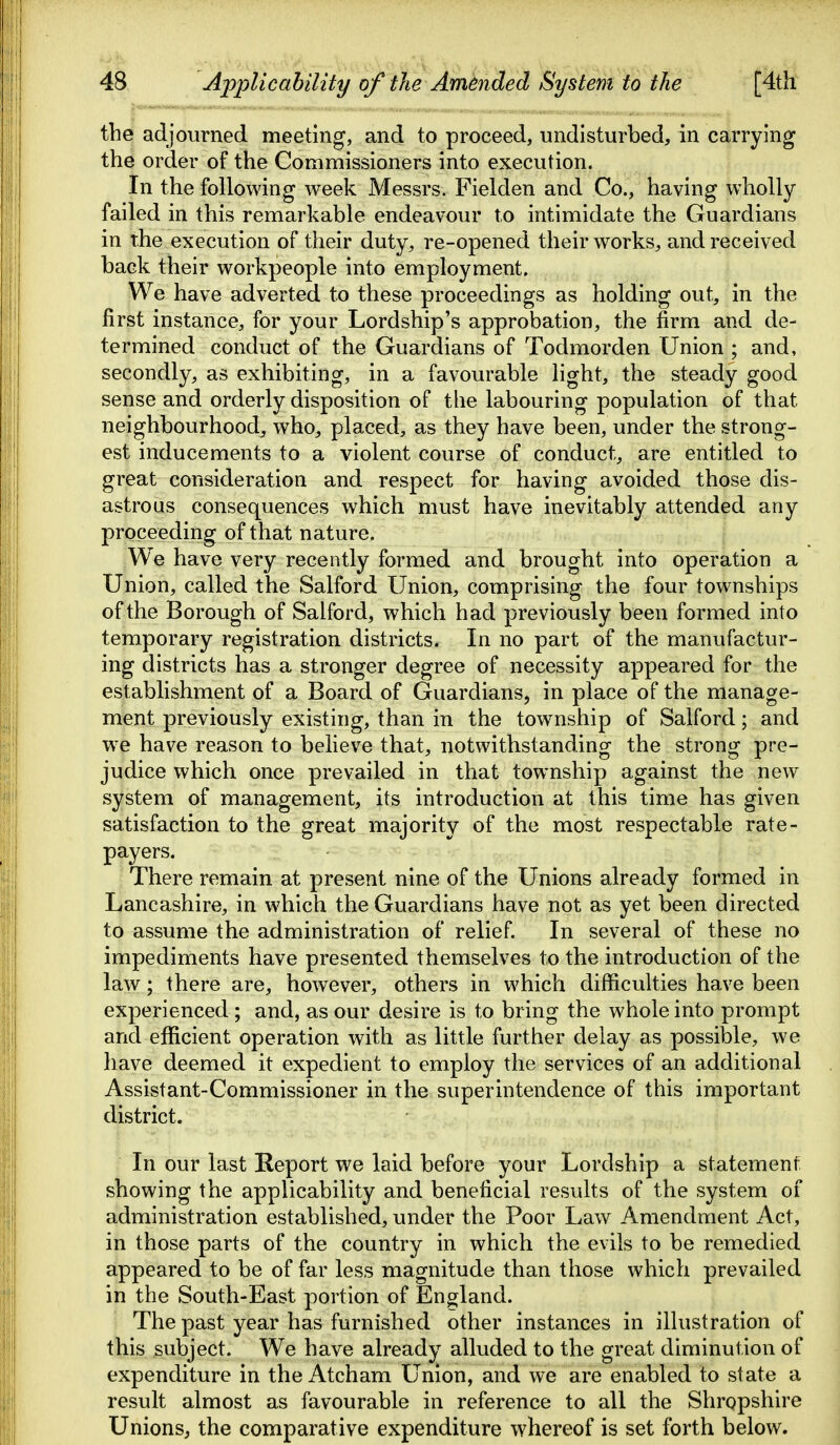 the adjourned meeting, and to proceed, undisturbed, in carrying the order of the Commissioners into execution. In the following week Messrs. Fielden and Co., having wholly failed in this remarkable endeavour to intimidate the Guardians in the execution of their duty, re-opened their works, and received back their workpeople into employment. We have adverted to these proceedings as holding out, in the first instance, for your Lordship's approbation, the firm and de- termined conduct of the Guardians of Todmorden Union ; and, secondly, as exhibiting, in a favourable light, the steady good sense and orderly disposition of the labouring population of that neighbourhood, who, placed, as they have been, under the strong- est inducements to a violent course of conduct, are entitled to great consideration and respect for having avoided those dis- astrous consequences which must have inevitably attended any proceeding of that nature. We have very recently formed and brought into operation a Union, called the Salford Union, comprising the four townships of the Borough of Salford, which had previously been formed into temporary registration districts. In no part of the manufactur- ing districts has a stronger degree of necessity appeared for the establishment of a Board of Guardians, in place of the manage- ment previously existing, than in the township of Salford; and we have reason to believe that, notwithstanding the strong pre- judice which once prevailed in that township against the new system of management, its introduction at this time has given satisfaction to the great majority of the most respectable rate- payers. There remain at present nine of the Unions already formed in Lancashire, in which the Guardians have not as yet been directed to assume the administration of relief. In several of these no impediments have presented themselves to the introduction of the law; there are, however, others in which difficulties have been experienced; and, as our desire is to bring the whole into prompt and efficient operation with as little further delay as possible, we have deemed it expedient to employ the services of an additional Assistant-Commissioner in the superintendence of this important district. In our last Report we laid before your Lordship a statement showing the applicability and beneficial results of the system of administration established, under the Poor Law Amendment Act, in those parts of the country in which the evils to be remedied appeared to be of far less magnitude than those which prevailed in the South-East portion of England. The past year has furnished other instances in illustration of this subject. We have already alluded to the great diminution of expenditure in the Atcham Union, and we are enabled to state a result almost as favourable in reference to all the Shropshire Unions, the comparative expenditure whereof is set forth below.