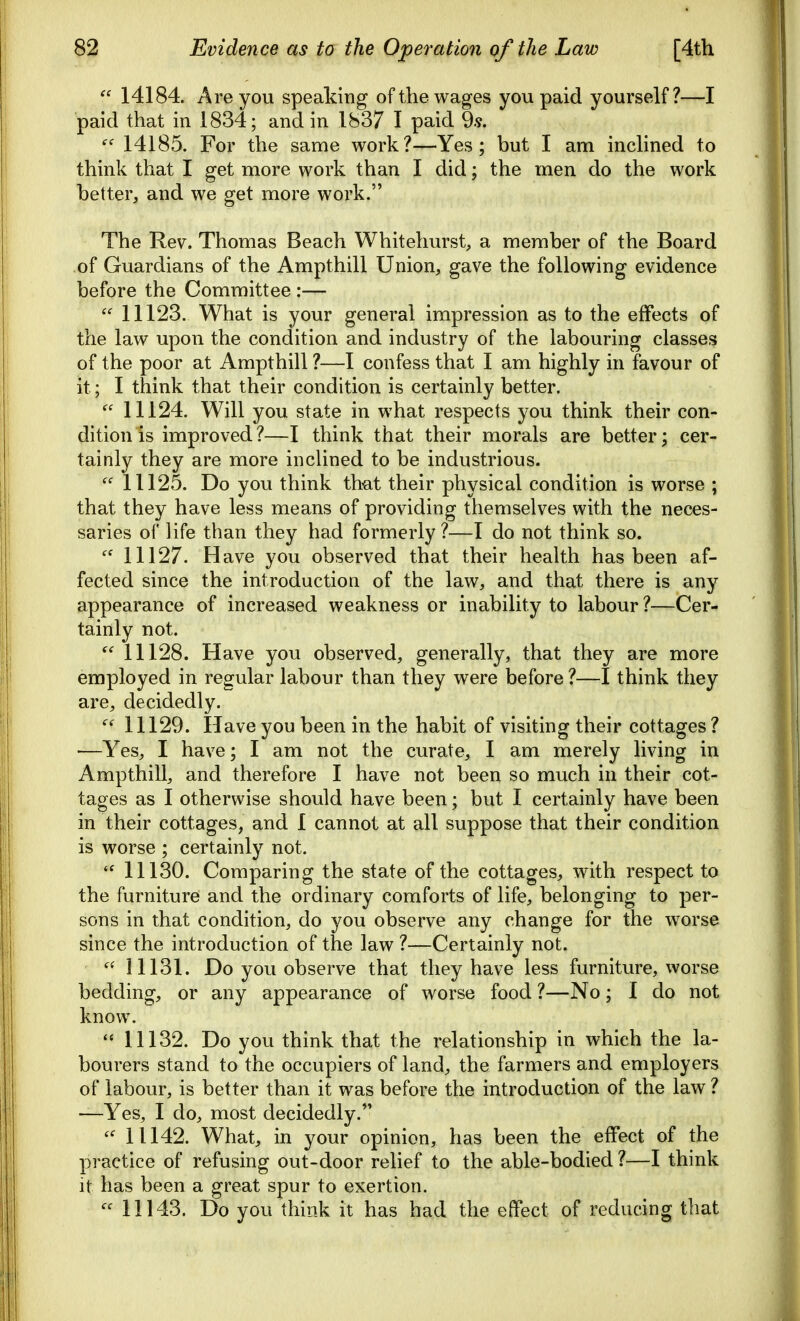  14184. Are you speaking of the wages you paid yourself?—I paid that in 1834; and in 1837 I paid 9.9. 14185. For the same work?—Yes; but I am inclined to think that I get more work than I did; the men do the work better, and we get more work. The Rev. Thomas Beach Whitehurst, a member of the Board of Guardians of the Ampthill Union, gave the following evidence before the Committee :—  11123. What is your general impression as to the effects of the law upon the condition and industry of the labouring classes of the poor at Ampthill ?—I confess that I am highly in favour of it; I think that their condition is certainly better.  11124. Will you state in what respects you think their con- dition is improved?—I think that their morals are better; cer- tainly they are more inclined to be industrious.  11125. Do you think that their physical condition is worse ; that they have less means of providing themselves with the neces- saries of life than they had formerly ?—I do not think so.  11127. Have you observed that their health has been af- fected since the introduction of the law, and that there is any appearance of increased weakness or inability to labour ?—Cer- tainly not.  11128. Have you observed, generally, that they are more employed in regular labour than they were before?—I think they are, decidedly. 11129. Have you been in the habit of visiting their cottages ? —Yes, I have; I am not the curate, I am merely living in Ampthill, and therefore I have not been so much in their cot- tages as I otherwise should have been; but I certainly have been in their cottages, and I cannot at all suppose that their condition is worse ; certainly not.  11130. Comparing the state of the cottages, with respect to the furniture and the ordinary comforts of life, belonging to per- sons in that condition, do you observe any change for the worse since the introduction of the law ?—Certainly not. 11131. Do you observe that they have less furniture, worse bedding, or any appearance of worse food ?—No; I do not know. 11132. Do you think that the relationship in which the la- bourers stand to the occupiers of land, the farmers and employers of labour, is better than it was before the introduction of the law ? —Yes, I do, most decidedly. 11142. What, in your opinion, has been the effect of the practice of refusing out-door relief to the able-bodied ?—I think it has been a great spur to exertion.  11143. Do you think it has had the effect of reducing that